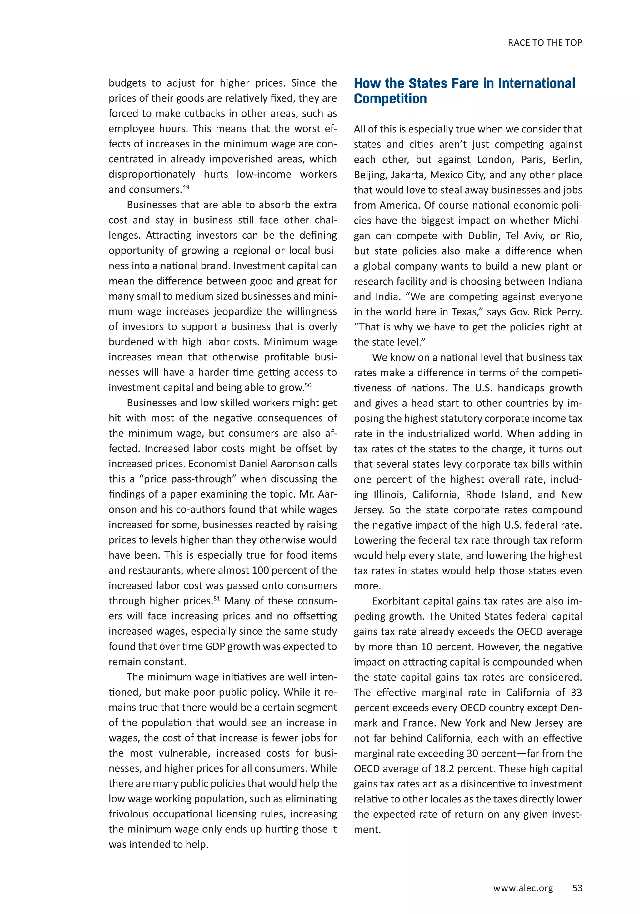 RACE TO THE TOP 
www.alec.org 53 
budgets to adjust for higher prices. Since the 
prices of their goods are relatively fixed, they are 
forced to make cutbacks in other areas, such as 
employee hours. This means that the worst ef-fects 
of increases in the minimum wage are con-centrated 
in already impoverished areas, which 
disproportionately hurts low-income workers 
and consumers.49 
Businesses that are able to absorb the extra 
cost and stay in business still face other chal-lenges. 
Attracting investors can be the defining 
opportunity of growing a regional or local busi-ness 
into a national brand. Investment capital can 
mean the difference between good and great for 
many small to medium sized businesses and mini-mum 
wage increases jeopardize the willingness 
of investors to support a business that is overly 
burdened with high labor costs. Minimum wage 
increases mean that otherwise profitable busi-nesses 
will have a harder time getting access to 
investment capital and being able to grow.50 
Businesses and low skilled workers might get 
hit with most of the negative consequences of 
the minimum wage, but consumers are also af-fected. 
Increased labor costs might be offset by 
increased prices. Economist Daniel Aaronson calls 
this a “price pass-through” when discussing the 
findings of a paper examining the topic. Mr. Aar-onson 
and his co-authors found that while wages 
increased for some, businesses reacted by raising 
prices to levels higher than they otherwise would 
have been. This is especially true for food items 
and restaurants, where almost 100 percent of the 
increased labor cost was passed onto consumers 
through higher prices.51 Many of these consum-ers 
will face increasing prices and no offsetting 
increased wages, especially since the same study 
found that over time GDP growth was expected to 
remain constant. 
The minimum wage initiatives are well inten-tioned, 
but make poor public policy. While it re-mains 
true that there would be a certain segment 
of the population that would see an increase in 
wages, the cost of that increase is fewer jobs for 
the most vulnerable, increased costs for busi-nesses, 
and higher prices for all consumers. While 
there are many public policies that would help the 
low wage working population, such as eliminating 
frivolous occupational licensing rules, increasing 
the minimum wage only ends up hurting those it 
was intended to help. 
How the States Fare in International 
Competition 
All of this is especially true when we consider that 
states and cities aren’t just competing against 
each other, but against London, Paris, Berlin, 
Beijing, Jakarta, Mexico City, and any other place 
that would love to steal away businesses and jobs 
from America. Of course national economic poli-cies 
have the biggest impact on whether Michi-gan 
can compete with Dublin, Tel Aviv, or Rio, 
but state policies also make a difference when 
a global company wants to build a new plant or 
research facility and is choosing between Indiana 
and India. “We are competing against everyone 
in the world here in Texas,” says Gov. Rick Perry. 
“That is why we have to get the policies right at 
the state level.” 
We know on a national level that business tax 
rates make a difference in terms of the competi-tiveness 
of nations. The U.S. handicaps growth 
and gives a head start to other countries by im-posing 
the highest statutory corporate income tax 
rate in the industrialized world. When adding in 
tax rates of the states to the charge, it turns out 
that several states levy corporate tax bills within 
one percent of the highest overall rate, includ-ing 
Illinois, California, Rhode Island, and New 
Jersey. So the state corporate rates compound 
the negative impact of the high U.S. federal rate. 
Lowering the federal tax rate through tax reform 
would help every state, and lowering the highest 
tax rates in states would help those states even 
more. 
Exorbitant capital gains tax rates are also im-peding 
growth. The United States federal capital 
gains tax rate already exceeds the OECD average 
by more than 10 percent. However, the negative 
impact on attracting capital is compounded when 
the state capital gains tax rates are considered. 
The effective marginal rate in California of 33 
percent exceeds every OECD country except Den-mark 
and France. New York and New Jersey are 
not far behind California, each with an effective 
marginal rate exceeding 30 percent—far from the 
OECD average of 18.2 percent. These high capital 
gains tax rates act as a disincentive to investment 
relative to other locales as the taxes directly lower 
the expected rate of return on any given invest-ment. 
 