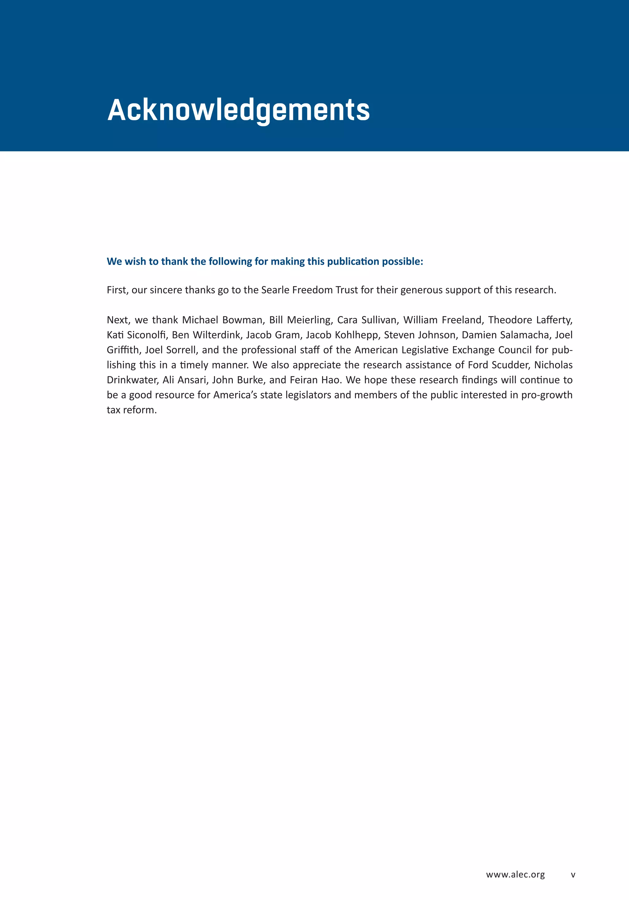 www.alec.org v 
Acknowledgements 
We wish to thank the following for making this publication possible: 
First, our sincere thanks go to the Searle Freedom Trust for their generous support of this research. 
Next, we thank Michael Bowman, Bill Meierling, Cara Sullivan, William Freeland, Theodore Lafferty, 
Kati Siconolfi, Ben Wilterdink, Jacob Gram, Jacob Kohlhepp, Steven Johnson, Damien Salamacha, Joel 
Griffith, Joel Sorrell, and the professional staff of the American Legislative Exchange Council for pub-lishing 
this in a timely manner. We also appreciate the research assistance of Ford Scudder, Nicholas 
Drinkwater, Ali Ansari, John Burke, and Feiran Hao. We hope these research findings will continue to 
be a good resource for America’s state legislators and members of the public interested in pro-growth 
tax reform. 
 