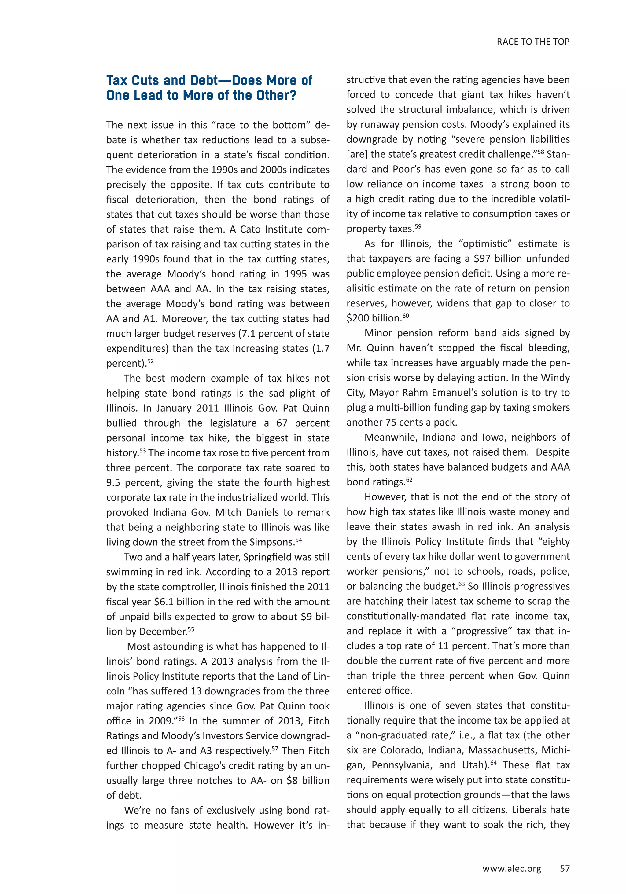 RACE TO THE TOP 
www.alec.org 57 
Tax Cuts and Debt—Does More of 
One Lead to More of the Other? 
The next issue in this “race to the bottom” de-bate 
is whether tax reductions lead to a subse-quent 
deterioration in a state’s fiscal condition. 
The evidence from the 1990s and 2000s indicates 
precisely the opposite. If tax cuts contribute to 
fiscal deterioration, then the bond ratings of 
states that cut taxes should be worse than those 
of states that raise them. A Cato Institute com-parison 
of tax raising and tax cutting states in the 
early 1990s found that in the tax cutting states, 
the average Moody’s bond rating in 1995 was 
between AAA and AA. In the tax raising states, 
the average Moody’s bond rating was between 
AA and A1. Moreover, the tax cutting states had 
much larger budget reserves (7.1 percent of state 
expenditures) than the tax increasing states (1.7 
percent).52 
The best modern example of tax hikes not 
helping state bond ratings is the sad plight of 
Illinois. In January 2011 Illinois Gov. Pat Quinn 
bullied through the legislature a 67 percent 
personal income tax hike, the biggest in state 
history.53 The income tax rose to five percent from 
three percent. The corporate tax rate soared to 
9.5 percent, giving the state the fourth highest 
corporate tax rate in the industrialized world. This 
provoked Indiana Gov. Mitch Daniels to remark 
that being a neighboring state to Illinois was like 
living down the street from the Simpsons.54 
Two and a half years later, Springfield was still 
swimming in red ink. According to a 2013 report 
by the state comptroller, Illinois finished the 2011 
fiscal year $6.1 billion in the red with the amount 
of unpaid bills expected to grow to about $9 bil-lion 
by December.55 
Most astounding is what has happened to Il-linois’ 
bond ratings. A 2013 analysis from the Il-linois 
Policy Institute reports that the Land of Lin-coln 
“has suffered 13 downgrades from the three 
major rating agencies since Gov. Pat Quinn took 
office in 2009.”56 In the summer of 2013, Fitch 
Ratings and Moody’s Investors Service downgrad-ed 
Illinois to A- and A3 respectively.57 Then Fitch 
further chopped Chicago’s credit rating by an un-usually 
large three notches to AA- on $8 billion 
of debt. 
We’re no fans of exclusively using bond rat-ings 
to measure state health. However it’s in-structive 
that even the rating agencies have been 
forced to concede that giant tax hikes haven’t 
solved the structural imbalance, which is driven 
by runaway pension costs. Moody’s explained its 
downgrade by noting “severe pension liabilities 
[are] the state’s greatest credit challenge.”58 Stan-dard 
and Poor’s has even gone so far as to call 
low reliance on income taxes a strong boon to 
a high credit rating due to the incredible volatil-ity 
of income tax relative to consumption taxes or 
property taxes.59 
As for Illinois, the “optimistic” estimate is 
that taxpayers are facing a $97 billion unfunded 
public employee pension deficit. Using a more re-alisitic 
estimate on the rate of return on pension 
reserves, however, widens that gap to closer to 
$200 billion.60 
Minor pension reform band aids signed by 
Mr. Quinn haven’t stopped the fiscal bleeding, 
while tax increases have arguably made the pen-sion 
crisis worse by delaying action. In the Windy 
City, Mayor Rahm Emanuel’s solution is to try to 
plug a multi-billion funding gap by taxing smokers 
another 75 cents a pack. 
Meanwhile, Indiana and Iowa, neighbors of 
Illinois, have cut taxes, not raised them. Despite 
this, both states have balanced budgets and AAA 
bond ratings.62 
However, that is not the end of the story of 
how high tax states like Illinois waste money and 
leave their states awash in red ink. An analysis 
by the Illinois Policy Institute finds that “eighty 
cents of every tax hike dollar went to government 
worker pensions,” not to schools, roads, police, 
or balancing the budget.63 So Illinois progressives 
are hatching their latest tax scheme to scrap the 
constitutionally-mandated flat rate income tax, 
and replace it with a “progressive” tax that in-cludes 
a top rate of 11 percent. That’s more than 
double the current rate of five percent and more 
than triple the three percent when Gov. Quinn 
entered office. 
Illinois is one of seven states that constitu-tionally 
require that the income tax be applied at 
a “non-graduated rate,” i.e., a flat tax (the other 
six are Colorado, Indiana, Massachusetts, Michi-gan, 
Pennsylvania, and Utah).64 These flat tax 
requirements were wisely put into state constitu-tions 
on equal protection grounds—that the laws 
should apply equally to all citizens. Liberals hate 
that because if they want to soak the rich, they 
 