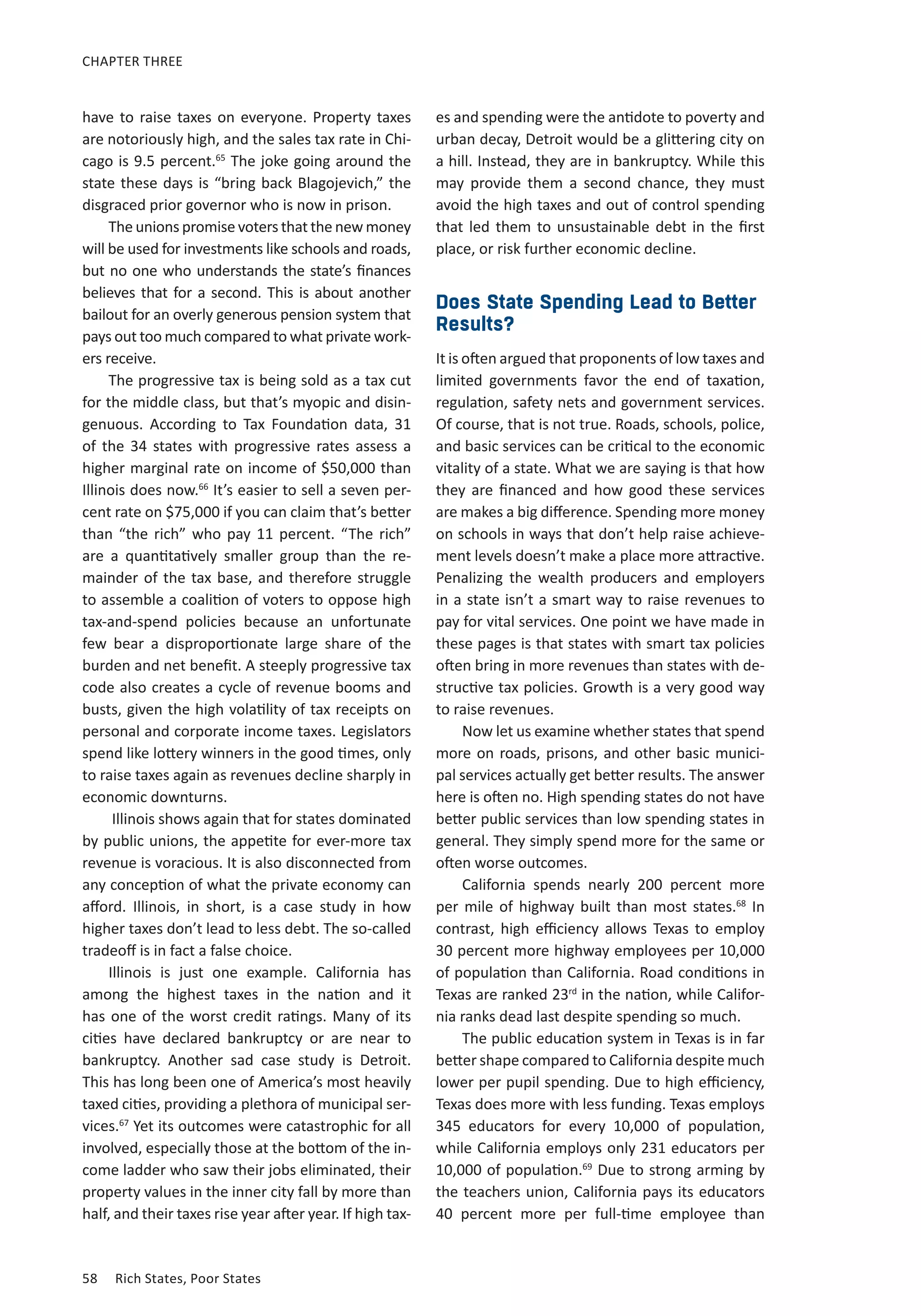 CHAPTER THREE 
have to raise taxes on everyone. Property taxes 
are notoriously high, and the sales tax rate in Chi-cago 
is 9.5 percent.65 The joke going around the 
state these days is “bring back Blagojevich,” the 
disgraced prior governor who is now in prison. 
The unions promise voters that the new money 
will be used for investments like schools and roads, 
but no one who understands the state’s finances 
believes that for a second. This is about another 
bailout for an overly generous pension system that 
pays out too much compared to what private work-ers 
receive. 
The progressive tax is being sold as a tax cut 
for the middle class, but that’s myopic and disin-genuous. 
According to Tax Foundation data, 31 
of the 34 states with progressive rates assess a 
higher marginal rate on income of $50,000 than 
Illinois does now.66 It’s easier to sell a seven per-cent 
rate on $75,000 if you can claim that’s better 
than “the rich” who pay 11 percent. “The rich” 
are a quantitatively smaller group than the re-mainder 
of the tax base, and therefore struggle 
to assemble a coalition of voters to oppose high 
tax-and-spend policies because an unfortunate 
few bear a disproportionate large share of the 
burden and net benefit. A steeply progressive tax 
code also creates a cycle of revenue booms and 
busts, given the high volatility of tax receipts on 
personal and corporate income taxes. Legislators 
spend like lottery winners in the good times, only 
to raise taxes again as revenues decline sharply in 
economic downturns. 
Illinois shows again that for states dominated 
by public unions, the appetite for ever-more tax 
revenue is voracious. It is also disconnected from 
any conception of what the private economy can 
afford. Illinois, in short, is a case study in how 
higher taxes don’t lead to less debt. The so-called 
tradeoff is in fact a false choice. 
Illinois is just one example. California has 
among the highest taxes in the nation and it 
has one of the worst credit ratings. Many of its 
cities have declared bankruptcy or are near to 
bankruptcy. Another sad case study is Detroit. 
This has long been one of America’s most heavily 
taxed cities, providing a plethora of municipal ser-vices. 
67 Yet its outcomes were catastrophic for all 
involved, especially those at the bottom of the in-come 
ladder who saw their jobs eliminated, their 
property values in the inner city fall by more than 
half, and their taxes rise year after year. If high tax-es 
58 Rich States, Poor States 
and spending were the antidote to poverty and 
urban decay, Detroit would be a glittering city on 
a hill. Instead, they are in bankruptcy. While this 
may provide them a second chance, they must 
avoid the high taxes and out of control spending 
that led them to unsustainable debt in the first 
place, or risk further economic decline. 
Does State Spending Lead to Better 
Results? 
It is often argued that proponents of low taxes and 
limited governments favor the end of taxation, 
regulation, safety nets and government services. 
Of course, that is not true. Roads, schools, police, 
and basic services can be critical to the economic 
vitality of a state. What we are saying is that how 
they are financed and how good these services 
are makes a big difference. Spending more money 
on schools in ways that don’t help raise achieve-ment 
levels doesn’t make a place more attractive. 
Penalizing the wealth producers and employers 
in a state isn’t a smart way to raise revenues to 
pay for vital services. One point we have made in 
these pages is that states with smart tax policies 
often bring in more revenues than states with de-structive 
tax policies. Growth is a very good way 
to raise revenues. 
Now let us examine whether states that spend 
more on roads, prisons, and other basic munici-pal 
services actually get better results. The answer 
here is often no. High spending states do not have 
better public services than low spending states in 
general. They simply spend more for the same or 
often worse outcomes. 
California spends nearly 200 percent more 
per mile of highway built than most states.68 In 
contrast, high efficiency allows Texas to employ 
30 percent more highway employees per 10,000 
of population than California. Road conditions in 
Texas are ranked 23rd in the nation, while Califor-nia 
ranks dead last despite spending so much. 
The public education system in Texas is in far 
better shape compared to California despite much 
lower per pupil spending. Due to high efficiency, 
Texas does more with less funding. Texas employs 
345 educators for every 10,000 of population, 
while California employs only 231 educators per 
10,000 of population.69 Due to strong arming by 
the teachers union, California pays its educators 
40 percent more per full-time employee than 
 