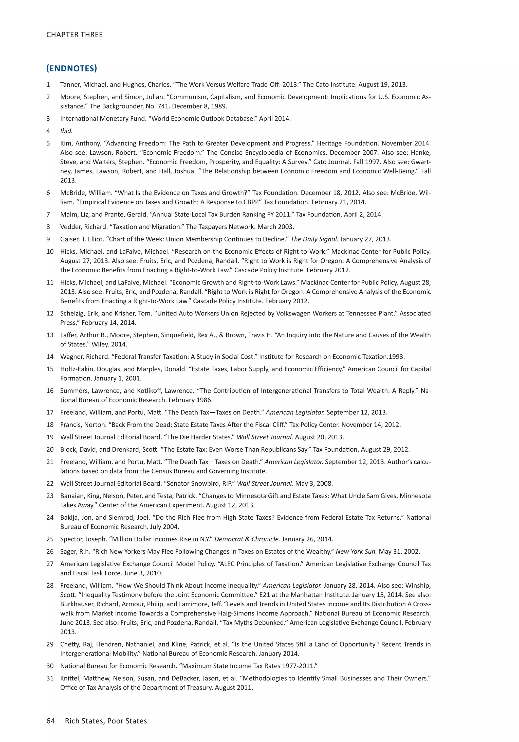 CHAPTER THREE 
(ENDNOTES) 
1 Tanner, Michael, and Hughes, Charles. “The Work Versus Welfare Trade-Off: 2013.” The Cato Institute. August 19, 2013. 
2 Moore, Stephen, and Simon, Julian. ”Communism, Capitalism, and Economic Development: Implications for U.S. Economic As-sistance.” 
The Backgrounder, No. 741. December 8, 1989. 
3 International Monetary Fund. “World Economic Outlook Database.” April 2014. 
4 Ibid. 
5 Kim, Anthony. “Advancing Freedom: The Path to Greater Development and Progress.” Heritage Foundation. November 2014. 
Also see: Lawson, Robert. “Economic Freedom.” The Concise Encyclopedia of Economics. December 2007. Also see: Hanke, 
Steve, and Walters, Stephen. “Economic Freedom, Prosperity, and Equality: A Survey.” Cato Journal. Fall 1997. Also see: Gwart-ney, 
James, Lawson, Robert, and Hall, Joshua. “The Relationship between Economic Freedom and Economic Well-Being.” Fall 
2013. 
6 McBride, William. “What Is the Evidence on Taxes and Growth?” Tax Foundation. December 18, 2012. Also see: McBride, Wil-liam. 
“Empirical Evidence on Taxes and Growth: A Response to CBPP” Tax Foundation. February 21, 2014. 
7 Malm, Liz, and Prante, Gerald. “Annual State-Local Tax Burden Ranking FY 2011.” Tax Foundation. April 2, 2014. 
8 Vedder, Richard. “Taxation and Migration.” The Taxpayers Network. March 2003. 
9 Gaiser, T. Elliot. “Chart of the Week: Union Membership Continues to Decline.” The Daily Signal. January 27, 2013. 
10 Hicks, Michael, and LaFaive, Michael. “Research on the Economic Effects of Right-to-Work.” Mackinac Center for Public Policy. 
August 27, 2013. Also see: Fruits, Eric, and Pozdena, Randall. “Right to Work is Right for Oregon: A Comprehensive Analysis of 
the Economic Benefits from Enacting a Right-to-Work Law.” Cascade Policy Institute. February 2012. 
11 Hicks, Michael, and LaFaive, Michael. “Economic Growth and Right-to-Work Laws.” Mackinac Center for Public Policy. August 28, 
2013. Also see: Fruits, Eric, and Pozdena, Randall. “Right to Work is Right for Oregon: A Comprehensive Analysis of the Economic 
Benefits from Enacting a Right-to-Work Law.” Cascade Policy Institute. February 2012. 
12 Schelzig, Erik, and Krisher, Tom. “United Auto Workers Union Rejected by Volkswagen Workers at Tennessee Plant.” Associated 
Press.” February 14, 2014. 
13 Laffer, Arthur B., Moore, Stephen, Sinquefield, Rex A.,  Brown, Travis H. “An Inquiry into the Nature and Causes of the Wealth 
of States.” Wiley. 2014. 
14 Wagner, Richard. “Federal Transfer Taxation: A Study in Social Cost.” Institute for Research on Economic Taxation.1993. 
15 Holtz-Eakin, Douglas, and Marples, Donald. “Estate Taxes, Labor Supply, and Economic Efficiency.” American Council for Capital 
Formation. January 1, 2001. 
16 Summers, Lawrence, and Kotlikoff, Lawrence. “The Contribution of Intergenerational Transfers to Total Wealth: A Reply.” Na-tional 
Bureau of Economic Research. February 1986. 
17 Freeland, William, and Portu, Matt. “The Death Tax—Taxes on Death.” American Legislator. September 12, 2013. 
18 Francis, Norton. “Back From the Dead: State Estate Taxes After the Fiscal Cliff.” Tax Policy Center. November 14, 2012. 
19 Wall Street Journal Editorial Board. “The Die Harder States.” Wall Street Journal. August 20, 2013. 
20 Block, David, and Drenkard, Scott. “The Estate Tax: Even Worse Than Republicans Say.” Tax Foundation. August 29, 2012. 
21 Freeland, William, and Portu, Matt. “The Death Tax—Taxes on Death.” American Legislator. September 12, 2013. Author’s calcu-lations 
based on data from the Census Bureau and Governing Institute. 
22 Wall Street Journal Editorial Board. “Senator Snowbird, RIP.” Wall Street Journal. May 3, 2008. 
23 Banaian, King, Nelson, Peter, and Testa, Patrick. “Changes to Minnesota Gift and Estate Taxes: What Uncle Sam Gives, Minnesota 
Takes Away.” Center of the American Experiment. August 12, 2013. 
24 Bakija, Jon, and Slemrod, Joel. “Do the Rich Flee from High State Taxes? Evidence from Federal Estate Tax Returns.” National 
Bureau of Economic Research. July 2004. 
25 Spector, Joseph. “Million Dollar Incomes Rise in N.Y.” Democrat  Chronicle. January 26, 2014. 
26 Sager, R.h. “Rich New Yorkers May Flee Following Changes in Taxes on Estates of the Wealthy.” New York Sun. May 31, 2002. 
27 American Legislative Exchange Council Model Policy. “ALEC Principles of Taxation.” American Legislative Exchange Council Tax 
and Fiscal Task Force. June 3, 2010. 
28 Freeland, William. “How We Should Think About Income Inequality.” American Legislator. January 28, 2014. Also see: Winship, 
Scott. “Inequality Testimony before the Joint Economic Committee.” E21 at the Manhattan Institute. January 15, 2014. See also: 
Burkhauser, Richard, Armour, Philip, and Larrimore, Jeff. “Levels and Trends in United States Income and Its Distribution A Cross-walk 
from Market Income Towards a Comprehensive Haig-Simons Income Approach.” National Bureau of Economic Research. 
June 2013. See also: Fruits, Eric, and Pozdena, Randall. “Tax Myths Debunked.” American Legislative Exchange Council. February 
2013. 
29 Chetty, Raj, Hendren, Nathaniel, and Kline, Patrick, et al. “Is the United States Still a Land of Opportunity? Recent Trends in 
Intergenerational Mobility.” National Bureau of Economic Research. January 2014. 
30 National Bureau for Economic Research. “Maximum State Income Tax Rates 1977-2011.” 
31 Knittel, Matthew, Nelson, Susan, and DeBacker, Jason, et al. “Methodologies to Identify Small Businesses and Their Owners.” 
Office of Tax Analysis of the Department of Treasury. August 2011. 
64 Rich States, Poor States 
 