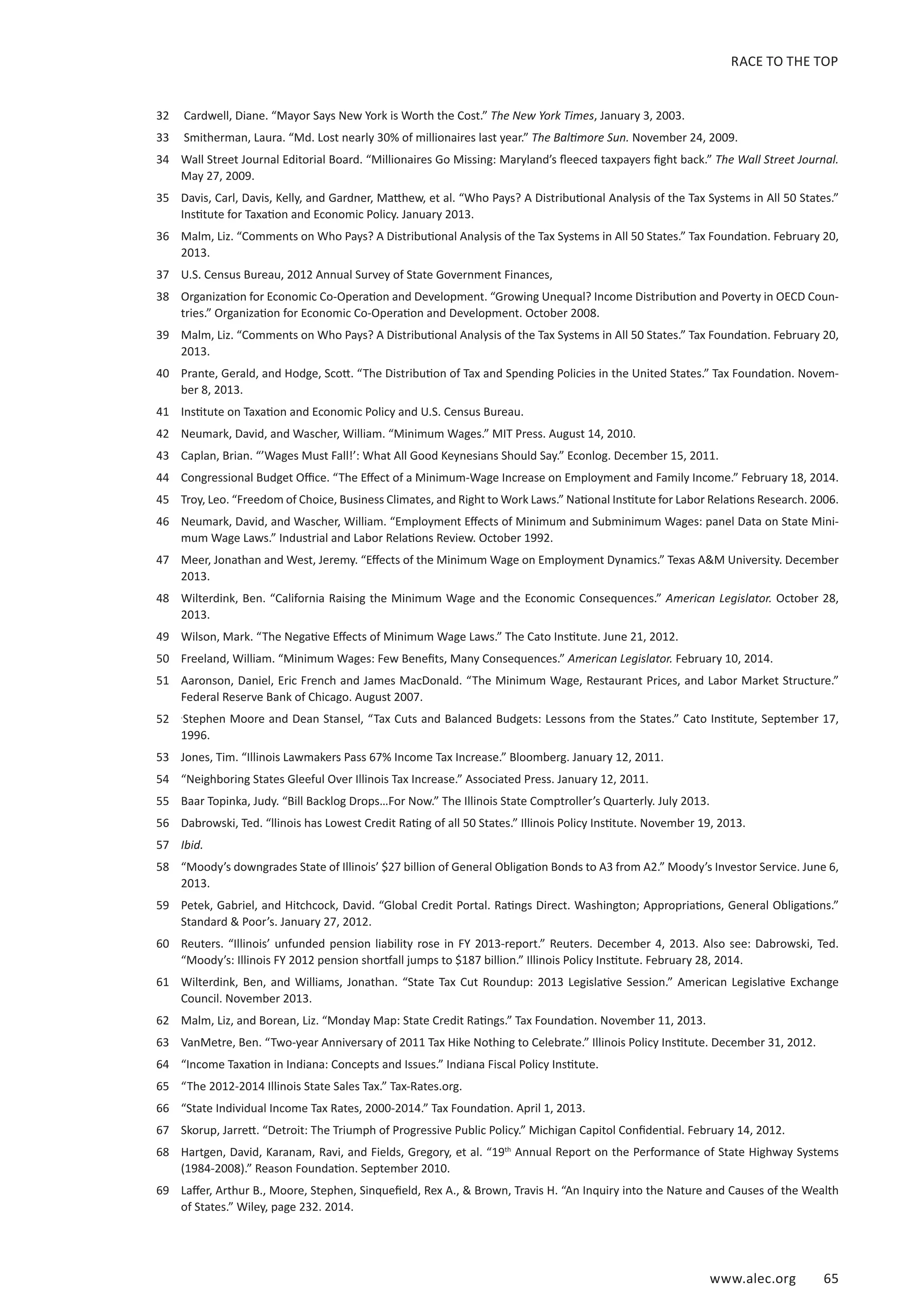 RACE TO THE TOP 
32 Cardwell, Diane. “Mayor Says New York is Worth the Cost.” The New York Times, January 3, 2003. 
33 Smitherman, Laura. “Md. Lost nearly 30% of millionaires last year.” The Baltimore Sun. November 24, 2009. 
34 Wall Street Journal Editorial Board. “Millionaires Go Missing: Maryland’s fleeced taxpayers fight back.” The Wall Street Journal. 
www.alec.org 65 
May 27, 2009. 
35 Davis, Carl, Davis, Kelly, and Gardner, Matthew, et al. “Who Pays? A Distributional Analysis of the Tax Systems in All 50 States.” 
Institute for Taxation and Economic Policy. January 2013. 
36 Malm, Liz. “Comments on Who Pays? A Distributional Analysis of the Tax Systems in All 50 States.” Tax Foundation. February 20, 
2013. 
37 U.S. Census Bureau, 2012 Annual Survey of State Government Finances, 
38 Organization for Economic Co-Operation and Development. “Growing Unequal? Income Distribution and Poverty in OECD Coun-tries.” 
Organization for Economic Co-Operation and Development. October 2008. 
39 Malm, Liz. “Comments on Who Pays? A Distributional Analysis of the Tax Systems in All 50 States.” Tax Foundation. February 20, 
2013. 
40 Prante, Gerald, and Hodge, Scott. “The Distribution of Tax and Spending Policies in the United States.” Tax Foundation. Novem-ber 
8, 2013. 
41 Institute on Taxation and Economic Policy and U.S. Census Bureau. 
42 Neumark, David, and Wascher, William. “Minimum Wages.” MIT Press. August 14, 2010. 
43 Caplan, Brian. “’Wages Must Fall!’: What All Good Keynesians Should Say.” Econlog. December 15, 2011. 
44 Congressional Budget Office. “The Effect of a Minimum-Wage Increase on Employment and Family Income.” February 18, 2014. 
45 Troy, Leo. “Freedom of Choice, Business Climates, and Right to Work Laws.” National Institute for Labor Relations Research. 2006. 
46 Neumark, David, and Wascher, William. “Employment Effects of Minimum and Subminimum Wages: panel Data on State Mini-mum 
Wage Laws.” Industrial and Labor Relations Review. October 1992. 
47 Meer, Jonathan and West, Jeremy. “Effects of the Minimum Wage on Employment Dynamics.” Texas AM University. December 
2013. 
48 Wilterdink, Ben. “California Raising the Minimum Wage and the Economic Consequences.” American Legislator. October 28, 
2013. 
49 Wilson, Mark. “The Negative Effects of Minimum Wage Laws.” The Cato Institute. June 21, 2012. 
50 Freeland, William. “Minimum Wages: Few Benefits, Many Consequences.” American Legislator. February 10, 2014. 
51 Aaronson, Daniel, Eric French and James MacDonald. “The Minimum Wage, Restaurant Prices, and Labor Market Structure.” 
Federal Reserve Bank of Chicago. August 2007. 
52 .Stephen Moore and Dean Stansel, “Tax Cuts and Balanced Budgets: Lessons from the States.” Cato Institute, September 17, 
1996. 
53 Jones, Tim. “Illinois Lawmakers Pass 67% Income Tax Increase.” Bloomberg. January 12, 2011. 
54 “Neighboring States Gleeful Over Illinois Tax Increase.” Associated Press. January 12, 2011. 
55 Baar Topinka, Judy. “Bill Backlog Drops…For Now.” The Illinois State Comptroller’s Quarterly. July 2013. 
56 Dabrowski, Ted. “llinois has Lowest Credit Rating of all 50 States.” Illinois Policy Institute. November 19, 2013. 
57 Ibid. 
58 “Moody’s downgrades State of Illinois’ $27 billion of General Obligation Bonds to A3 from A2.” Moody’s Investor Service. June 6, 
2013. 
59 Petek, Gabriel, and Hitchcock, David. “Global Credit Portal. Ratings Direct. Washington; Appropriations, General Obligations.” 
Standard  Poor’s. January 27, 2012. 
60 Reuters. “Illinois’ unfunded pension liability rose in FY 2013-report.” Reuters. December 4, 2013. Also see: Dabrowski, Ted. 
“Moody’s: Illinois FY 2012 pension shortfall jumps to $187 billion.” Illinois Policy Institute. February 28, 2014. 
61 Wilterdink, Ben, and Williams, Jonathan. “State Tax Cut Roundup: 2013 Legislative Session.” American Legislative Exchange 
Council. November 2013. 
62 Malm, Liz, and Borean, Liz. “Monday Map: State Credit Ratings.” Tax Foundation. November 11, 2013. 
63 VanMetre, Ben. “Two-year Anniversary of 2011 Tax Hike Nothing to Celebrate.” Illinois Policy Institute. December 31, 2012. 
64 “Income Taxation in Indiana: Concepts and Issues.” Indiana Fiscal Policy Institute. 
65 “The 2012-2014 Illinois State Sales Tax.” Tax-Rates.org. 
66 “State Individual Income Tax Rates, 2000-2014.” Tax Foundation. April 1, 2013. 
67 Skorup, Jarrett. “Detroit: The Triumph of Progressive Public Policy.” Michigan Capitol Confidential. February 14, 2012. 
68 Hartgen, David, Karanam, Ravi, and Fields, Gregory, et al. “19th Annual Report on the Performance of State Highway Systems 
(1984-2008).” Reason Foundation. September 2010. 
69 Laffer, Arthur B., Moore, Stephen, Sinquefield, Rex A.,  Brown, Travis H. “An Inquiry into the Nature and Causes of the Wealth 
of States.” Wiley, page 232. 2014. 
 