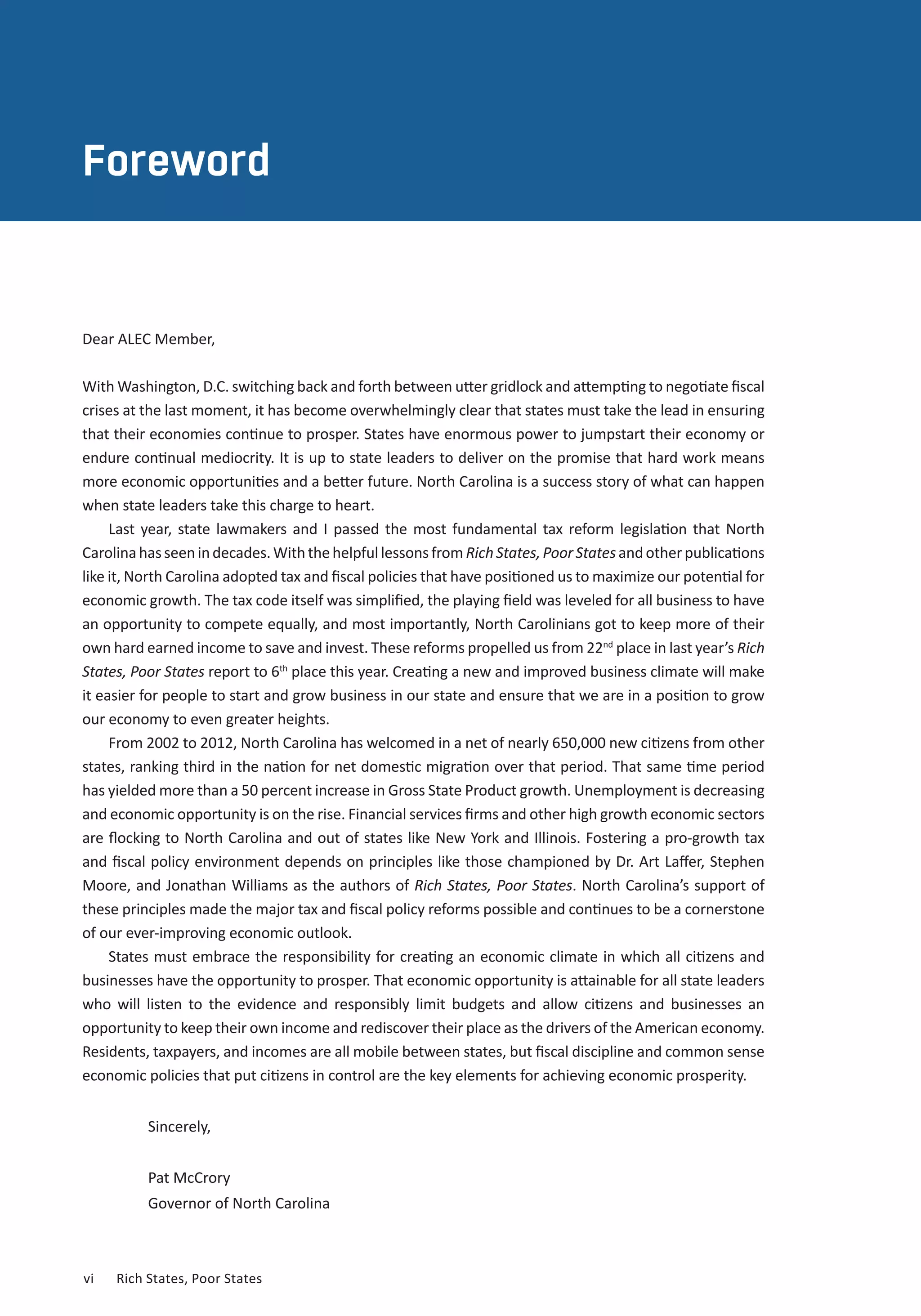 ABOUT THE AUTHORS 
Foreword 
Dear ALEC Member, 
With Washington, D.C. switching back and forth between utter gridlock and attempting to negotiate fiscal 
crises at the last moment, it has become overwhelmingly clear that states must take the lead in ensuring 
that their economies continue to prosper. States have enormous power to jumpstart their economy or 
endure continual mediocrity. It is up to state leaders to deliver on the promise that hard work means 
more economic opportunities and a better future. North Carolina is a success story of what can happen 
when state leaders take this charge to heart. 
Last year, state lawmakers and I passed the most fundamental tax reform legislation that North 
Carolina has seen in decades. With the helpful lessons from Rich States, Poor States and other publications 
like it, North Carolina adopted tax and fiscal policies that have positioned us to maximize our potential for 
economic growth. The tax code itself was simplified, the playing field was leveled for all business to have 
an opportunity to compete equally, and most importantly, North Carolinians got to keep more of their 
own hard earned income to save and invest. These reforms propelled us from 22nd place in last year’s Rich 
States, Poor States report to 6th place this year. Creating a new and improved business climate will make 
it easier for people to start and grow business in our state and ensure that we are in a position to grow 
our economy to even greater heights. 
From 2002 to 2012, North Carolina has welcomed in a net of nearly 650,000 new citizens from other 
states, ranking third in the nation for net domestic migration over that period. That same time period 
has yielded more than a 50 percent increase in Gross State Product growth. Unemployment is decreasing 
and economic opportunity is on the rise. Financial services firms and other high growth economic sectors 
are flocking to North Carolina and out of states like New York and Illinois. Fostering a pro-growth tax 
and fiscal policy environment depends on principles like those championed by Dr. Art Laffer, Stephen 
Moore, and Jonathan Williams as the authors of Rich States, Poor States. North Carolina’s support of 
these principles made the major tax and fiscal policy reforms possible and continues to be a cornerstone 
of our ever-improving economic outlook. 
States must embrace the responsibility for creating an economic climate in which all citizens and 
businesses have the opportunity to prosper. That economic opportunity is attainable for all state leaders 
who will listen to the evidence and responsibly limit budgets and allow citizens and businesses an 
opportunity to keep their own income and rediscover their place as the drivers of the American economy. 
Residents, taxpayers, and incomes are all mobile between states, but fiscal discipline and common sense 
economic policies that put citizens in control are the key elements for achieving economic prosperity. 
Sincerely, 
Pat McCrory 
Governor of North Carolina 
vi Rich States, Poor States 
 