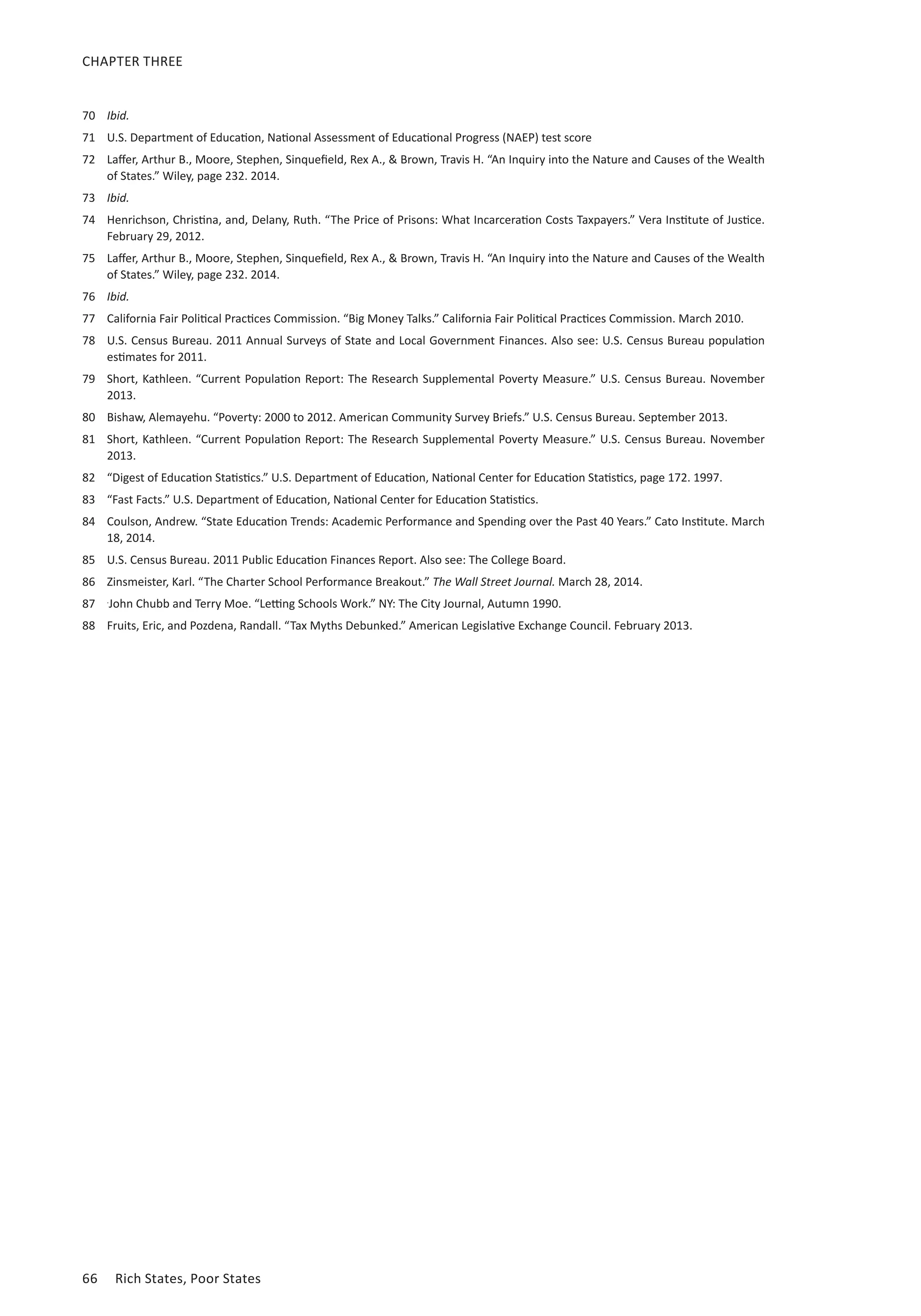 CHAPTER THREE 
70 Ibid. 
71 U.S. Department of Education, National Assessment of Educational Progress (NAEP) test score 
72 Laffer, Arthur B., Moore, Stephen, Sinquefield, Rex A.,  Brown, Travis H. “An Inquiry into the Nature and Causes of the Wealth 
of States.” Wiley, page 232. 2014. 
73 Ibid. 
74 Henrichson, Christina, and, Delany, Ruth. “The Price of Prisons: What Incarceration Costs Taxpayers.” Vera Institute of Justice. 
February 29, 2012. 
75 Laffer, Arthur B., Moore, Stephen, Sinquefield, Rex A.,  Brown, Travis H. “An Inquiry into the Nature and Causes of the Wealth 
of States.” Wiley, page 232. 2014. 
76 Ibid. 
77 California Fair Political Practices Commission. “Big Money Talks.” California Fair Political Practices Commission. March 2010. 
78 U.S. Census Bureau. 2011 Annual Surveys of State and Local Government Finances. Also see: U.S. Census Bureau population 
estimates for 2011. 
79 Short, Kathleen. “Current Population Report: The Research Supplemental Poverty Measure.” U.S. Census Bureau. November 
2013. 
80 Bishaw, Alemayehu. “Poverty: 2000 to 2012. American Community Survey Briefs.” U.S. Census Bureau. September 2013. 
81 Short, Kathleen. “Current Population Report: The Research Supplemental Poverty Measure.” U.S. Census Bureau. November 
2013. 
82 “Digest of Education Statistics.” U.S. Department of Education, National Center for Education Statistics, page 172. 1997. 
83 “Fast Facts.” U.S. Department of Education, National Center for Education Statistics. 
84 Coulson, Andrew. “State Education Trends: Academic Performance and Spending over the Past 40 Years.” Cato Institute. March 
18, 2014. 
85 U.S. Census Bureau. 2011 Public Education Finances Report. Also see: The College Board. 
86 Zinsmeister, Karl. “The Charter School Performance Breakout.” The Wall Street Journal. March 28, 2014. 
87 .John Chubb and Terry Moe. “Letting Schools Work.” NY: The City Journal, Autumn 1990. 
88 Fruits, Eric, and Pozdena, Randall. “Tax Myths Debunked.” American Legislative Exchange Council. February 2013. 
66 Rich States, Poor States 
 