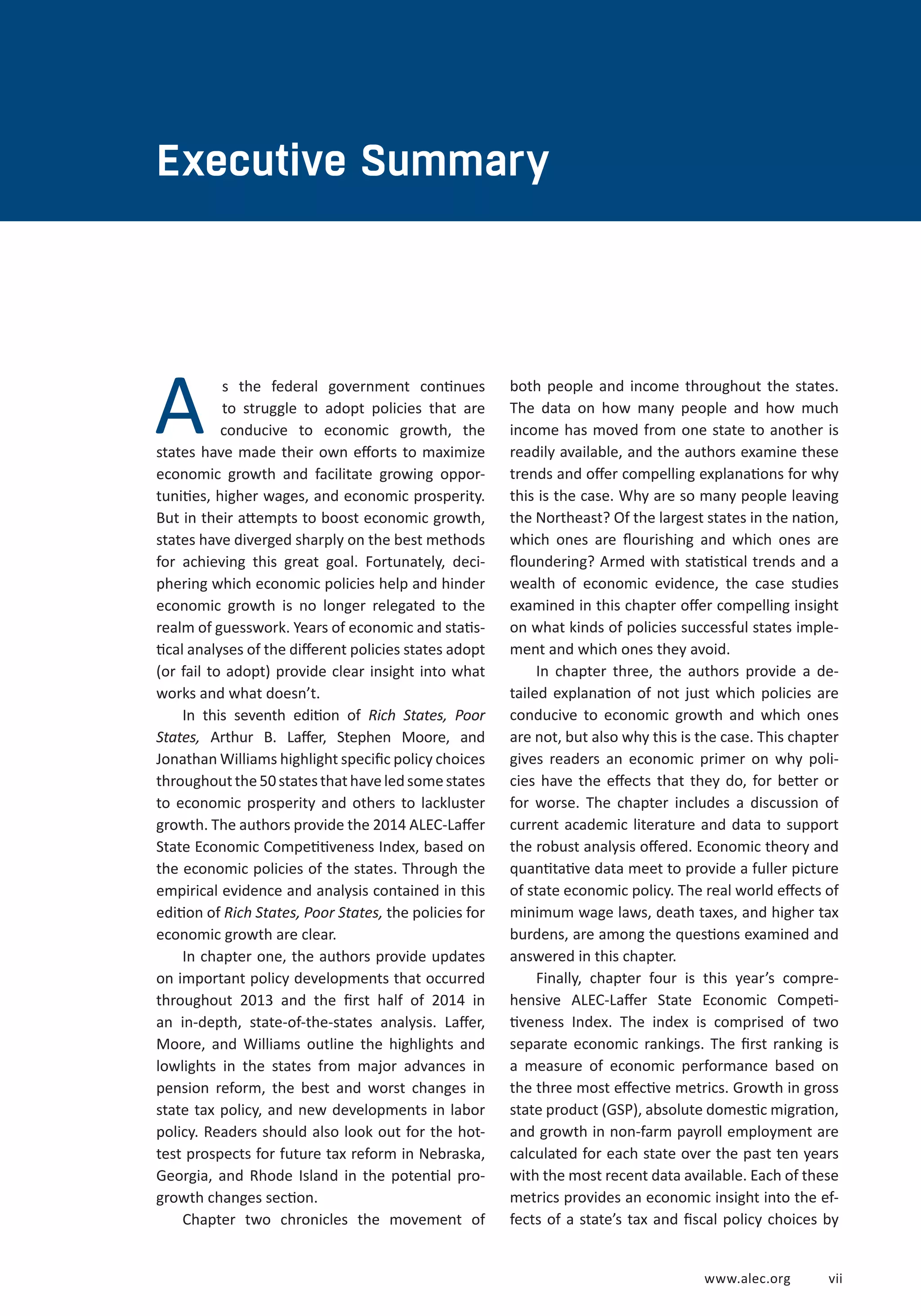 EXECUTIVE SUMMARY 
www.alec.org v ii 
Executive Summary 
s the federal government continues 
to struggle to adopt policies that are 
conducive to economic growth, the 
states have made their own efforts to maximize 
economic growth and facilitate growing oppor-tunities, 
higher wages, and economic prosperity. 
But in their attempts to boost economic growth, 
states have diverged sharply on the best methods 
for achieving this great goal. Fortunately, deci-phering 
which economic policies help and hinder 
economic growth is no longer relegated to the 
realm of guesswork. Years of economic and statis-tical 
analyses of the different policies states adopt 
(or fail to adopt) provide clear insight into what 
works and what doesn’t. 
In this seventh edition of Rich States, Poor 
States, Arthur B. Laffer, Stephen Moore, and 
Jonathan Williams highlight specific policy choices 
throughout the 50 states that have led some states 
to economic prosperity and others to lackluster 
growth. The authors provide the 2014 ALEC-Laffer 
State Economic Competitiveness Index, based on 
the economic policies of the states. Through the 
empirical evidence and analysis contained in this 
edition of Rich States, Poor States, the policies for 
economic growth are clear. 
In chapter one, the authors provide updates 
on important policy developments that occurred 
throughout 2013 and the first half of 2014 in 
an in-depth, state-of-the-states analysis. Laffer, 
Moore, and Williams outline the highlights and 
lowlights in the states from major advances in 
pension reform, the best and worst changes in 
state tax policy, and new developments in labor 
policy. Readers should also look out for the hot-test 
prospects for future tax reform in Nebraska, 
Georgia, and Rhode Island in the potential pro-growth 
changes section. 
Chapter two chronicles the movement of 
both people and income throughout the states. 
The data on how many people and how much 
income has moved from one state to another is 
readily available, and the authors examine these 
trends and offer compelling explanations for why 
this is the case. Why are so many people leaving 
the Northeast? Of the largest states in the nation, 
which ones are flourishing and which ones are 
floundering? Armed with statistical trends and a 
wealth of economic evidence, the case studies 
examined in this chapter offer compelling insight 
on what kinds of policies successful states imple-ment 
and which ones they avoid. 
In chapter three, the authors provide a de-tailed 
explanation of not just which policies are 
conducive to economic growth and which ones 
are not, but also why this is the case. This chapter 
gives readers an economic primer on why poli-cies 
have the effects that they do, for better or 
for worse. The chapter includes a discussion of 
current academic literature and data to support 
the robust analysis offered. Economic theory and 
quantitative data meet to provide a fuller picture 
of state economic policy. The real world effects of 
minimum wage laws, death taxes, and higher tax 
burdens, are among the questions examined and 
answered in this chapter. 
Finally, chapter four is this year’s compre-hensive 
ALEC-Laffer State Economic Competi-tiveness 
Index. The index is comprised of two 
separate economic rankings. The first ranking is 
a measure of economic performance based on 
the three most effective metrics. Growth in gross 
state product (GSP), absolute domestic migration, 
and growth in non-farm payroll employment are 
calculated for each state over the past ten years 
with the most recent data available. Each of these 
metrics provides an economic insight into the ef-fects 
of a state’s tax and fiscal policy choices by 
A 
 