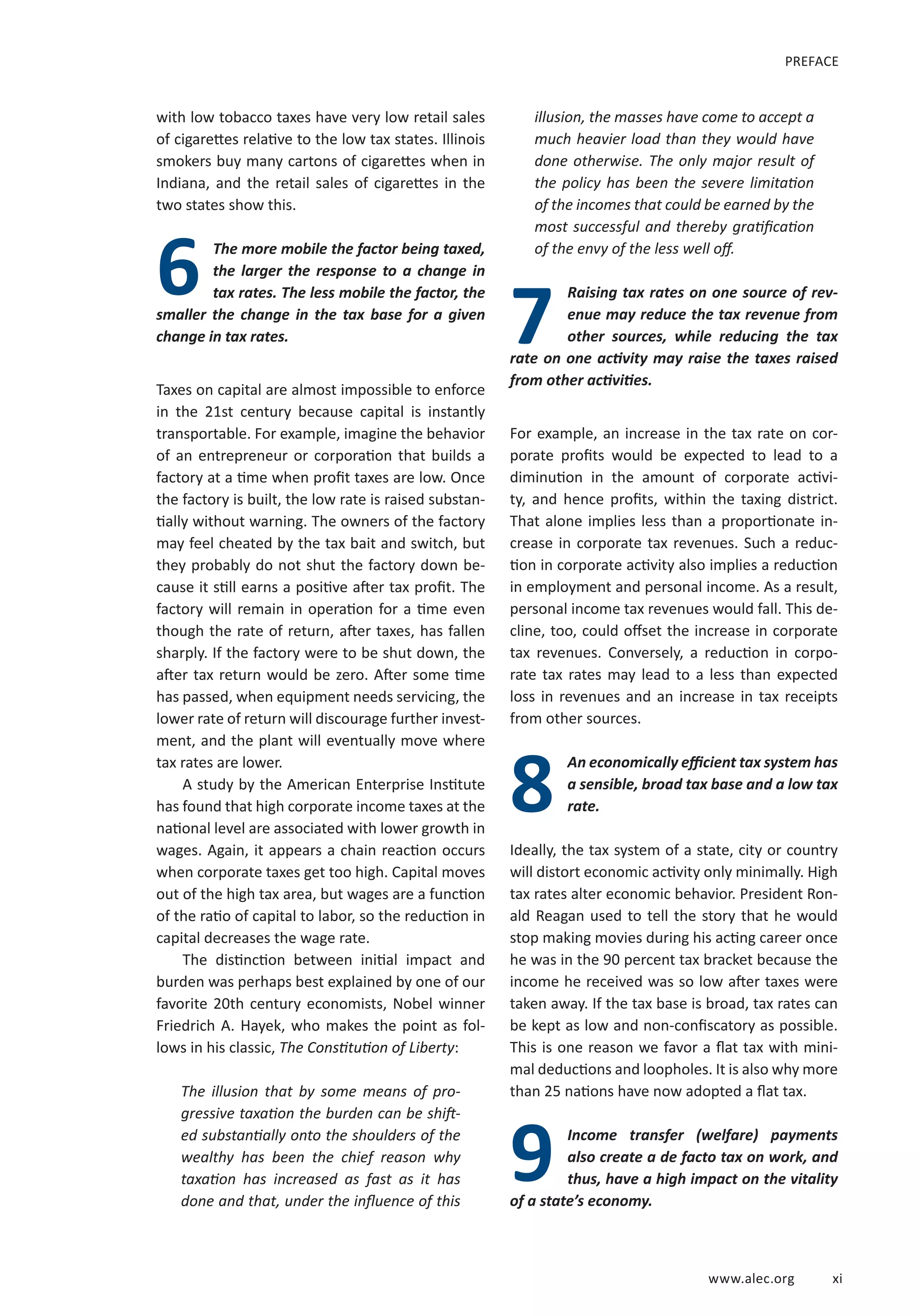 www.alec.org xi
with low tobacco taxes have very low retail sales
of cigarettes relative to the low tax states. Illinois
smokers buy many cartons of cigarettes when in
Indiana, and the retail sales of cigarettes in the
two states show this.
The more mobile the factor being taxed,
the larger the response to a change in
tax rates. The less mobile the factor, the
smaller the change in the tax base for a given
change in tax rates.
Taxes on capital are almost impossible to enforce
in the 21st century because capital is instantly
transportable. For example, imagine the behavior
of an entrepreneur or corporation that builds a
factory at a time when profit taxes are low. Once
the factory is built, the low rate is raised substan-
tially without warning. The owners of the factory
may feel cheated by the tax bait and switch, but
they probably do not shut the factory down be-
cause it still earns a positive after tax profit. The
factory will remain in operation for a time even
though the rate of return, after taxes, has fallen
sharply. If the factory were to be shut down, the
after tax return would be zero. After some time
has passed, when equipment needs servicing, the
lower rate of return will discourage further invest-
ment, and the plant will eventually move where
tax rates are lower.
A study by the American Enterprise Institute
has found that high corporate income taxes at the
national level are associated with lower growth in
wages. Again, it appears a chain reaction occurs
when corporate taxes get too high. Capital moves
out of the high tax area, but wages are a function
of the ratio of capital to labor, so the reduction in
capital decreases the wage rate.
The distinction between initial impact and
burden was perhaps best explained by one of our
favorite 20th century economists, Nobel winner
Friedrich A. Hayek, who makes the point as fol-
lows in his classic, The Constitution of Liberty:
The illusion that by some means of pro-
gressive taxation the burden can be shift-
ed substantially onto the shoulders of the
wealthy has been the chief reason why
taxation has increased as fast as it has
done and that, under the influence of this
illusion, the masses have come to accept a
much heavier load than they would have
done otherwise. The only major result of
the policy has been the severe limitation
of the incomes that could be earned by the
most successful and thereby gratification
of the envy of the less well off.
Raising tax rates on one source of rev-
enue may reduce the tax revenue from
other sources, while reducing the tax
rate on one activity may raise the taxes raised
from other activities.
For example, an increase in the tax rate on cor-
porate profits would be expected to lead to a
diminution in the amount of corporate activi-
ty, and hence profits, within the taxing district.
That alone implies less than a proportionate in-
crease in corporate tax revenues. Such a reduc-
tion in corporate activity also implies a reduction
in employment and personal income. As a result,
personal income tax revenues would fall. This de-
cline, too, could offset the increase in corporate
tax revenues. Conversely, a reduction in corpo-
rate tax rates may lead to a less than expected
loss in revenues and an increase in tax receipts
from other sources.
An economically efficient tax system has
a sensible, broad tax base and a low tax
rate.
Ideally, the tax system of a state, city or country
will distort economic activity only minimally. High
tax rates alter economic behavior. President Ron-
ald Reagan used to tell the story that he would
stop making movies during his acting career once
he was in the 90 percent tax bracket because the
income he received was so low after taxes were
taken away. If the tax base is broad, tax rates can
be kept as low and non-confiscatory as possible.
This is one reason we favor a flat tax with mini-
mal deductions and loopholes. It is also why more
than 25 nations have now adopted a flat tax.
Income transfer (welfare) payments
also create a de facto tax on work, and
thus, have a high impact on the vitality
of a state’s economy.
6
7
8
PREFACE
9
 