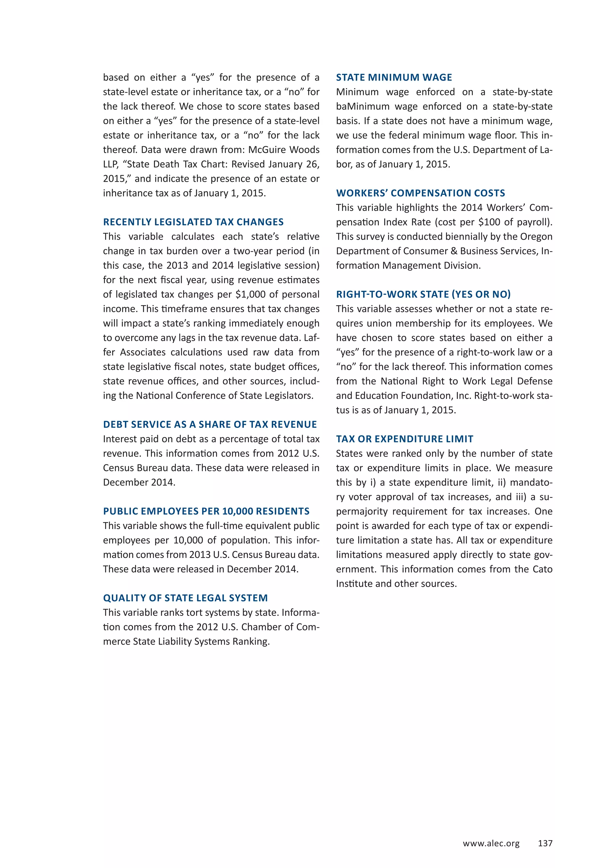 www.alec.org 137
based on either a “yes” for the presence of a
state-level estate or inheritance tax, or a “no” for
the lack thereof. We chose to score states based
on either a “yes” for the presence of a state-level
estate or inheritance tax, or a “no” for the lack
thereof. Data were drawn from: McGuire Woods
LLP, “State Death Tax Chart: Revised January 26,
2015,” and indicate the presence of an estate or
inheritance tax as of January 1, 2015.
RECENTLY LEGISLATED TAX CHANGES
This variable calculates each state’s relative
change in tax burden over a two-year period (in
this case, the 2013 and 2014 legislative session)
for the next fiscal year, using revenue estimates
of legislated tax changes per $1,000 of personal
income. This timeframe ensures that tax changes
will impact a state’s ranking immediately enough
to overcome any lags in the tax revenue data. Laf-
fer Associates calculations used raw data from
state legislative fiscal notes, state budget offices,
state revenue offices, and other sources, includ-
ing the National Conference of State Legislators.
DEBT SERVICE AS A SHARE OF TAX REVENUE
Interest paid on debt as a percentage of total tax
revenue. This information comes from 2012 U.S.
Census Bureau data. These data were released in
December 2014.
PUBLIC EMPLOYEES PER 10,000 RESIDENTS
This variable shows the full-time equivalent public
employees per 10,000 of population. This infor-
mation comes from 2013 U.S. Census Bureau data.
These data were released in December 2014.
QUALITY OF STATE LEGAL SYSTEM
This variable ranks tort systems by state. Informa-
tion comes from the 2012 U.S. Chamber of Com-
merce State Liability Systems Ranking.
STATE MINIMUM WAGE
Minimum wage enforced on a state-by-state
baMinimum wage enforced on a state-by-state
basis. If a state does not have a minimum wage,
we use the federal minimum wage floor. This in-
formation comes from the U.S. Department of La-
bor, as of January 1, 2015.
WORKERS’ COMPENSATION COSTS
This variable highlights the 2014 Workers’ Com-
pensation Index Rate (cost per $100 of payroll).
This survey is conducted biennially by the Oregon
Department of Consumer  Business Services, In-
formation Management Division.
RIGHT-TO-WORK STATE (YES OR NO)
This variable assesses whether or not a state re-
quires union membership for its employees. We
have chosen to score states based on either a
“yes” for the presence of a right-to-work law or a
“no” for the lack thereof. This information comes
from the National Right to Work Legal Defense
and Education Foundation, Inc. Right-to-work sta-
tus is as of January 1, 2015.
TAX OR EXPENDITURE LIMIT
States were ranked only by the number of state
tax or expenditure limits in place. We measure
this by i) a state expenditure limit, ii) mandato-
ry voter approval of tax increases, and iii) a su-
permajority requirement for tax increases. One
point is awarded for each type of tax or expendi-
ture limitation a state has. All tax or expenditure
limitations measured apply directly to state gov-
ernment. This information comes from the Cato
Institute and other sources.
 