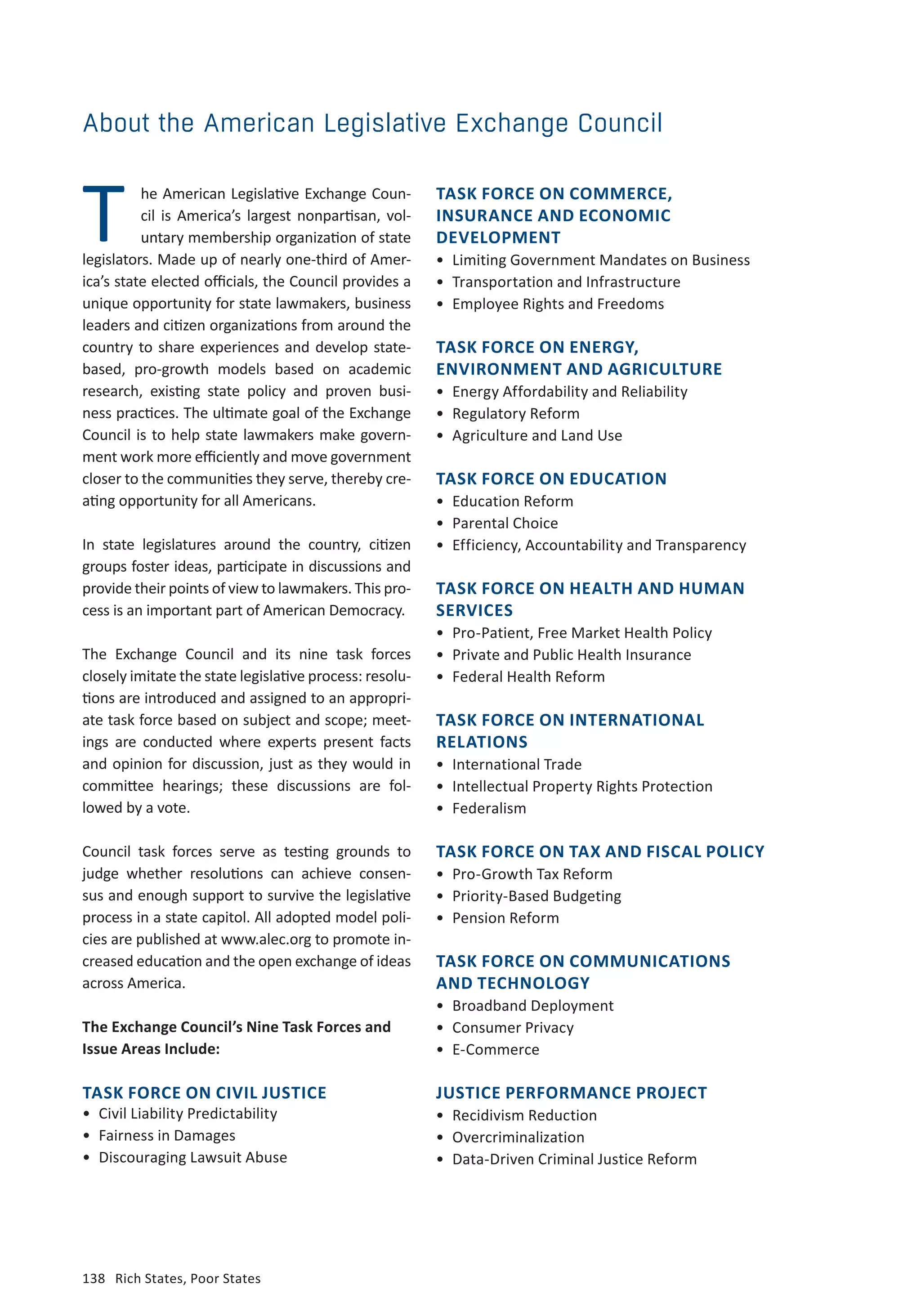 138	 Rich States, Poor States
TASK FORCE ON COMMERCE,
INSURANCE AND ECONOMIC
DEVELOPMENT
•	 Limiting Government Mandates on Business
•	 Transportation and Infrastructure
•	 Employee Rights and Freedoms
TASK FORCE ON ENERGY,
ENVIRONMENT AND AGRICULTURE
•	 Energy Affordability and Reliability
•	 Regulatory Reform
•	 Agriculture and Land Use
TASK FORCE ON EDUCATION
•	 Education Reform
•	 Parental Choice
•	 Efficiency, Accountability and Transparency
TASK FORCE ON HEALTH AND HUMAN
SERVICES
•	 Pro-Patient, Free Market Health Policy
•	 Private and Public Health Insurance
•	 Federal Health Reform
TASK FORCE ON INTERNATIONAL
RELATIONS
•	 International Trade
•	 Intellectual Property Rights Protection
•	Federalism
TASK FORCE ON TAX AND FISCAL POLICY
•	 Pro-Growth Tax Reform
•	 Priority-Based Budgeting
•	 Pension Reform
TASK FORCE ON COMMUNICATIONS
AND TECHNOLOGY
•	 Broadband Deployment
•	 Consumer Privacy
•	 E-Commerce
JUSTICE PERFORMANCE PROJECT
•	 Recidivism Reduction
•	 Overcriminalization
•	 Data-Driven Criminal Justice Reform
About the American Legislative Exchange Council
he American Legislative Exchange Coun-
cil is America’s largest nonpartisan, vol-
untary membership organization of state
legislators. Made up of nearly one-third of Amer-
ica’s state elected officials, the Council provides a
unique opportunity for state lawmakers, business
leaders and citizen organizations from around the
country to share experiences and develop state-
based, pro-growth models based on academic
research, existing state policy and proven busi-
ness practices. The ultimate goal of the Exchange
Council is to help state lawmakers make govern-
ment work more efficiently and move government
closer to the communities they serve, thereby cre-
ating opportunity for all Americans.
In state legislatures around the country, citizen
groups foster ideas, participate in discussions and
provide their points of view to lawmakers. This pro-
cess is an important part of American Democracy.
The Exchange Council and its nine task forces
closely imitate the state legislative process: resolu-
tions are introduced and assigned to an appropri-
ate task force based on subject and scope; meet-
ings are conducted where experts present facts
and opinion for discussion, just as they would in
committee hearings; these discussions are fol-
lowed by a vote.
Council task forces serve as testing grounds to
judge whether resolutions can achieve consen-
sus and enough support to survive the legislative
process in a state capitol. All adopted model poli-
cies are published at www.alec.org to promote in-
creased education and the open exchange of ideas
across America.
The Exchange Council’s Nine Task Forces and
Issue Areas Include:
T
TASK FORCE ON CIVIL JUSTICE
•	 Civil Liability Predictability
•	 Fairness in Damages
•	 Discouraging Lawsuit Abuse
 