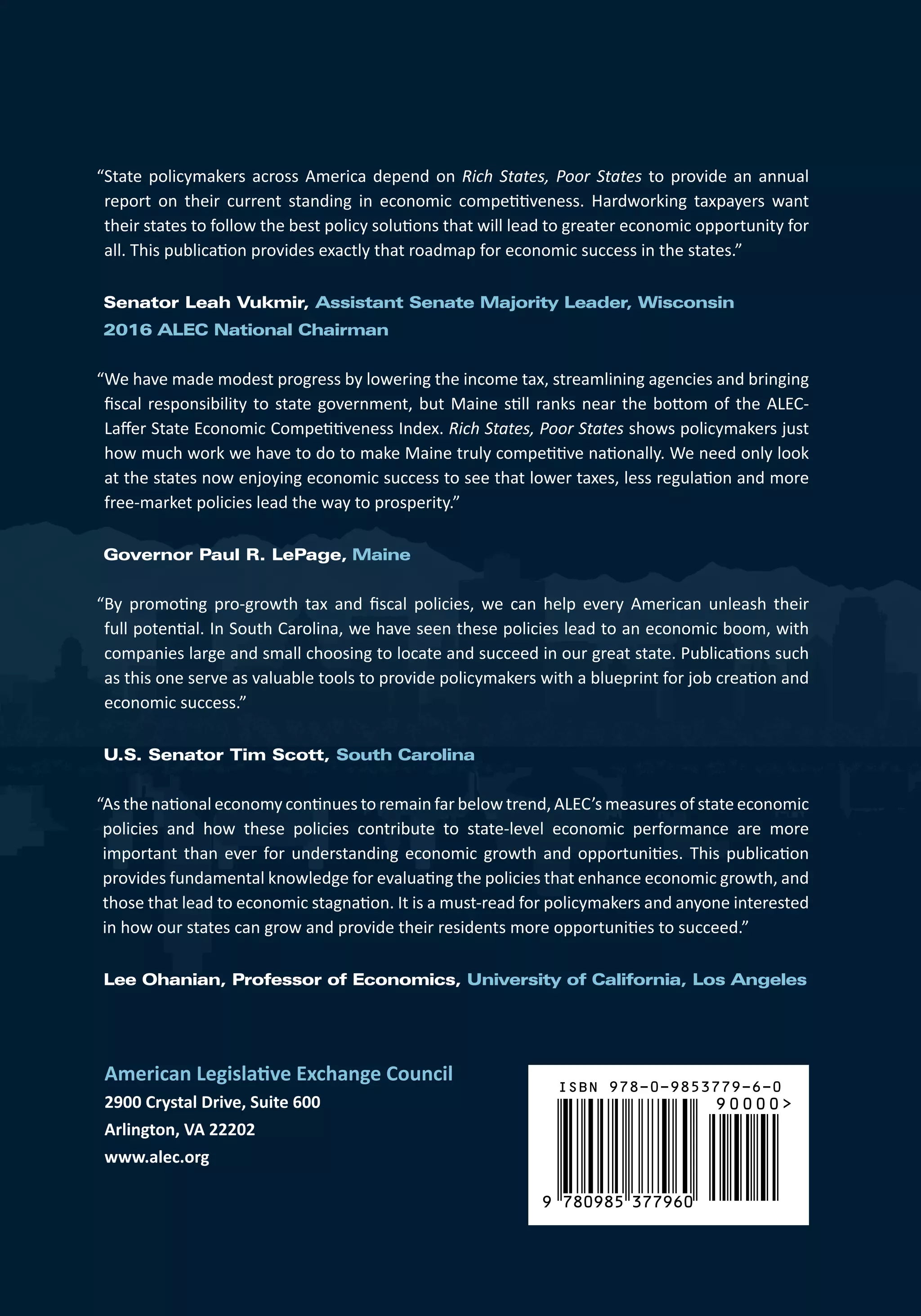 American Legislative Exchange Council
2900 Crystal Drive, Suite 600
Arlington, VA 22202
www.alec.org
9 780985 377960
90000
ISBN 978-0-9853779-6-0
“State policymakers across America depend on Rich States, Poor States to provide an annual
report on their current standing in economic competitiveness. Hardworking taxpayers want
their states to follow the best policy solutions that will lead to greater economic opportunity for
all. This publication provides exactly that roadmap for economic success in the states.”
Senator Leah Vukmir, Assistant Senate Majority Leader, Wisconsin
2016 ALEC National Chairman
“We have made modest progress by lowering the income tax, streamlining agencies and bringing
fiscal responsibility to state government, but Maine still ranks near the bottom of the ALEC-
Laffer State Economic Competitiveness Index. Rich States, Poor States shows policymakers just
how much work we have to do to make Maine truly competitive nationally. We need only look
at the states now enjoying economic success to see that lower taxes, less regulation and more
free-market policies lead the way to prosperity.”
Governor Paul R. LePage, Maine
“By promoting pro-growth tax and fiscal policies, we can help every American unleash their
full potential. In South Carolina, we have seen these policies lead to an economic boom, with
companies large and small choosing to locate and succeed in our great state. Publications such
as this one serve as valuable tools to provide policymakers with a blueprint for job creation and
economic success.”
U.S. Senator Tim Scott, South Carolina
 
“As the national economy continues to remain far below trend, ALEC’s measures of state economic
policies and how these policies contribute to state-level economic performance are more
important than ever for understanding economic growth and opportunities. This publication
provides fundamental knowledge for evaluating the policies that enhance economic growth, and
those that lead to economic stagnation. It is a must-read for policymakers and anyone interested
in how our states can grow and provide their residents more opportunities to succeed.”
Lee Ohanian, Professor of Economics, University of California, Los Angeles
  
 