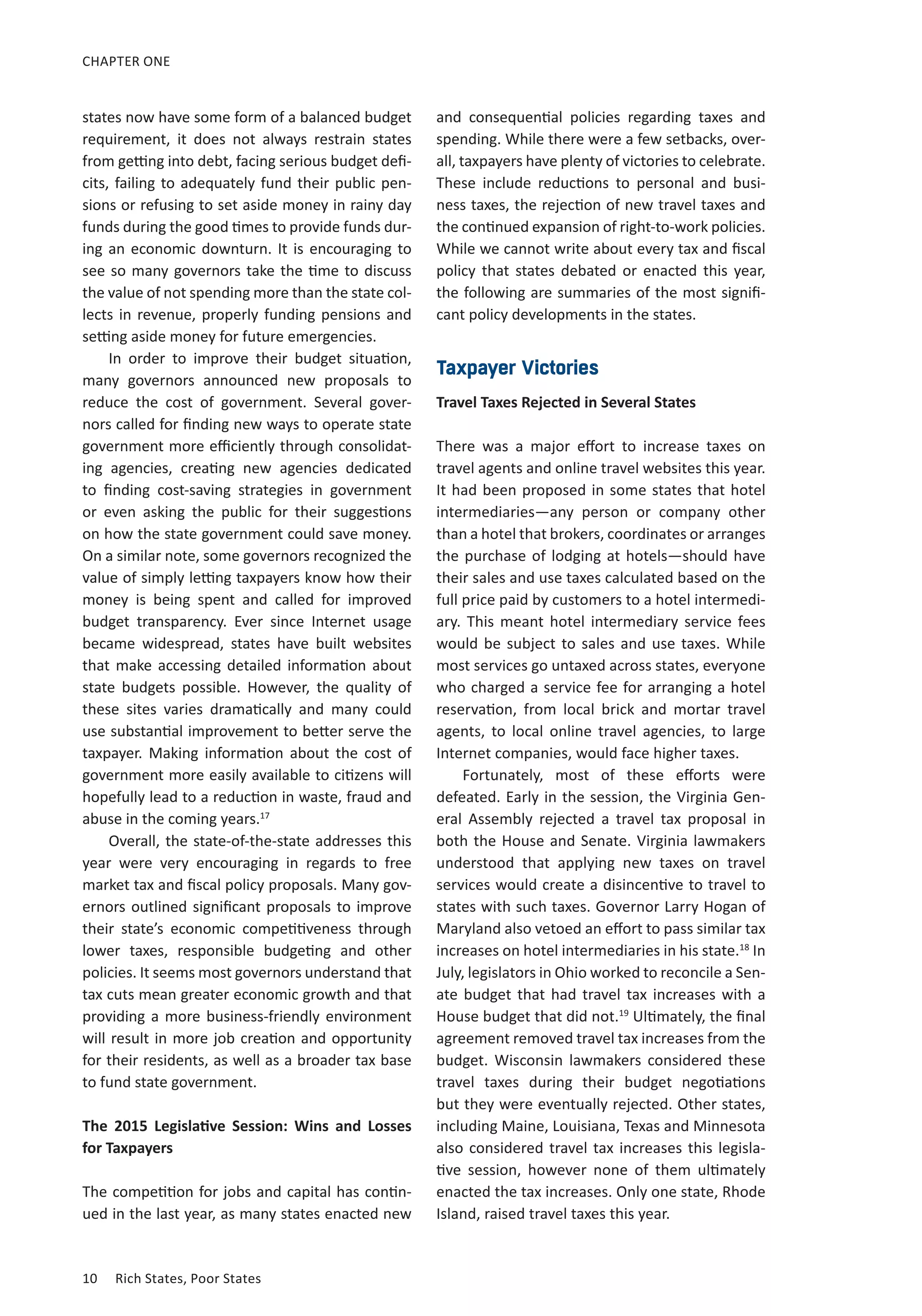 10	 Rich States, Poor States
CHAPTER ONE
states now have some form of a balanced budget
requirement, it does not always restrain states
from getting into debt, facing serious budget defi-
cits, failing to adequately fund their public pen-
sions or refusing to set aside money in rainy day
funds during the good times to provide funds dur-
ing an economic downturn. It is encouraging to
see so many governors take the time to discuss
the value of not spending more than the state col-
lects in revenue, properly funding pensions and
setting aside money for future emergencies.
In order to improve their budget situation,
many governors announced new proposals to
reduce the cost of government. Several gover-
nors called for finding new ways to operate state
government more efficiently through consolidat-
ing agencies, creating new agencies dedicated
to finding cost-saving strategies in government
or even asking the public for their suggestions
on how the state government could save money.
On a similar note, some governors recognized the
value of simply letting taxpayers know how their
money is being spent and called for improved
budget transparency. Ever since Internet usage
became widespread, states have built websites
that make accessing detailed information about
state budgets possible. However, the quality of
these sites varies dramatically and many could
use substantial improvement to better serve the
taxpayer. Making information about the cost of
government more easily available to citizens will
hopefully lead to a reduction in waste, fraud and
abuse in the coming years.17
Overall, the state-of-the-state addresses this
year were very encouraging in regards to free
market tax and fiscal policy proposals. Many gov-
ernors outlined significant proposals to improve
their state’s economic competitiveness through
lower taxes, responsible budgeting and other
policies. It seems most governors understand that
tax cuts mean greater economic growth and that
providing a more business-friendly environment
will result in more job creation and opportunity
for their residents, as well as a broader tax base
to fund state government.
The 2015 Legislative Session: Wins and Losses
for Taxpayers
The competition for jobs and capital has contin-
ued in the last year, as many states enacted new
and consequential policies regarding taxes and
spending. While there were a few setbacks, over-
all, taxpayers have plenty of victories to celebrate.
These include reductions to personal and busi-
ness taxes, the rejection of new travel taxes and
the continued expansion of right-to-work policies.
While we cannot write about every tax and fiscal
policy that states debated or enacted this year,
the following are summaries of the most signifi-
cant policy developments in the states.
Taxpayer Victories
Travel Taxes Rejected in Several States
There was a major effort to increase taxes on
travel agents and online travel websites this year.
It had been proposed in some states that hotel
intermediaries—any person or company other
than a hotel that brokers, coordinates or arranges
the purchase of lodging at hotels—should have
their sales and use taxes calculated based on the
full price paid by customers to a hotel intermedi-
ary. This meant hotel intermediary service fees
would be subject to sales and use taxes. While
most services go untaxed across states, everyone
who charged a service fee for arranging a hotel
reservation, from local brick and mortar travel
agents, to local online travel agencies, to large
Internet companies, would face higher taxes.
Fortunately, most of these efforts were
defeated. Early in the session, the Virginia Gen-
eral Assembly rejected a travel tax proposal in
both the House and Senate. Virginia lawmakers
understood that applying new taxes on travel
services would create a disincentive to travel to
states with such taxes. Governor Larry Hogan of
Maryland also vetoed an effort to pass similar tax
increases on hotel intermediaries in his state.18
In
July, legislators in Ohio worked to reconcile a Sen-
ate budget that had travel tax increases with a
House budget that did not.19
Ultimately, the final
agreement removed travel tax increases from the
budget. Wisconsin lawmakers considered these
travel taxes during their budget negotiations
but they were eventually rejected. Other states,
including Maine, Louisiana, Texas and Minnesota
also considered travel tax increases this legisla-
tive session, however none of them ultimately
enacted the tax increases. Only one state, Rhode
Island, raised travel taxes this year.
 