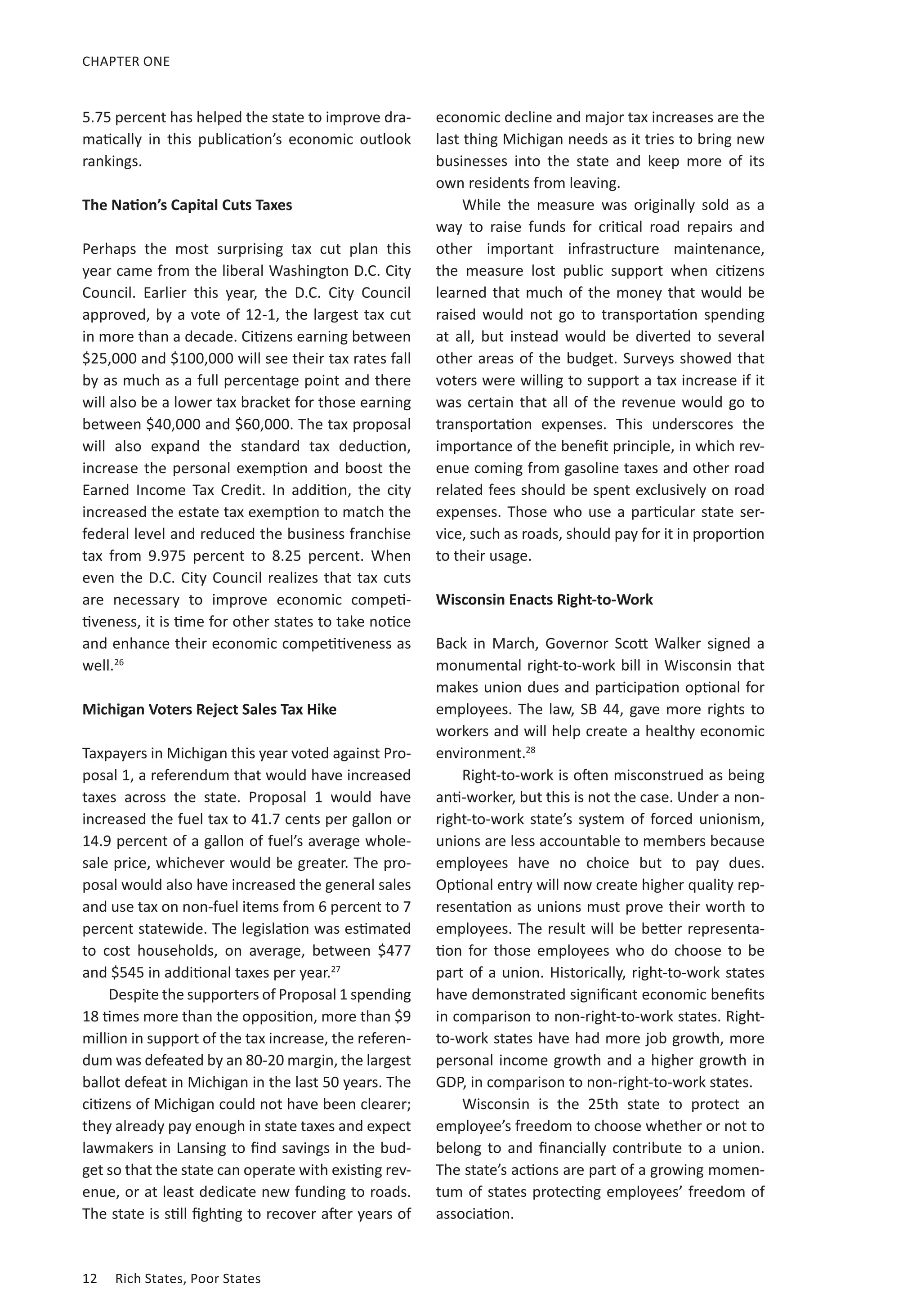 12	 Rich States, Poor States
CHAPTER ONE
5.75 percent has helped the state to improve dra-
matically in this publication’s economic outlook
rankings.
The Nation’s Capital Cuts Taxes
Perhaps the most surprising tax cut plan this
year came from the liberal Washington D.C. City
Council. Earlier this year, the D.C. City Council
approved, by a vote of 12-1, the largest tax cut
in more than a decade. Citizens earning between
$25,000 and $100,000 will see their tax rates fall
by as much as a full percentage point and there
will also be a lower tax bracket for those earning
between $40,000 and $60,000. The tax proposal
will also expand the standard tax deduction,
increase the personal exemption and boost the
Earned Income Tax Credit. In addition, the city
increased the estate tax exemption to match the
federal level and reduced the business franchise
tax from 9.975 percent to 8.25 percent. When
even the D.C. City Council realizes that tax cuts
are necessary to improve economic competi-
tiveness, it is time for other states to take notice
and enhance their economic competitiveness as
well.26
Michigan Voters Reject Sales Tax Hike
Taxpayers in Michigan this year voted against Pro-
posal 1, a referendum that would have increased
taxes across the state. Proposal 1 would have
increased the fuel tax to 41.7 cents per gallon or
14.9 percent of a gallon of fuel’s average whole-
sale price, whichever would be greater. The pro-
posal would also have increased the general sales
and use tax on non-fuel items from 6 percent to 7
percent statewide. The legislation was estimated
to cost households, on average, between $477
and $545 in additional taxes per year.27
Despite the supporters of Proposal 1 spending
18 times more than the opposition, more than $9
million in support of the tax increase, the referen-
dum was defeated by an 80-20 margin, the largest
ballot defeat in Michigan in the last 50 years. The
citizens of Michigan could not have been clearer;
they already pay enough in state taxes and expect
lawmakers in Lansing to find savings in the bud-
get so that the state can operate with existing rev-
enue, or at least dedicate new funding to roads.
The state is still fighting to recover after years of
economic decline and major tax increases are the
last thing Michigan needs as it tries to bring new
businesses into the state and keep more of its
own residents from leaving.
While the measure was originally sold as a
way to raise funds for critical road repairs and
other important infrastructure maintenance,
the measure lost public support when citizens
learned that much of the money that would be
raised would not go to transportation spending
at all, but instead would be diverted to several
other areas of the budget. Surveys showed that
voters were willing to support a tax increase if it
was certain that all of the revenue would go to
transportation expenses. This underscores the
importance of the benefit principle, in which rev-
enue coming from gasoline taxes and other road
related fees should be spent exclusively on road
expenses. Those who use a particular state ser-
vice, such as roads, should pay for it in proportion
to their usage.
Wisconsin Enacts Right-to-Work
Back in March, Governor Scott Walker signed a
monumental right-to-work bill in Wisconsin that
makes union dues and participation optional for
employees. The law, SB 44, gave more rights to
workers and will help create a healthy economic
environment.28
Right-to-work is often misconstrued as being
anti-worker, but this is not the case. Under a non-
right-to-work state’s system of forced unionism,
unions are less accountable to members because
employees have no choice but to pay dues.
Optional entry will now create higher quality rep-
resentation as unions must prove their worth to
employees. The result will be better representa-
tion for those employees who do choose to be
part of a union. Historically, right-to-work states
have demonstrated significant economic benefits
in comparison to non-right-to-work states. Right-
to-work states have had more job growth, more
personal income growth and a higher growth in
GDP, in comparison to non-right-to-work states.
Wisconsin is the 25th state to protect an
employee’s freedom to choose whether or not to
belong to and financially contribute to a union.
The state’s actions are part of a growing momen-
tum of states protecting employees’ freedom of
association.
 