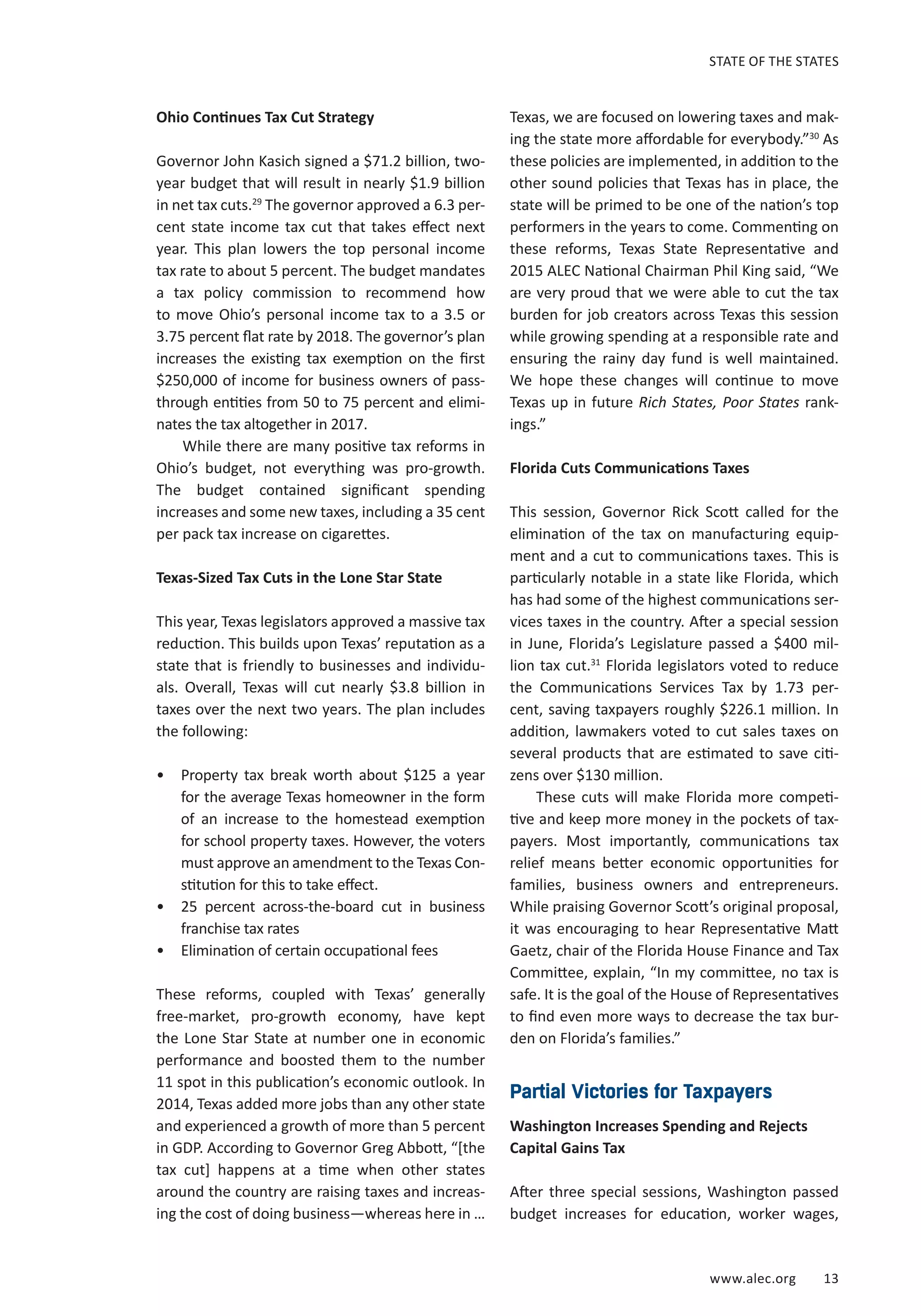 www.alec.org 13
STATE OF THE STATES
Ohio Continues Tax Cut Strategy
Governor John Kasich signed a $71.2 billion, two-
year budget that will result in nearly $1.9 billion
in net tax cuts.29
The governor approved a 6.3 per-
cent state income tax cut that takes effect next
year. This plan lowers the top personal income
tax rate to about 5 percent. The budget mandates
a tax policy commission to recommend how
to move Ohio’s personal income tax to a 3.5 or
3.75 percent flat rate by 2018. The governor’s plan
increases the existing tax exemption on the first
$250,000 of income for business owners of pass-
through entities from 50 to 75 percent and elimi-
nates the tax altogether in 2017.
While there are many positive tax reforms in
Ohio’s budget, not everything was pro-growth.
The budget contained significant spending
increases and some new taxes, including a 35 cent
per pack tax increase on cigarettes.
Texas-Sized Tax Cuts in the Lone Star State
This year, Texas legislators approved a massive tax
reduction. This builds upon Texas’ reputation as a
state that is friendly to businesses and individu-
als. Overall, Texas will cut nearly $3.8 billion in
taxes over the next two years. The plan includes
the following:
•	 Property tax break worth about $125 a year
for the average Texas homeowner in the form
of an increase to the homestead exemption
for school property taxes. However, the voters
must approve an amendment to the Texas Con-
stitution for this to take effect.
•	 25 percent across-the-board cut in business
franchise tax rates
•	 Elimination of certain occupational fees
These reforms, coupled with Texas’ generally
free-market, pro-growth economy, have kept
the Lone Star State at number one in economic
performance and boosted them to the number
11 spot in this publication’s economic outlook. In
2014, Texas added more jobs than any other state
and experienced a growth of more than 5 percent
in GDP. According to Governor Greg Abbott, “[the
tax cut] happens at a time when other states
around the country are raising taxes and increas-
ing the cost of doing business—whereas here in …
Texas, we are focused on lowering taxes and mak-
ing the state more affordable for everybody.”30
As
these policies are implemented, in addition to the
other sound policies that Texas has in place, the
state will be primed to be one of the nation’s top
performers in the years to come. Commenting on
these reforms, Texas State Representative and
2015 ALEC National Chairman Phil King said, “We
are very proud that we were able to cut the tax
burden for job creators across Texas this session
while growing spending at a responsible rate and
ensuring the rainy day fund is well maintained.
We hope these changes will continue to move
Texas up in future Rich States, Poor States rank-
ings.”
Florida Cuts Communications Taxes
This session, Governor Rick Scott called for the
elimination of the tax on manufacturing equip-
ment and a cut to communications taxes. This is
particularly notable in a state like Florida, which
has had some of the highest communications ser-
vices taxes in the country. After a special session
in June, Florida’s Legislature passed a $400 mil-
lion tax cut.31
Florida legislators voted to reduce
the Communications Services Tax by 1.73 per-
cent, saving taxpayers roughly $226.1 million. In
addition, lawmakers voted to cut sales taxes on
several products that are estimated to save citi-
zens over $130 million.
These cuts will make Florida more competi-
tive and keep more money in the pockets of tax-
payers. Most importantly, communications tax
relief means better economic opportunities for
families, business owners and entrepreneurs.
While praising Governor Scott’s original proposal,
it was encouraging to hear Representative Matt
Gaetz, chair of the Florida House Finance and Tax
Committee, explain, “In my committee, no tax is
safe. It is the goal of the House of Representatives
to find even more ways to decrease the tax bur-
den on Florida’s families.”
Partial Victories for Taxpayers
Washington Increases Spending and Rejects
Capital Gains Tax
After three special sessions, Washington passed
budget increases for education, worker wages,
 