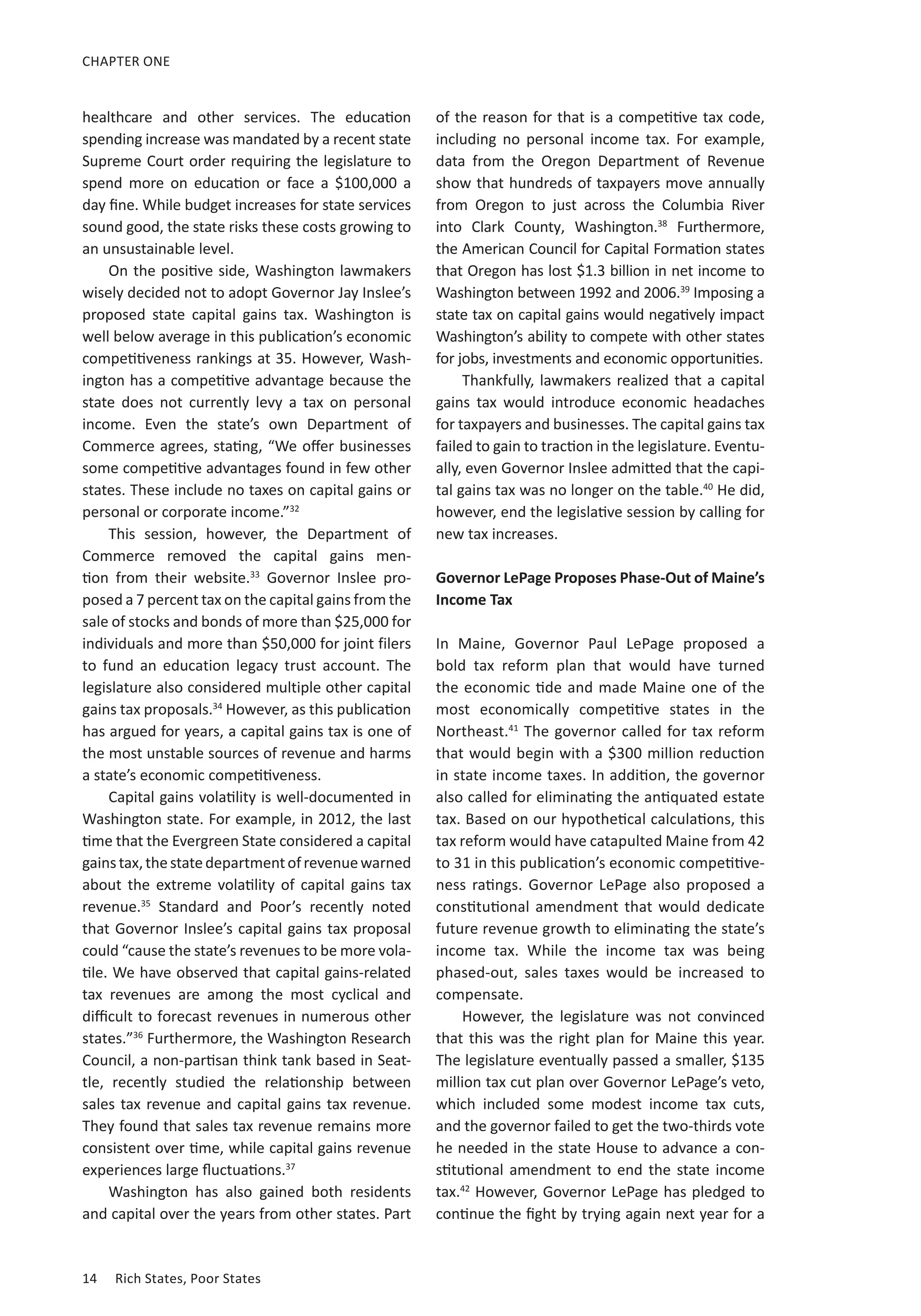 14	 Rich States, Poor States
CHAPTER ONE
healthcare and other services. The education
spending increase was mandated by a recent state
Supreme Court order requiring the legislature to
spend more on education or face a $100,000 a
day fine. While budget increases for state services
sound good, the state risks these costs growing to
an unsustainable level.
On the positive side, Washington lawmakers
wisely decided not to adopt Governor Jay Inslee’s
proposed state capital gains tax. Washington is
well below average in this publication’s economic
competitiveness rankings at 35. However, Wash-
ington has a competitive advantage because the
state does not currently levy a tax on personal
income. Even the state’s  own Department of
Commerce agrees, stating, “We offer businesses
some competitive advantages found in few other
states. These include no taxes on capital gains or
personal or corporate income.”32
This session, however, the Department of
Commerce removed the capital gains men-
tion  from their website.33
Governor Inslee pro-
posed a 7 percent tax on the capital gains from the
sale of stocks and bonds of more than $25,000 for
individuals and more than $50,000 for joint filers
to fund an education legacy trust account. The
legislature also considered multiple other capital
gains tax proposals.34
However, as this publication
has argued for years, a capital gains tax is one of
the most unstable sources of revenue and harms
a state’s economic competitiveness.
Capital gains volatility is well-documented in
Washington state. For example, in 2012, the last
time that the Evergreen State considered a capital
gainstax,thestatedepartmentofrevenue warned
about the extreme volatility of capital gains tax
revenue.35
Standard and Poor’s recently noted
that Governor Inslee’s capital gains tax proposal
could “cause the state’s revenues to be more vola-
tile. We have observed that capital gains-related
tax revenues are among the most  cyclical and
difficult to forecast revenues in numerous other
states.”36
Furthermore, the Washington Research
Council, a non-partisan think tank based in Seat-
tle,  recently studied the relationship between
sales tax revenue and capital gains tax revenue.
They found that sales tax revenue remains more
consistent over time, while capital gains revenue
experiences large fluctuations.37
Washington has also gained both residents
and capital over the years from other states. Part
of the reason for that is a competitive tax code,
including no personal income tax. For example,
data from the Oregon Department of Revenue
show that hundreds of taxpayers move annually
from Oregon to just across the Columbia River
into Clark County, Washington.38
Furthermore,
the American Council for Capital Formation states
that Oregon has lost $1.3 billion in net income to
Washington between 1992 and 2006.39
Imposing a
state tax on capital gains would negatively impact
Washington’s ability to compete with other states
for jobs, investments and economic opportunities.
Thankfully, lawmakers realized that a capital
gains tax would introduce economic headaches
for taxpayers and businesses. The capital gains tax
failed to gain to traction in the legislature. Eventu-
ally, even Governor Inslee admitted that the capi-
tal gains tax was no longer on the table.40
He did,
however, end the legislative session by calling for
new tax increases.
Governor LePage Proposes Phase-Out of Maine’s
Income Tax
In Maine, Governor Paul LePage proposed a
bold tax reform plan that would have turned
the economic tide and made Maine one of the
most economically competitive states in the
Northeast.41
The governor called for tax reform
that would begin with a $300 million reduction
in state income taxes. In addition, the governor
also called for eliminating the antiquated estate
tax. Based on our hypothetical calculations, this
tax reform would have catapulted Maine from 42
to 31 in this publication’s economic competitive-
ness ratings. Governor LePage also proposed a
constitutional amendment that would dedicate
future revenue growth to eliminating the state’s
income tax. While the income tax was being
phased-out, sales taxes would be increased to
compensate.
However, the legislature was not convinced
that this was the right plan for Maine this year.
The legislature eventually passed a smaller, $135
million tax cut plan over Governor LePage’s veto,
which included some modest income tax cuts,
and the governor failed to get the two-thirds vote
he needed in the state House to advance a con-
stitutional amendment to end the state income
tax.42
However, Governor LePage has pledged to
continue the fight by trying again next year for a
 