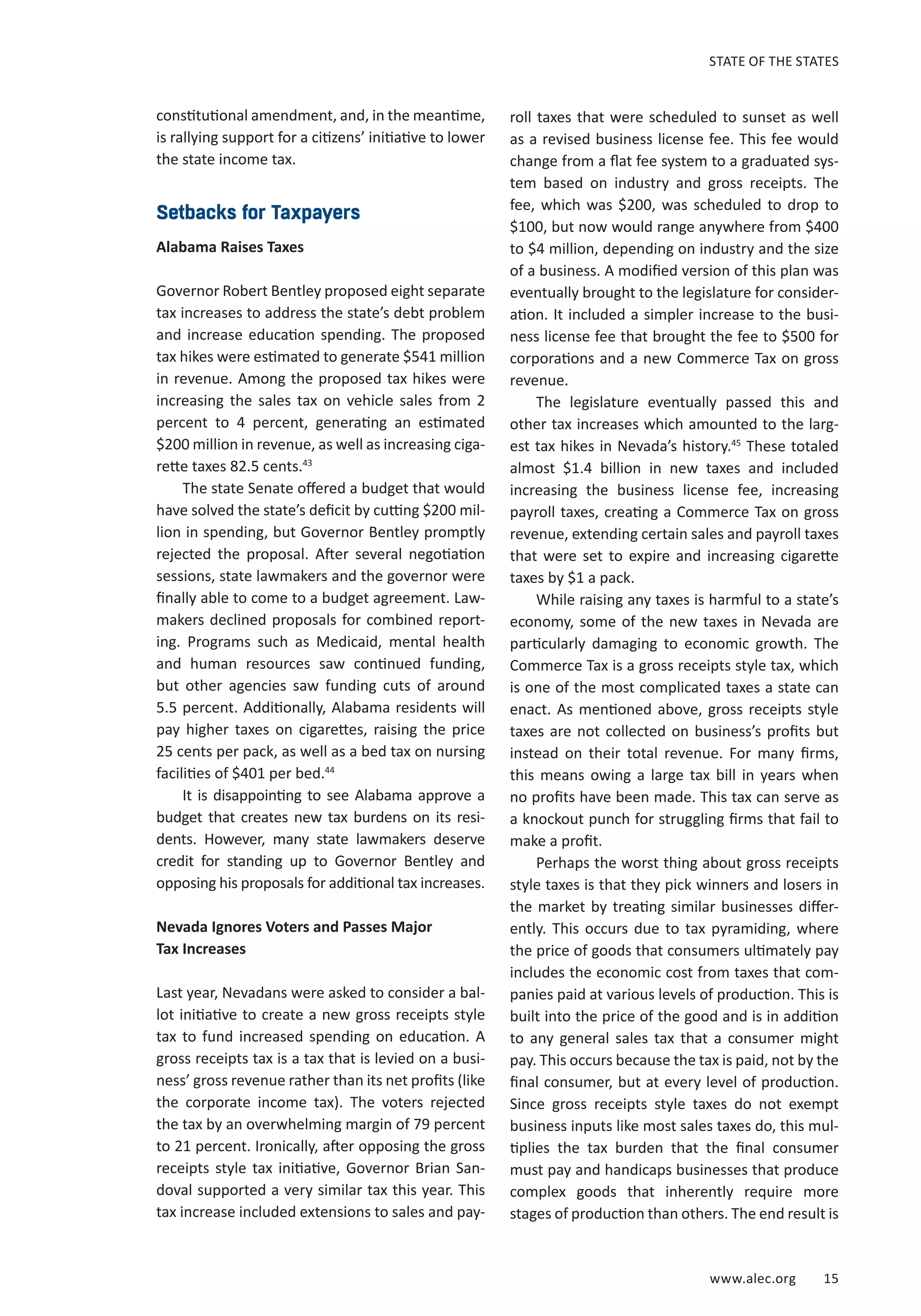 www.alec.org 15
STATE OF THE STATES
constitutional amendment, and, in the meantime,
is rallying support for a citizens’ initiative to lower
the state income tax.
Setbacks for Taxpayers
Alabama Raises Taxes
Governor Robert Bentley proposed eight separate
tax increases to address the state’s debt problem
and increase education spending. The proposed
tax hikes were estimated to generate $541 million
in revenue. Among the proposed tax hikes were
increasing the sales tax on vehicle sales from 2
percent to 4 percent, generating an estimated
$200 million in revenue, as well as increasing ciga-
rette taxes 82.5 cents.43
The state Senate offered a budget that would
have solved the state’s deficit by cutting $200 mil-
lion in spending, but Governor Bentley promptly
rejected the proposal. After several negotiation
sessions, state lawmakers and the governor were
finally able to come to a budget agreement. Law-
makers declined proposals for combined report-
ing. Programs such as Medicaid, mental health
and human resources saw continued funding,
but other agencies saw funding cuts of around
5.5 percent. Additionally, Alabama residents will
pay higher taxes on cigarettes, raising the price
25 cents per pack, as well as a bed tax on nursing
facilities of $401 per bed.44
It is disappointing to see Alabama approve a
budget that creates new tax burdens on its resi-
dents. However, many state lawmakers deserve
credit for standing up to Governor Bentley and
opposing his proposals for additional tax increases.
Nevada Ignores Voters and Passes Major
Tax Increases
Last year, Nevadans were asked to consider a bal-
lot initiative to create a new gross receipts style
tax to fund increased spending on education. A
gross receipts tax is a tax that is levied on a busi-
ness’ gross revenue rather than its net profits (like
the corporate income tax). The voters rejected
the tax by an overwhelming margin of 79 percent
to 21 percent. Ironically, after opposing the gross
receipts style tax initiative, Governor Brian San-
doval supported a very similar tax this year. This
tax increase included extensions to sales and pay-
roll taxes that were scheduled to sunset as well
as a revised business license fee. This fee would
change from a flat fee system to a graduated sys-
tem based on industry and gross receipts. The
fee, which was $200, was scheduled to drop to
$100, but now would range anywhere from $400
to $4 million, depending on industry and the size
of a business. A modified version of this plan was
eventually brought to the legislature for consider-
ation. It included a simpler increase to the busi-
ness license fee that brought the fee to $500 for
corporations and a new Commerce Tax on gross
revenue.
The legislature eventually passed this and
other tax increases which amounted to the larg-
est tax hikes in Nevada’s history.45
These totaled
almost $1.4 billion in new taxes and included
increasing the business license fee, increasing
payroll taxes, creating a Commerce Tax on gross
revenue, extending certain sales and payroll taxes
that were set to expire and increasing cigarette
taxes by $1 a pack.
While raising any taxes is harmful to a state’s
economy, some of the new taxes in Nevada are
particularly damaging to economic growth. The
Commerce Tax is a gross receipts style tax, which
is one of the most complicated taxes a state can
enact. As mentioned above, gross receipts style
taxes are not collected on business’s profits but
instead on their total revenue. For many firms,
this means owing a large tax bill in years when
no profits have been made. This tax can serve as
a knockout punch for struggling firms that fail to
make a profit.
Perhaps the worst thing about gross receipts
style taxes is that they pick winners and losers in
the market by treating similar businesses differ-
ently. This occurs due to tax pyramiding, where
the price of goods that consumers ultimately pay
includes the economic cost from taxes that com-
panies paid at various levels of production. This is
built into the price of the good and is in addition
to any general sales tax that a consumer might
pay. This occurs because the tax is paid, not by the
final consumer, but at every level of production.
Since gross receipts style taxes do not exempt
business inputs like most sales taxes do, this mul-
tiplies the tax burden that the final consumer
must pay and handicaps businesses that produce
complex goods that inherently require more
stages of production than others. The end result is
 
