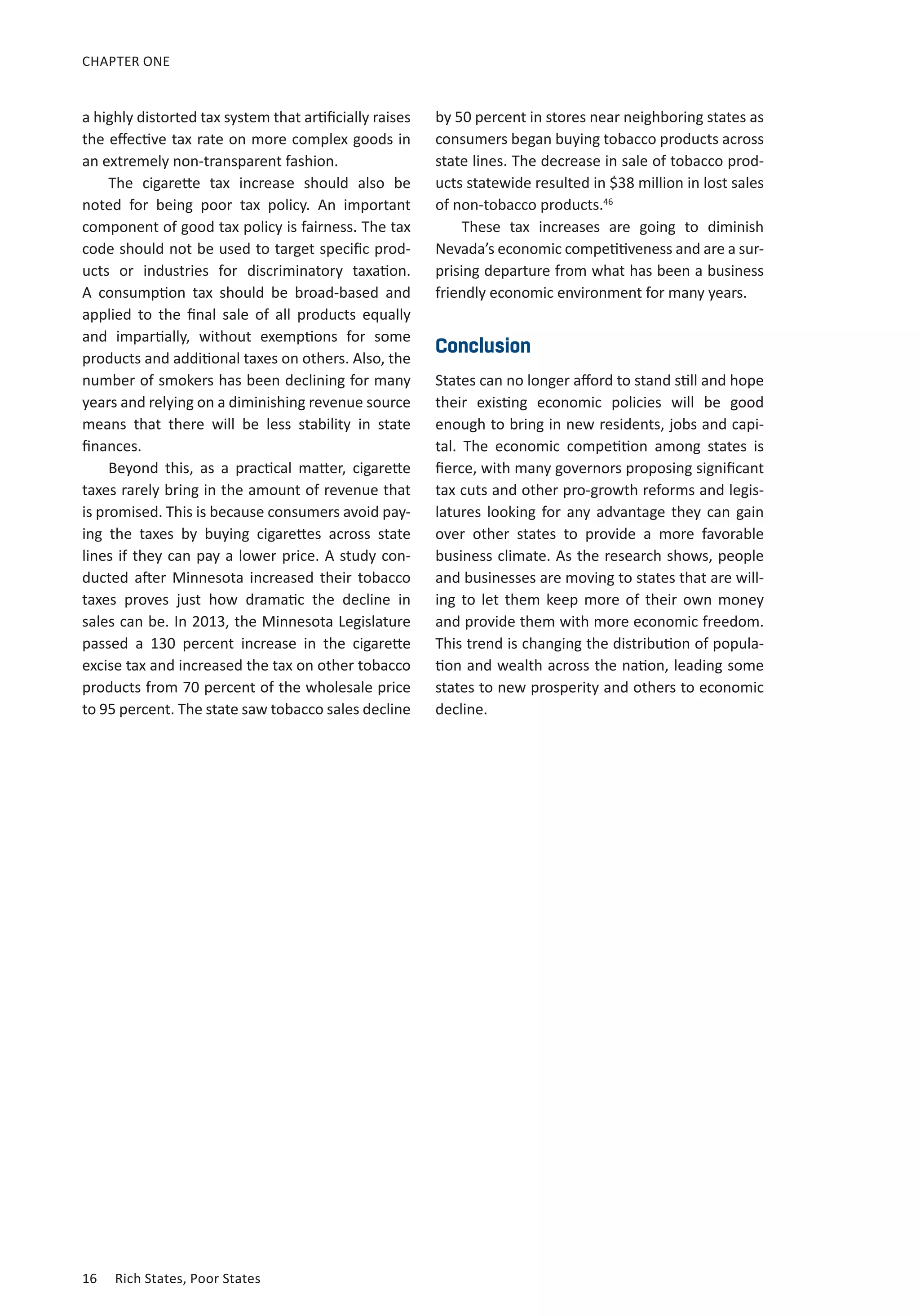 16	 Rich States, Poor States
CHAPTER ONE
a highly distorted tax system that artificially raises
the effective tax rate on more complex goods in
an extremely non-transparent fashion.
The cigarette tax increase should also be
noted for being poor tax policy. An important
component of good tax policy is fairness. The tax
code should not be used to target specific prod-
ucts or industries for discriminatory taxation.
A consumption tax should be broad-based and
applied to the final sale of all products equally
and impartially, without exemptions for some
products and additional taxes on others. Also, the
number of smokers has been declining for many
years and relying on a diminishing revenue source
means that there will be less stability in state
finances.
Beyond this, as a practical matter, cigarette
taxes rarely bring in the amount of revenue that
is promised. This is because consumers avoid pay-
ing the taxes by buying cigarettes across state
lines if they can pay a lower price. A study con-
ducted after Minnesota increased their tobacco
taxes proves just how dramatic the decline in
sales can be. In 2013, the Minnesota Legislature
passed a 130 percent increase in the cigarette
excise tax and increased the tax on other tobacco
products from 70 percent of the wholesale price
to 95 percent. The state saw tobacco sales decline
by 50 percent in stores near neighboring states as
consumers began buying tobacco products across
state lines. The decrease in sale of tobacco prod-
ucts statewide resulted in $38 million in lost sales
of non-tobacco products.46
These tax increases are going to diminish
Nevada’s economic competitiveness and are a sur-
prising departure from what has been a business
friendly economic environment for many years.
Conclusion
States can no longer afford to stand still and hope
their existing economic policies will be good
enough to bring in new residents, jobs and capi-
tal. The economic competition among states is
fierce, with many governors proposing significant
tax cuts and other pro-growth reforms and legis-
latures looking for any advantage they can gain
over other states to provide a more favorable
business climate. As the research shows, people
and businesses are moving to states that are will-
ing to let them keep more of their own money
and provide them with more economic freedom.
This trend is changing the distribution of popula-
tion and wealth across the nation, leading some
states to new prosperity and others to economic
decline.
 