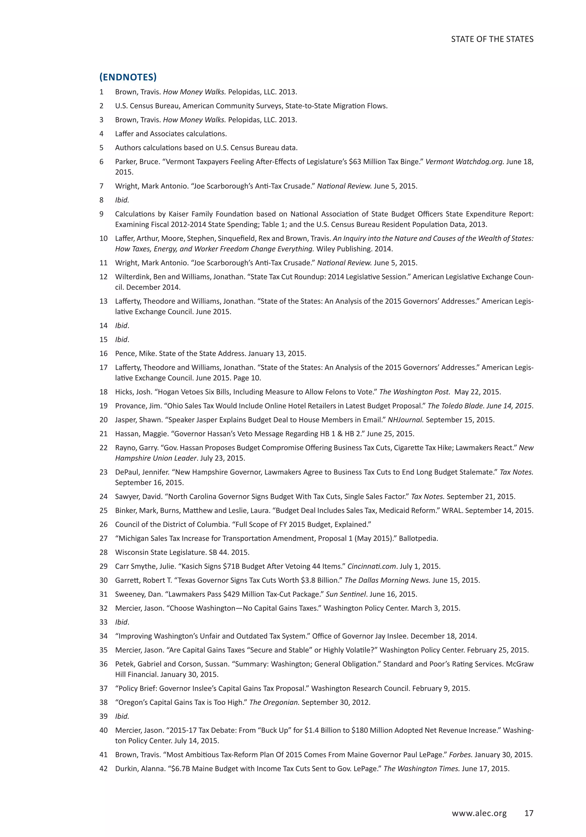 www.alec.org 17
STATE OF THE STATES
(ENDNOTES)
1	 Brown, Travis. How Money Walks. Pelopidas, LLC. 2013.
2	 U.S. Census Bureau, American Community Surveys, State-to-State Migration Flows.
3	 Brown, Travis. How Money Walks. Pelopidas, LLC. 2013.
4	 Laffer and Associates calculations.
5	 Authors calculations based on U.S. Census Bureau data.
6	 Parker, Bruce. “Vermont Taxpayers Feeling After-Effects of Legislature’s $63 Million Tax Binge.” Vermont Watchdog.org. June 18,
2015.
7	 Wright, Mark Antonio. “Joe Scarborough’s Anti-Tax Crusade.” National Review. June 5, 2015.
8	 Ibid.
9	 Calculations by Kaiser Family Foundation based on National Association of State Budget Officers State Expenditure Report:
Examining Fiscal 2012-2014 State Spending; Table 1; and the U.S. Census Bureau Resident Population Data, 2013.
10	 Laffer, Arthur, Moore, Stephen, Sinquefield, Rex and Brown, Travis. An Inquiry into the Nature and Causes of the Wealth of States:
How Taxes, Energy, and Worker Freedom Change Everything. Wiley Publishing. 2014.
11	 Wright, Mark Antonio. “Joe Scarborough’s Anti-Tax Crusade.” National Review. June 5, 2015.
12	 Wilterdink, Ben and Williams, Jonathan. “State Tax Cut Roundup: 2014 Legislative Session.” American Legislative Exchange Coun-
cil. December 2014.
13	 Lafferty, Theodore and Williams, Jonathan. “State of the States: An Analysis of the 2015 Governors’ Addresses.” American Legis-
lative Exchange Council. June 2015.
14	 Ibid.
15	 Ibid.
16	 Pence, Mike. State of the State Address. January 13, 2015.
17	 Lafferty, Theodore and Williams, Jonathan. “State of the States: An Analysis of the 2015 Governors’ Addresses.” American Legis-
lative Exchange Council. June 2015. Page 10.
18	 Hicks, Josh. “Hogan Vetoes Six Bills, Including Measure to Allow Felons to Vote.” The Washington Post. May 22, 2015.
19	 Provance, Jim. “Ohio Sales Tax Would Include Online Hotel Retailers in Latest Budget Proposal.” The Toledo Blade. June 14, 2015.
20	 Jasper, Shawn. “Speaker Jasper Explains Budget Deal to House Members in Email.” NHJournal. September 15, 2015.
21	 Hassan, Maggie. “Governor Hassan’s Veto Message Regarding HB 1  HB 2.” June 25, 2015.
22	 Rayno, Garry. “Gov. Hassan Proposes Budget Compromise Offering Business Tax Cuts, Cigarette Tax Hike; Lawmakers React.” New
Hampshire Union Leader. July 23, 2015.
23	 DePaul, Jennifer. “New Hampshire Governor, Lawmakers Agree to Business Tax Cuts to End Long Budget Stalemate.” Tax Notes.
September 16, 2015.
24	 Sawyer, David. “North Carolina Governor Signs Budget With Tax Cuts, Single Sales Factor.” Tax Notes. September 21, 2015.
25	 Binker, Mark, Burns, Matthew and Leslie, Laura. “Budget Deal Includes Sales Tax, Medicaid Reform.” WRAL. September 14, 2015.
26	 Council of the District of Columbia. “Full Scope of FY 2015 Budget, Explained.”
27	 “Michigan Sales Tax Increase for Transportation Amendment, Proposal 1 (May 2015).” Ballotpedia.
28	 Wisconsin State Legislature. SB 44. 2015.
29	 Carr Smythe, Julie. “Kasich Signs $71B Budget After Vetoing 44 Items.” Cincinnati.com. July 1, 2015.
30	 Garrett, Robert T. “Texas Governor Signs Tax Cuts Worth $3.8 Billion.” The Dallas Morning News. June 15, 2015.
31	 Sweeney, Dan. “Lawmakers Pass $429 Million Tax-Cut Package.” Sun Sentinel. June 16, 2015.
32	 Mercier, Jason. “Choose Washington—No Capital Gains Taxes.” Washington Policy Center. March 3, 2015.
33	 Ibid.
34	 “Improving Washington’s Unfair and Outdated Tax System.” Office of Governor Jay Inslee. December 18, 2014.
35	 Mercier, Jason. “Are Capital Gains Taxes “Secure and Stable” or Highly Volatile?” Washington Policy Center. February 25, 2015.
36	 Petek, Gabriel and Corson, Sussan. “Summary: Washington; General Obligation.” Standard and Poor’s Rating Services. McGraw
Hill Financial. January 30, 2015.
37	 “Policy Brief: Governor Inslee’s Capital Gains Tax Proposal.” Washington Research Council. February 9, 2015.
38	 “Oregon’s Capital Gains Tax is Too High.” The Oregonian. September 30, 2012.
39	 Ibid.
40	 Mercier, Jason. “2015-17 Tax Debate: From “Buck Up” for $1.4 Billion to $180 Million Adopted Net Revenue Increase.” Washing-
ton Policy Center. July 14, 2015.
41	 Brown, Travis. “Most Ambitious Tax-Reform Plan Of 2015 Comes From Maine Governor Paul LePage.” Forbes. January 30, 2015.
42	 Durkin, Alanna. “$6.7B Maine Budget with Income Tax Cuts Sent to Gov. LePage.” The Washington Times. June 17, 2015.
 