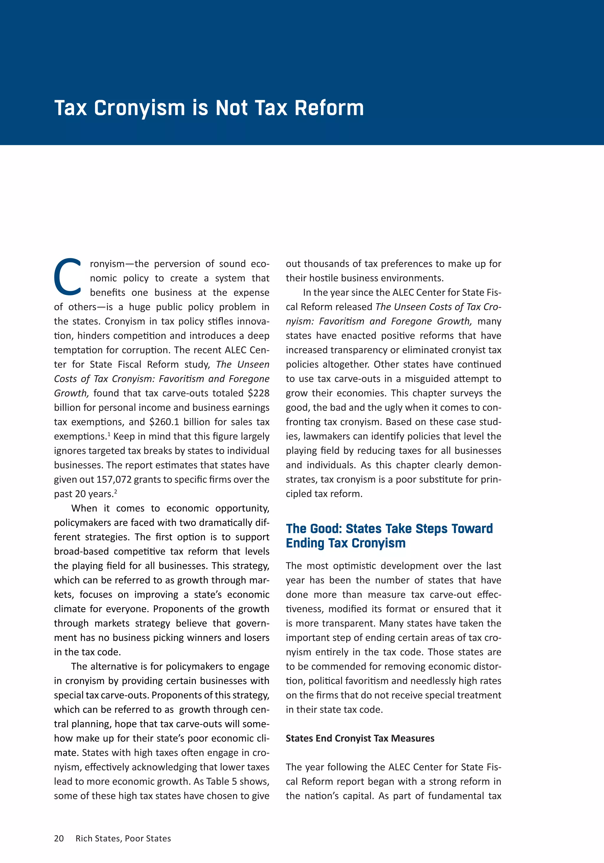 20	 Rich States, Poor States
CHAPTER TWO
Tax Cronyism is Not Tax Reform
Cronyism—the perversion of sound eco-
nomic policy to create a system that
benefits one business at the expense
of others—is a huge public policy problem in
the states. Cronyism in tax policy stifles innova-
tion, hinders competition and introduces a deep
temptation for corruption. The recent ALEC Cen-
ter for State Fiscal Reform study, The Unseen
Costs of Tax Cronyism: Favoritism and Foregone
Growth, found that tax carve-outs totaled $228
billion for personal income and business earnings
tax exemptions, and $260.1 billion for sales tax
exemptions.1
Keep in mind that this figure largely
ignores targeted tax breaks by states to individual
businesses. The report estimates that states have
given out 157,072 grants to specific firms over the
past 20 years.2
When it comes to economic opportunity,
policymakers are faced with two dramatically dif-
ferent strategies. The first option is to support
broad-based competitive tax reform that levels
the playing field for all businesses. This strategy,
which can be referred to as growth through mar-
kets, focuses on improving a state’s economic
climate for everyone. Proponents of the growth
through markets strategy believe that govern-
ment has no business picking winners and losers
in the tax code.
The alternative is for policymakers to engage
in cronyism by providing certain businesses with
special tax carve-outs. Proponents of this strategy,
which can be referred to as  growth through cen-
tral planning, hope that tax carve-outs will some-
how make up for their state’s poor economic cli-
mate. States with high taxes often engage in cro-
nyism, effectively acknowledging that lower taxes
lead to more economic growth. As Table 5 shows,
some of these high tax states have chosen to give
out thousands of tax preferences to make up for
their hostile business environments.
In the year since the ALEC Center for State Fis-
cal Reform released The Unseen Costs of Tax Cro-
nyism: Favoritism and Foregone Growth, many
states have enacted positive reforms that have
increased transparency or eliminated cronyist tax
policies altogether. Other states have continued
to use tax carve-outs in a misguided attempt to
grow their economies. This chapter surveys the
good, the bad and the ugly when it comes to con-
fronting tax cronyism. Based on these case stud-
ies, lawmakers can identify policies that level the
playing field by reducing taxes for all businesses
and individuals. As this chapter clearly demon-
strates, tax cronyism is a poor substitute for prin-
cipled tax reform.
The Good: States Take Steps Toward
Ending Tax Cronyism
The most optimistic development over the last
year has been the number of states that have
done more than measure tax carve-out effec-
tiveness, modified its format or ensured that it
is more transparent. Many states have taken the
important step of ending certain areas of tax cro-
nyism entirely in the tax code. Those states are
to be commended for removing economic distor-
tion, political favoritism and needlessly high rates
on the firms that do not receive special treatment
in their state tax code.
States End Cronyist Tax Measures
The year following the ALEC Center for State Fis-
cal Reform report began with a strong reform in
the nation’s capital. As part of fundamental tax
 