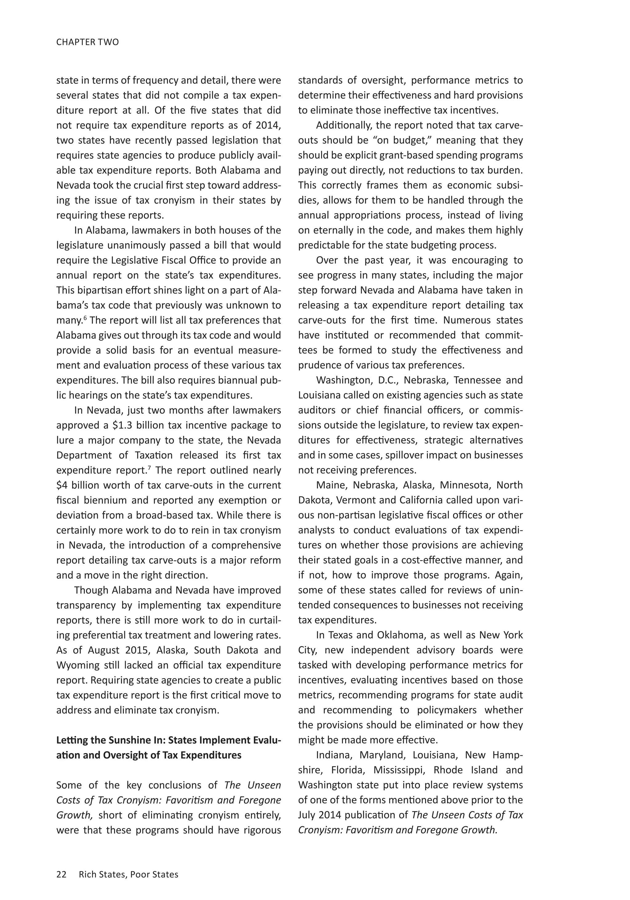 22	 Rich States, Poor States
CHAPTER TWO
state in terms of frequency and detail, there were
several states that did not compile a tax expen-
diture report at all. Of the five states that did
not require tax expenditure reports as of 2014,
two states have recently passed legislation that
requires state agencies to produce publicly avail-
able tax expenditure reports. Both Alabama and
Nevada took the crucial first step toward address-
ing the issue of tax cronyism in their states by
requiring these reports.
In Alabama, lawmakers in both houses of the
legislature unanimously passed a bill that would
require the Legislative Fiscal Office to provide an
annual report on the state’s tax expenditures.
This bipartisan effort shines light on a part of Ala-
bama’s tax code that previously was unknown to
many.6
The report will list all tax preferences that
Alabama gives out through its tax code and would
provide a solid basis for an eventual measure-
ment and evaluation process of these various tax
expenditures. The bill also requires biannual pub-
lic hearings on the state’s tax expenditures.
In Nevada, just two months after lawmakers
approved a $1.3 billion tax incentive package to
lure a major company to the state, the Nevada
Department of Taxation released its first tax
expenditure report.7
The report outlined nearly
$4 billion worth of tax carve-outs in the current
fiscal biennium and reported any exemption or
deviation from a broad-based tax. While there is
certainly more work to do to rein in tax cronyism
in Nevada, the introduction of a comprehensive
report detailing tax carve-outs is a major reform
and a move in the right direction.
Though Alabama and Nevada have improved
transparency by implementing tax expenditure
reports, there is still more work to do in curtail-
ing preferential tax treatment and lowering rates.
As of August 2015, Alaska, South Dakota and
Wyoming still lacked an official tax expenditure
report. Requiring state agencies to create a public
tax expenditure report is the first critical move to
address and eliminate tax cronyism.
Letting the Sunshine In: States Implement Evalu-
ation and Oversight of Tax Expenditures
Some of the key conclusions of The Unseen
Costs of Tax Cronyism: Favoritism and Foregone
Growth, short of eliminating cronyism entirely,
were that these programs should have rigorous
standards of oversight, performance metrics to
determine their effectiveness and hard provisions
to eliminate those ineffective tax incentives.
Additionally, the report noted that tax carve-
outs should be “on budget,” meaning that they
should be explicit grant-based spending programs
paying out directly, not reductions to tax burden.
This correctly frames them as economic subsi-
dies, allows for them to be handled through the
annual appropriations process, instead of living
on eternally in the code, and makes them highly
predictable for the state budgeting process.
Over the past year, it was encouraging to
see progress in many states, including the major
step forward Nevada and Alabama have taken in
releasing a tax expenditure report detailing tax
carve-outs for the first time. Numerous states
have instituted or recommended that commit-
tees be formed to study the effectiveness and
prudence of various tax preferences.
Washington, D.C., Nebraska, Tennessee and
Louisiana called on existing agencies such as state
auditors or chief financial officers, or commis-
sions outside the legislature, to review tax expen-
ditures for effectiveness, strategic alternatives
and in some cases, spillover impact on businesses
not receiving preferences.
Maine, Nebraska, Alaska, Minnesota, North
Dakota, Vermont and California called upon vari-
ous non-partisan legislative fiscal offices or other
analysts to conduct evaluations of tax expendi-
tures on whether those provisions are achieving
their stated goals in a cost-effective manner, and
if not, how to improve those programs. Again,
some of these states called for reviews of unin-
tended consequences to businesses not receiving
tax expenditures.
In Texas and Oklahoma, as well as New York
City, new independent advisory boards were
tasked with developing performance metrics for
incentives, evaluating incentives based on those
metrics, recommending programs for state audit
and recommending to policymakers whether
the provisions should be eliminated or how they
might be made more effective.
Indiana, Maryland, Louisiana, New Hamp-
shire, Florida, Mississippi, Rhode Island and
Washington state put into place review systems
of one of the forms mentioned above prior to the
July 2014 publication of The Unseen Costs of Tax
Cronyism: Favoritism and Foregone Growth.
 