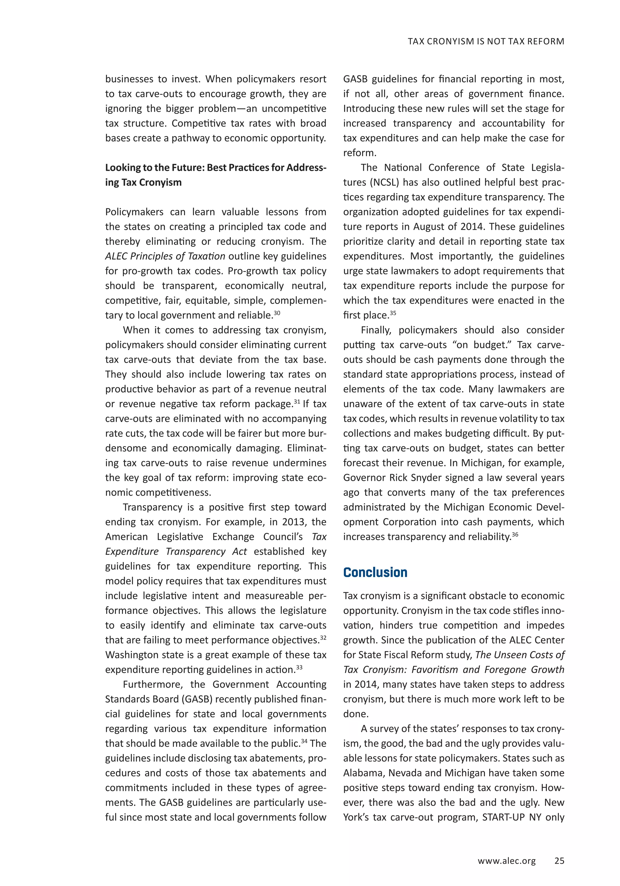 www.alec.org 25
TAX CRONYISM IS NOT TAX REFORM
businesses to invest. When policymakers resort
to tax carve-outs to encourage growth, they are
ignoring the bigger problem—an uncompetitive
tax structure. Competitive tax rates with broad
bases create a pathway to economic opportunity.
Looking to the Future: Best Practices for Address-
ing Tax Cronyism
Policymakers can learn valuable lessons from
the states on creating a principled tax code and
thereby eliminating or reducing cronyism. The
ALEC Principles of Taxation outline key guidelines
for pro-growth tax codes. Pro-growth tax policy
should be transparent, economically neutral,
competitive, fair, equitable, simple, complemen-
tary to local government and reliable.30
When it comes to addressing tax cronyism,
policymakers should consider eliminating current
tax carve-outs that deviate from the tax base.
They should also include lowering tax rates on
productive behavior as part of a revenue neutral
or revenue negative tax reform package.31
If tax
carve-outs are eliminated with no accompanying
rate cuts, the tax code will be fairer but more bur-
densome and economically damaging. Eliminat-
ing tax carve-outs to raise revenue undermines
the key goal of tax reform: improving state eco-
nomic competitiveness.
Transparency is a positive first step toward
ending tax cronyism. For example, in 2013, the
American Legislative Exchange Council’s Tax
Expenditure Transparency Act established key
guidelines for tax expenditure reporting. This
model policy requires that tax expenditures must
include legislative intent and measureable per-
formance objectives. This allows the legislature
to easily identify and eliminate tax carve-outs
that are failing to meet performance objectives.32
Washington state is a great example of these tax
expenditure reporting guidelines in action.33
Furthermore, the Government Accounting
Standards Board (GASB) recently published finan-
cial guidelines for state and local governments
regarding various tax expenditure information
that should be made available to the public.34
The
guidelines include disclosing tax abatements, pro-
cedures and costs of those tax abatements and
commitments included in these types of agree-
ments. The GASB guidelines are particularly use-
ful since most state and local governments follow
GASB guidelines for financial reporting in most,
if not all, other areas of government finance.
Introducing these new rules will set the stage for
increased transparency and accountability for
tax expenditures and can help make the case for
reform.
The National Conference of State Legisla-
tures (NCSL) has also outlined helpful best prac-
tices regarding tax expenditure transparency. The
organization adopted guidelines for tax expendi-
ture reports in August of 2014. These guidelines
prioritize clarity and detail in reporting state tax
expenditures. Most importantly, the guidelines
urge state lawmakers to adopt requirements that
tax expenditure reports include the purpose for
which the tax expenditures were enacted in the
first place.35
Finally, policymakers should also consider
putting tax carve-outs “on budget.” Tax carve-
outs should be cash payments done through the
standard state appropriations process, instead of
elements of the tax code. Many lawmakers are
unaware of the extent of tax carve-outs in state
tax codes, which results in revenue volatility to tax
collections and makes budgeting difficult. By put-
ting tax carve-outs on budget, states can better
forecast their revenue. In Michigan, for example,
Governor Rick Snyder signed a law several years
ago that converts many of the tax preferences
administrated by the Michigan Economic Devel-
opment Corporation into cash payments, which
increases transparency and reliability.36
Conclusion
Tax cronyism is a significant obstacle to economic
opportunity. Cronyism in the tax code stifles inno-
vation, hinders true competition and impedes
growth. Since the publication of the ALEC Center
for State Fiscal Reform study, The Unseen Costs of
Tax Cronyism: Favoritism and Foregone Growth
in 2014, many states have taken steps to address
cronyism, but there is much more work left to be
done.
A survey of the states’ responses to tax crony-
ism, the good, the bad and the ugly provides valu-
able lessons for state policymakers. States such as
Alabama, Nevada and Michigan have taken some
positive steps toward ending tax cronyism. How-
ever, there was also the bad and the ugly. New
York’s tax carve-out program, START-UP NY only
 