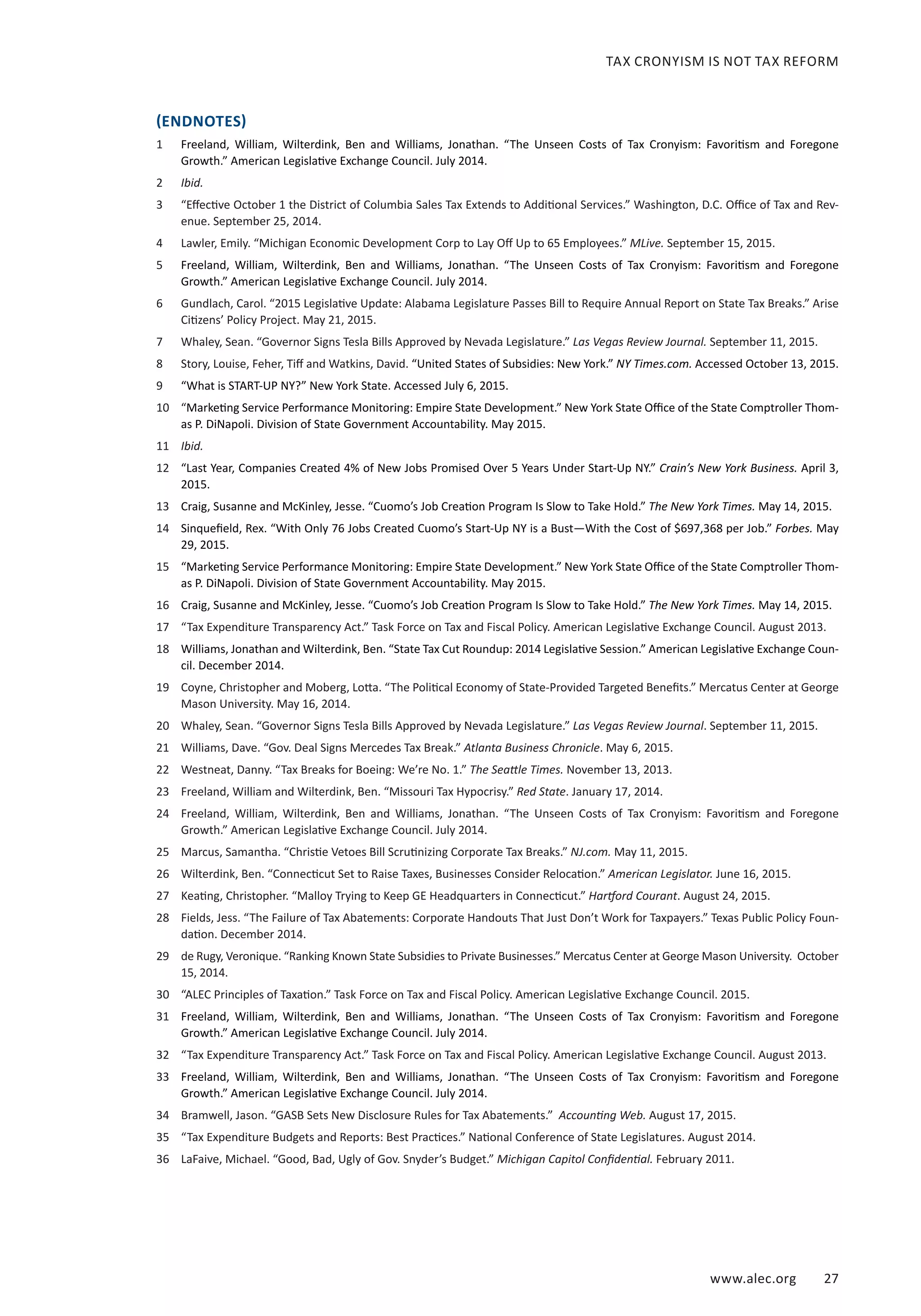 www.alec.org 27
TAX CRONYISM IS NOT TAX REFORM
(ENDNOTES)
1	 Freeland, William, Wilterdink, Ben and Williams, Jonathan. “The Unseen Costs of Tax Cronyism: Favoritism and Foregone
Growth.” American Legislative Exchange Council. July 2014.
2	 Ibid.
3	 “Effective October 1 the District of Columbia Sales Tax Extends to Additional Services.” Washington, D.C. Office of Tax and Rev-
enue. September 25, 2014.
4	 Lawler, Emily. “Michigan Economic Development Corp to Lay Off Up to 65 Employees.” MLive. September 15, 2015.
5	 Freeland, William, Wilterdink, Ben and Williams, Jonathan. “The Unseen Costs of Tax Cronyism: Favoritism and Foregone
Growth.” American Legislative Exchange Council. July 2014.
6	 Gundlach, Carol. “2015 Legislative Update: Alabama Legislature Passes Bill to Require Annual Report on State Tax Breaks.” Arise
Citizens’ Policy Project. May 21, 2015.
7	 Whaley, Sean. “Governor Signs Tesla Bills Approved by Nevada Legislature.” Las Vegas Review Journal. September 11, 2015.
8	 Story, Louise, Feher, Tiff and Watkins, David. “United States of Subsidies: New York.” NY Times.com. Accessed October 13, 2015.
9	 “What is START-UP NY?” New York State. Accessed July 6, 2015.
10	 “Marketing Service Performance Monitoring: Empire State Development.” New York State Office of the State Comptroller Thom-
as P. DiNapoli. Division of State Government Accountability. May 2015.
11	 Ibid.
12	 “Last Year, Companies Created 4% of New Jobs Promised Over 5 Years Under Start-Up NY.” Crain’s New York Business. April 3,
2015.
13	 Craig, Susanne and McKinley, Jesse. “Cuomo’s Job Creation Program Is Slow to Take Hold.” The New York Times. May 14, 2015.
14	 Sinquefield, Rex. “With Only 76 Jobs Created Cuomo’s Start-Up NY is a Bust—With the Cost of $697,368 per Job.” Forbes. May
29, 2015.
15	 “Marketing Service Performance Monitoring: Empire State Development.” New York State Office of the State Comptroller Thom-
as P. DiNapoli. Division of State Government Accountability. May 2015.
16	 Craig, Susanne and McKinley, Jesse. “Cuomo’s Job Creation Program Is Slow to Take Hold.” The New York Times. May 14, 2015.
17	 “Tax Expenditure Transparency Act.” Task Force on Tax and Fiscal Policy. American Legislative Exchange Council. August 2013.
18	 Williams, Jonathan and Wilterdink, Ben. “State Tax Cut Roundup: 2014 Legislative Session.” American Legislative Exchange Coun-
cil. December 2014.
19	 Coyne, Christopher and Moberg, Lotta. “The Political Economy of State-Provided Targeted Benefits.” Mercatus Center at George
Mason University. May 16, 2014.
20	 Whaley, Sean. “Governor Signs Tesla Bills Approved by Nevada Legislature.” Las Vegas Review Journal. September 11, 2015.
21	 Williams, Dave. “Gov. Deal Signs Mercedes Tax Break.” Atlanta Business Chronicle. May 6, 2015.
22	 Westneat, Danny. “Tax Breaks for Boeing: We’re No. 1.” The Seattle Times. November 13, 2013.
23	 Freeland, William and Wilterdink, Ben. “Missouri Tax Hypocrisy.” Red State. January 17, 2014.
24	 Freeland, William, Wilterdink, Ben and Williams, Jonathan. “The Unseen Costs of Tax Cronyism: Favoritism and Foregone
Growth.” American Legislative Exchange Council. July 2014.
25	 Marcus, Samantha. “Christie Vetoes Bill Scrutinizing Corporate Tax Breaks.” NJ.com. May 11, 2015.
26	 Wilterdink, Ben. “Connecticut Set to Raise Taxes, Businesses Consider Relocation.” American Legislator. June 16, 2015.
27	 Keating, Christopher. “Malloy Trying to Keep GE Headquarters in Connecticut.” Hartford Courant. August 24, 2015.
28	 Fields, Jess. “The Failure of Tax Abatements: Corporate Handouts That Just Don’t Work for Taxpayers.” Texas Public Policy Foun-
dation. December 2014.
29	 de Rugy, Veronique. “Ranking Known State Subsidies to Private Businesses.” Mercatus Center at George Mason University. October
15, 2014.
30	 “ALEC Principles of Taxation.” Task Force on Tax and Fiscal Policy. American Legislative Exchange Council. 2015.
31	 Freeland, William, Wilterdink, Ben and Williams, Jonathan. “The Unseen Costs of Tax Cronyism: Favoritism and Foregone
Growth.” American Legislative Exchange Council. July 2014.
32	 “Tax Expenditure Transparency Act.” Task Force on Tax and Fiscal Policy. American Legislative Exchange Council. August 2013.
33	 Freeland, William, Wilterdink, Ben and Williams, Jonathan. “The Unseen Costs of Tax Cronyism: Favoritism and Foregone
Growth.” American Legislative Exchange Council. July 2014.
34	 Bramwell, Jason. “GASB Sets New Disclosure Rules for Tax Abatements.” Accounting Web. August 17, 2015.
35	 “Tax Expenditure Budgets and Reports: Best Practices.” National Conference of State Legislatures. August 2014.
36	 LaFaive, Michael. “Good, Bad, Ugly of Gov. Snyder’s Budget.” Michigan Capitol Confidential. February 2011.
 