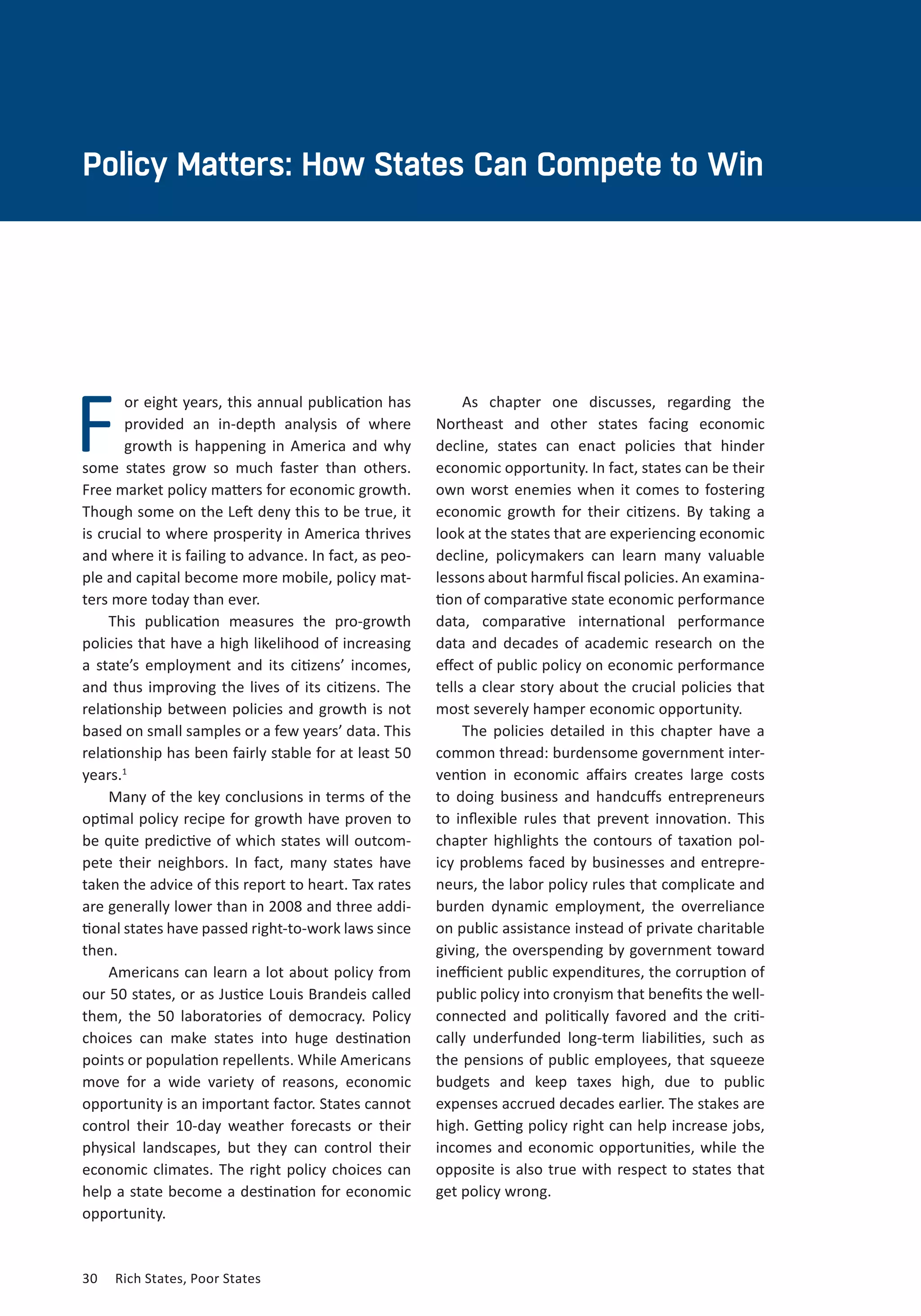 30	 Rich States, Poor States
F
Policy Matters: How States Can Compete to Win
or eight years, this annual publication has
provided an in-depth analysis of where
growth is happening in America and why
some states grow so much faster than others.
Free market policy matters for economic growth.
Though some on the Left deny this to be true, it
is crucial to where prosperity in America thrives
and where it is failing to advance. In fact, as peo-
ple and capital become more mobile, policy mat-
ters more today than ever.
This publication measures the pro-growth
policies that have a high likelihood of increasing
a state’s employment and its citizens’ incomes,
and thus improving the lives of its citizens. The
relationship between policies and growth is not
based on small samples or a few years’ data. This
relationship has been fairly stable for at least 50
years.1
Many of the key conclusions in terms of the
optimal policy recipe for growth have proven to
be quite predictive of which states will outcom-
pete their neighbors. In fact, many states have
taken the advice of this report to heart. Tax rates
are generally lower than in 2008 and three addi-
tional states have passed right-to-work laws since
then.
Americans can learn a lot about policy from
our 50 states, or as Justice Louis Brandeis called
them, the 50 laboratories of democracy. Policy
choices can make states into huge destination
points or population repellents. While Americans
move for a wide variety of reasons, economic
opportunity is an important factor. States cannot
control their 10-day weather forecasts or their
physical landscapes, but they can control their
economic climates. The right policy choices can
help a state become a destination for economic
opportunity.
As chapter one discusses, regarding the
Northeast and other states facing economic
decline, states can enact policies that hinder
economic opportunity. In fact, states can be their
own worst enemies when it comes to fostering
economic growth for their citizens. By taking a
look at the states that are experiencing economic
decline, policymakers can learn many valuable
lessons about harmful fiscal policies. An examina-
tion of comparative state economic performance
data, comparative international performance
data and decades of academic research on the
effect of public policy on economic performance
tells a clear story about the crucial policies that
most severely hamper economic opportunity.
The policies detailed in this chapter have a
common thread: burdensome government inter-
vention in economic affairs creates large costs
to doing business and handcuffs entrepreneurs
to inflexible rules that prevent innovation. This
chapter highlights the contours of taxation pol-
icy problems faced by businesses and entrepre-
neurs, the labor policy rules that complicate and
burden dynamic employment, the overreliance
on public assistance instead of private charitable
giving, the overspending by government toward
inefficient public expenditures, the corruption of
public policy into cronyism that benefits the well-
connected and politically favored and the criti-
cally underfunded long-term liabilities, such as
the pensions of public employees, that squeeze
budgets and keep taxes high, due to public
expenses accrued decades earlier. The stakes are
high. Getting policy right can help increase jobs,
incomes and economic opportunities, while the
opposite is also true with respect to states that
get policy wrong.
 