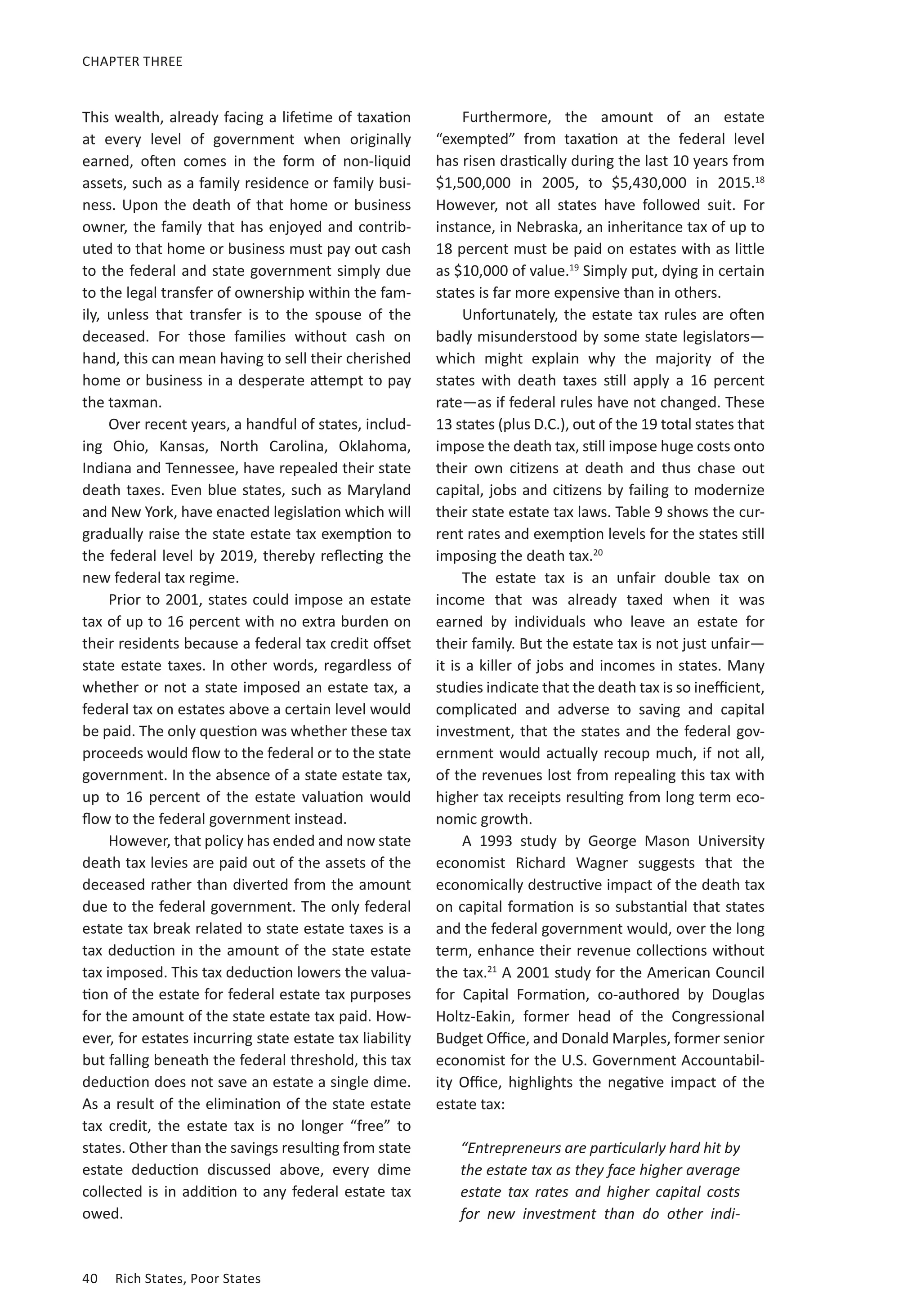 40	 Rich States, Poor States
CHAPTER THREE
This wealth, already facing a lifetime of taxation
at every level of government when originally
earned, often comes in the form of non-liquid
assets, such as a family residence or family busi-
ness. Upon the death of that home or business
owner, the family that has enjoyed and contrib-
uted to that home or business must pay out cash
to the federal and state government simply due
to the legal transfer of ownership within the fam-
ily, unless that transfer is to the spouse of the
deceased. For those families without cash on
hand, this can mean having to sell their cherished
home or business in a desperate attempt to pay
the taxman.
Over recent years, a handful of states, includ-
ing Ohio, Kansas, North Carolina, Oklahoma,
Indiana and Tennessee, have repealed their state
death taxes. Even blue states, such as Maryland
and New York, have enacted legislation which will
gradually raise the state estate tax exemption to
the federal level by 2019, thereby reflecting the
new federal tax regime.
Prior to 2001, states could impose an estate
tax of up to 16 percent with no extra burden on
their residents because a federal tax credit offset
state estate taxes. In other words, regardless of
whether or not a state imposed an estate tax, a
federal tax on estates above a certain level would
be paid. The only question was whether these tax
proceeds would flow to the federal or to the state
government. In the absence of a state estate tax,
up to 16 percent of the estate valuation would
flow to the federal government instead.
However, that policy has ended and now state
death tax levies are paid out of the assets of the
deceased rather than diverted from the amount
due to the federal government. The only federal
estate tax break related to state estate taxes is a
tax deduction in the amount of the state estate
tax imposed. This tax deduction lowers the valua-
tion of the estate for federal estate tax purposes
for the amount of the state estate tax paid. How-
ever, for estates incurring state estate tax liability
but falling beneath the federal threshold, this tax
deduction does not save an estate a single dime.
As a result of the elimination of the state estate
tax credit, the estate tax is no longer “free” to
states. Other than the savings resulting from state
estate deduction discussed above, every dime
collected is in addition to any federal estate tax
owed.
Furthermore, the amount of an estate
“exempted” from taxation at the federal level
has risen drastically during the last 10 years from
$1,500,000 in 2005, to $5,430,000 in 2015.18
However, not all states have followed suit. For
instance, in Nebraska, an inheritance tax of up to
18 percent must be paid on estates with as little
as $10,000 of value.19
Simply put, dying in certain
states is far more expensive than in others.
Unfortunately, the estate tax rules are often
badly misunderstood by some state legislators—
which might explain why the majority of the
states with death taxes still apply a 16 percent
rate—as if federal rules have not changed. These
13 states (plus D.C.), out of the 19 total states that
impose the death tax, still impose huge costs onto
their own citizens at death and thus chase out
capital, jobs and citizens by failing to modernize
their state estate tax laws. Table 9 shows the cur-
rent rates and exemption levels for the states still
imposing the death tax.20
The estate tax is an unfair double tax on
income that was already taxed when it was
earned by individuals who leave an estate for
their family. But the estate tax is not just unfair—
it is a killer of jobs and incomes in states. Many
studies indicate that the death tax is so inefficient,
complicated and adverse to saving and capital
investment, that the states and the federal gov-
ernment would actually recoup much, if not all,
of the revenues lost from repealing this tax with
higher tax receipts resulting from long term eco-
nomic growth.
A 1993 study by George Mason University
economist Richard Wagner suggests that the
economically destructive impact of the death tax
on capital formation is so substantial that states
and the federal government would, over the long
term, enhance their revenue collections without
the tax.21
A 2001 study for the American Council
for Capital Formation, co-authored by Douglas
Holtz-Eakin, former head of the Congressional
Budget Office, and Donald Marples, former senior
economist for the U.S. Government Accountabil-
ity Office,  highlights the negative impact of the
estate tax:
“Entrepreneurs are particularly hard hit by
the estate tax as they face higher average
estate tax rates and higher capital costs
for new investment than do other indi-
 