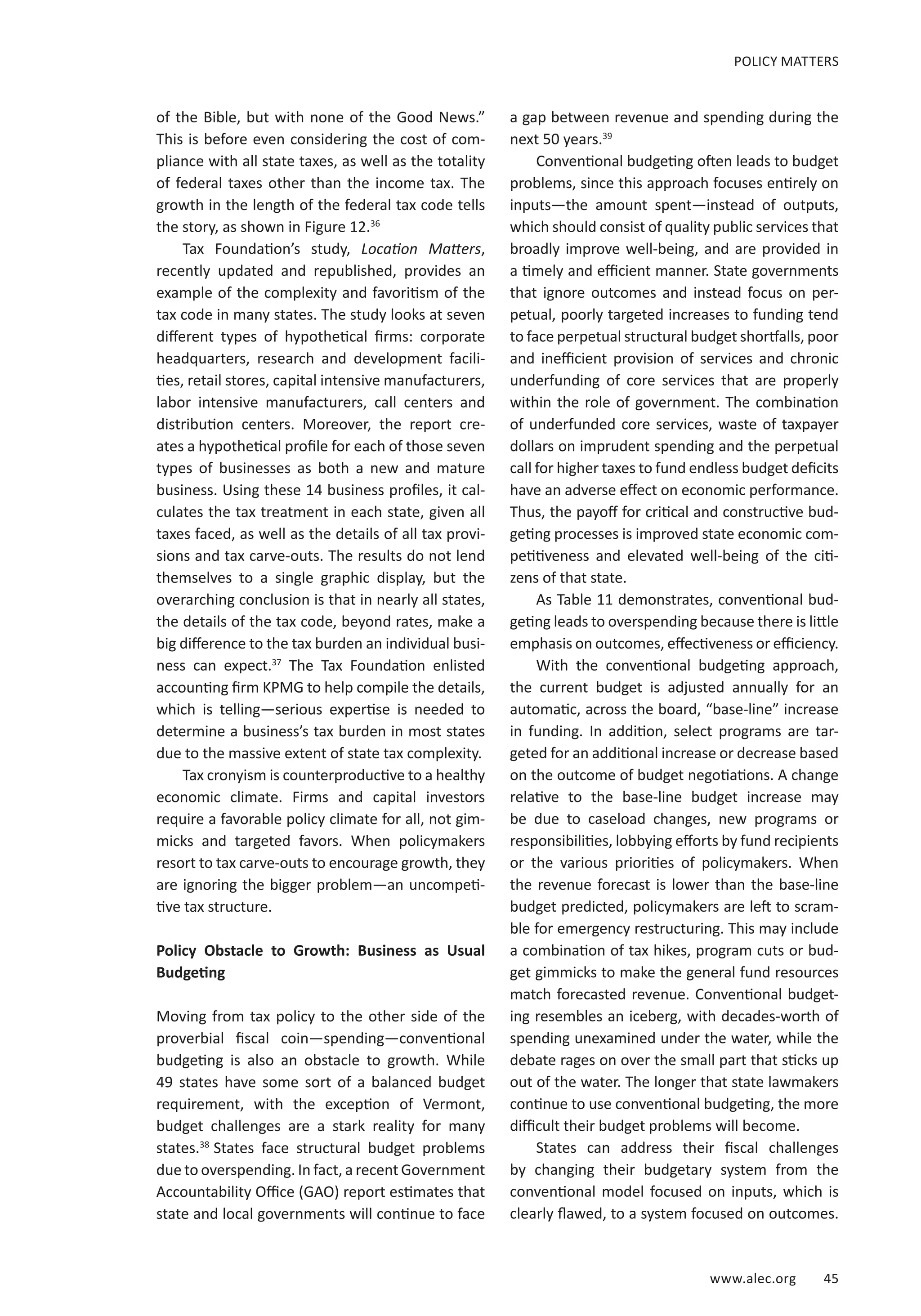 www.alec.org 45
POLICY MATTERS
of the Bible, but with none of the Good News.”
This is before even considering the cost of com-
pliance with all state taxes, as well as the totality
of federal taxes other than the income tax. The
growth in the length of the federal tax code tells
the story, as shown in Figure 12.36
Tax Foundation’s study, Location Matters,
recently updated and republished, provides an
example of the complexity and favoritism of the
tax code in many states. The study looks at seven
different types of hypothetical firms: corporate
headquarters, research and development facili-
ties, retail stores, capital intensive manufacturers,
labor intensive manufacturers, call centers and
distribution centers. Moreover, the report cre-
ates a hypothetical profile for each of those seven
types of businesses as both a new and mature
business. Using these 14 business profiles, it cal-
culates the tax treatment in each state, given all
taxes faced, as well as the details of all tax provi-
sions and tax carve-outs. The results do not lend
themselves to a single graphic display, but the
overarching conclusion is that in nearly all states,
the details of the tax code, beyond rates, make a
big difference to the tax burden an individual busi-
ness can expect.37
The Tax Foundation enlisted
accounting firm KPMG to help compile the details,
which is telling—serious expertise is needed to
determine a business’s tax burden in most states
due to the massive extent of state tax complexity.
Tax cronyism is counterproductive to a healthy
economic climate. Firms and capital investors
require a favorable policy climate for all, not gim-
micks and targeted favors. When policymakers
resort to tax carve-outs to encourage growth, they
are ignoring the bigger problem—an uncompeti-
tive tax structure.
Policy Obstacle to Growth: Business as Usual
Budgeting
Moving from tax policy to the other side of the
proverbial fiscal coin—spending—conventional
budgeting is also an obstacle to growth. While
49 states have some sort of a balanced budget
requirement, with the exception of Vermont,
budget challenges are a stark reality for many
states.38
States face structural budget problems
due to overspending. In fact, a recent Government
Accountability Office (GAO) report estimates that
state and local governments will continue to face
a gap between revenue and spending during the
next 50 years.39
Conventional budgeting often leads to budget
problems, since this approach focuses entirely on
inputs—the amount spent—instead of outputs,
which should consist of quality public services that
broadly improve well-being, and are provided in
a timely and efficient manner. State governments
that ignore outcomes and instead focus on per-
petual, poorly targeted increases to funding tend
to face perpetual structural budget shortfalls, poor
and inefficient provision of services and chronic
underfunding of core services that are properly
within the role of government. The combination
of underfunded core services, waste of taxpayer
dollars on imprudent spending and the perpetual
call for higher taxes to fund endless budget deficits
have an adverse effect on economic performance.
Thus, the payoff for critical and constructive bud-
geting processes is improved state economic com-
petitiveness and elevated well-being of the citi-
zens of that state.
As Table 11 demonstrates, conventional bud-
geting leads to overspending because there is little
emphasis on outcomes, effectiveness or efficiency.
With the conventional budgeting approach,
the current budget is adjusted annually for an
automatic, across the board, “base-line” increase
in funding. In addition, select programs are tar-
geted for an additional increase or decrease based
on the outcome of budget negotiations. A change
relative to the base-line budget increase may
be due to caseload changes, new programs or
responsibilities, lobbying efforts by fund recipients
or the various priorities of policymakers. When
the revenue forecast is lower than the base-line
budget predicted, policymakers are left to scram-
ble for emergency restructuring. This may include
a combination of tax hikes, program cuts or bud-
get gimmicks to make the general fund resources
match forecasted revenue. Conventional budget-
ing resembles an iceberg, with decades-worth of
spending unexamined under the water, while the
debate rages on over the small part that sticks up
out of the water. The longer that state lawmakers
continue to use conventional budgeting, the more
difficult their budget problems will become.
States can address their fiscal challenges
by changing their budgetary system from the
conventional model focused on inputs, which is
clearly flawed, to a system focused on outcomes.
 