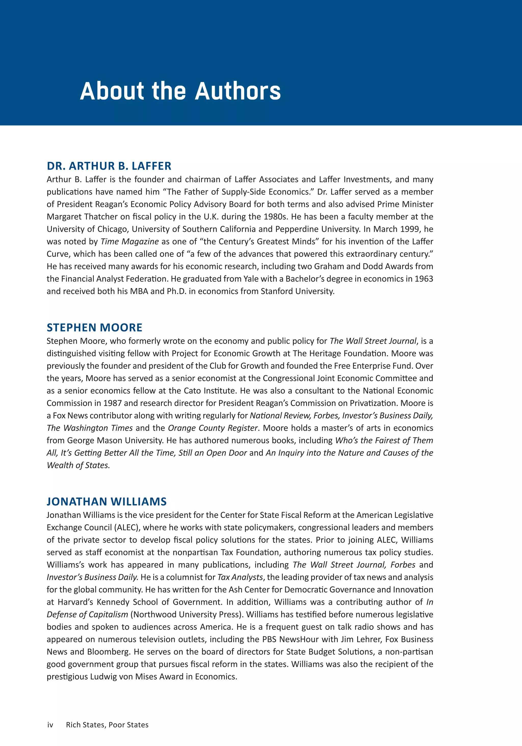 About the Authors
DR. ARTHUR B. LAFFER
Arthur B. Laffer is the founder and chairman of Laffer Associates and Laffer Investments, and many
publications have named him “The Father of Supply-Side Economics.” Dr. Laffer served as a member
of President Reagan’s Economic Policy Advisory Board for both terms and also advised Prime Minister
Margaret Thatcher on fiscal policy in the U.K. during the 1980s. He has been a faculty member at the
University of Chicago, University of Southern California and Pepperdine University. In March 1999, he
was noted by Time Magazine as one of “the Century’s Greatest Minds” for his invention of the Laffer
Curve, which has been called one of “a few of the advances that powered this extraordinary century.”
He has received many awards for his economic research, including two Graham and Dodd Awards from
the Financial Analyst Federation. He graduated from Yale with a Bachelor’s degree in economics in 1963
and received both his MBA and Ph.D. in economics from Stanford University.
STEPHEN MOORE
Stephen Moore, who formerly wrote on the economy and public policy for The Wall Street Journal, is a
distinguished visiting fellow with Project for Economic Growth at The Heritage Foundation. Moore was
previously the founder and president of the Club for Growth and founded the Free Enterprise Fund. Over
the years, Moore has served as a senior economist at the Congressional Joint Economic Committee and
as a senior economics fellow at the Cato Institute. He was also a consultant to the National Economic
Commission in 1987 and research director for President Reagan’s Commission on Privatization. Moore is
a Fox News contributor along with writing regularly for National Review, Forbes, Investor’s Business Daily,
The Washington Times and the Orange County Register. Moore holds a master’s of arts in economics
from George Mason University. He has authored numerous books, including Who’s the Fairest of Them
All, It’s Getting Better All the Time, Still an Open Door and An Inquiry into the Nature and Causes of the
Wealth of States.
JONATHAN WILLIAMS
Jonathan Williams is the vice president for the Center for State Fiscal Reform at the American Legislative
Exchange Council (ALEC), where he works with state policymakers, congressional leaders and members
of the private sector to develop fiscal policy solutions for the states. Prior to joining ALEC, Williams
served as staff economist at the nonpartisan Tax Foundation, authoring numerous tax policy studies.
Williams’s work has appeared in many publications, including The Wall Street Journal, Forbes and
Investor’s Business Daily. He is a columnist for Tax Analysts, the leading provider of tax news and analysis
for the global community. He has written for the Ash Center for Democratic Governance and Innovation
at Harvard’s Kennedy School of Government. In addition, Williams was a contributing author of In
Defense of Capitalism (Northwood University Press). Williams has testified before numerous legislative
bodies and spoken to audiences across America. He is a frequent guest on talk radio shows and has
appeared on numerous television outlets, including the PBS NewsHour with Jim Lehrer, Fox Business
News and Bloomberg. He serves on the board of directors for State Budget Solutions, a non-partisan
good government group that pursues fiscal reform in the states. Williams was also the recipient of the
prestigious Ludwig von Mises Award in Economics.
iv	 Rich States, Poor States
 