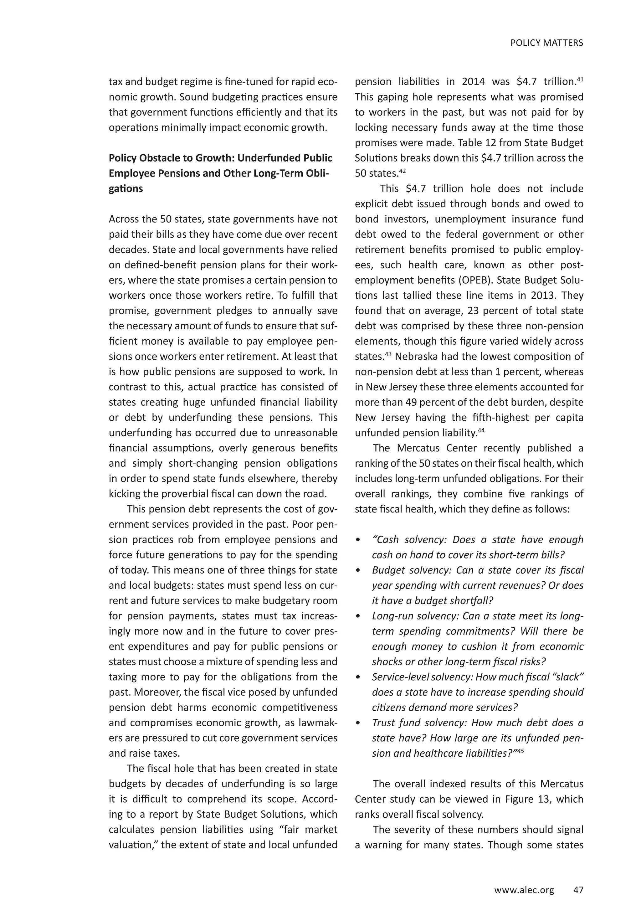 www.alec.org 47
POLICY MATTERS
tax and budget regime is fine-tuned for rapid eco-
nomic growth. Sound budgeting practices ensure
that government functions efficiently and that its
operations minimally impact economic growth.
Policy Obstacle to Growth: Underfunded Public
Employee Pensions and Other Long-Term Obli-
gations
Across the 50 states, state governments have not
paid their bills as they have come due over recent
decades. State and local governments have relied
on defined-benefit pension plans for their work-
ers, where the state promises a certain pension to
workers once those workers retire. To fulfill that
promise, government pledges to annually save
the necessary amount of funds to ensure that suf-
ficient money is available to pay employee pen-
sions once workers enter retirement. At least that
is how public pensions are supposed to work. In
contrast to this, actual practice has consisted of
states creating huge unfunded financial liability
or debt by underfunding these pensions. This
underfunding has occurred due to unreasonable
financial assumptions, overly generous benefits
and simply short-changing pension obligations
in order to spend state funds elsewhere, thereby
kicking the proverbial fiscal can down the road.
This pension debt represents the cost of gov-
ernment services provided in the past. Poor pen-
sion practices rob from employee pensions and
force future generations to pay for the spending
of today. This means one of three things for state
and local budgets: states must spend less on cur-
rent and future services to make budgetary room
for pension payments, states must tax increas-
ingly more now and in the future to cover pres-
ent expenditures and pay for public pensions or
states must choose a mixture of spending less and
taxing more to pay for the obligations from the
past. Moreover, the fiscal vice posed by unfunded
pension debt harms economic competitiveness
and compromises economic growth, as lawmak-
ers are pressured to cut core government services
and raise taxes.
The fiscal hole that has been created in state
budgets by decades of underfunding is so large
it is difficult to comprehend its scope. Accord-
ing to a report by State Budget Solutions, which
calculates pension liabilities using “fair market
valuation,” the extent of state and local unfunded
pension liabilities in 2014 was $4.7 trillion.41
This gaping hole represents what was promised
to workers in the past, but was not paid for by
locking necessary funds away at the time those
promises were made. Table 12 from State Budget
Solutions breaks down this $4.7 trillion across the
50 states.42
This $4.7 trillion hole does not include
explicit debt issued through bonds and owed to
bond investors, unemployment insurance fund
debt owed to the federal government or other
retirement benefits promised to public employ-
ees, such health care, known as other post-
employment benefits (OPEB). State Budget Solu-
tions last tallied these line items in 2013. They
found that on average, 23 percent of total state
debt was comprised by these three non-pension
elements, though this figure varied widely across
states.43
Nebraska had the lowest composition of
non-pension debt at less than 1 percent, whereas
in New Jersey these three elements accounted for
more than 49 percent of the debt burden, despite
New Jersey having the fifth-highest per capita
unfunded pension liability.44
The Mercatus Center recently published a
ranking of the 50 states on their fiscal health, which
includes long-term unfunded obligations. For their
overall rankings, they combine five rankings of
state fiscal health, which they define as follows:
•	 “Cash solvency: Does a state have enough
cash on hand to cover its short-term bills?
•	 Budget solvency: Can a state cover its fiscal
year spending with current revenues? Or does
it have a budget shortfall?
•	 Long-run solvency: Can a state meet its long-
term spending commitments? Will there be
enough money to cushion it from economic
shocks or other long-term fiscal risks?
•	 Service-level solvency: How much fiscal “slack”
does a state have to increase spending should
citizens demand more services?
•	 Trust fund solvency: How much debt does a
state have? How large are its unfunded pen­
sion and healthcare liabilities?”45
The overall indexed results of this Mercatus
Center study can be viewed in Figure 13, which
ranks overall fiscal solvency.
The severity of these numbers should signal
a warning for many states. Though some states
 