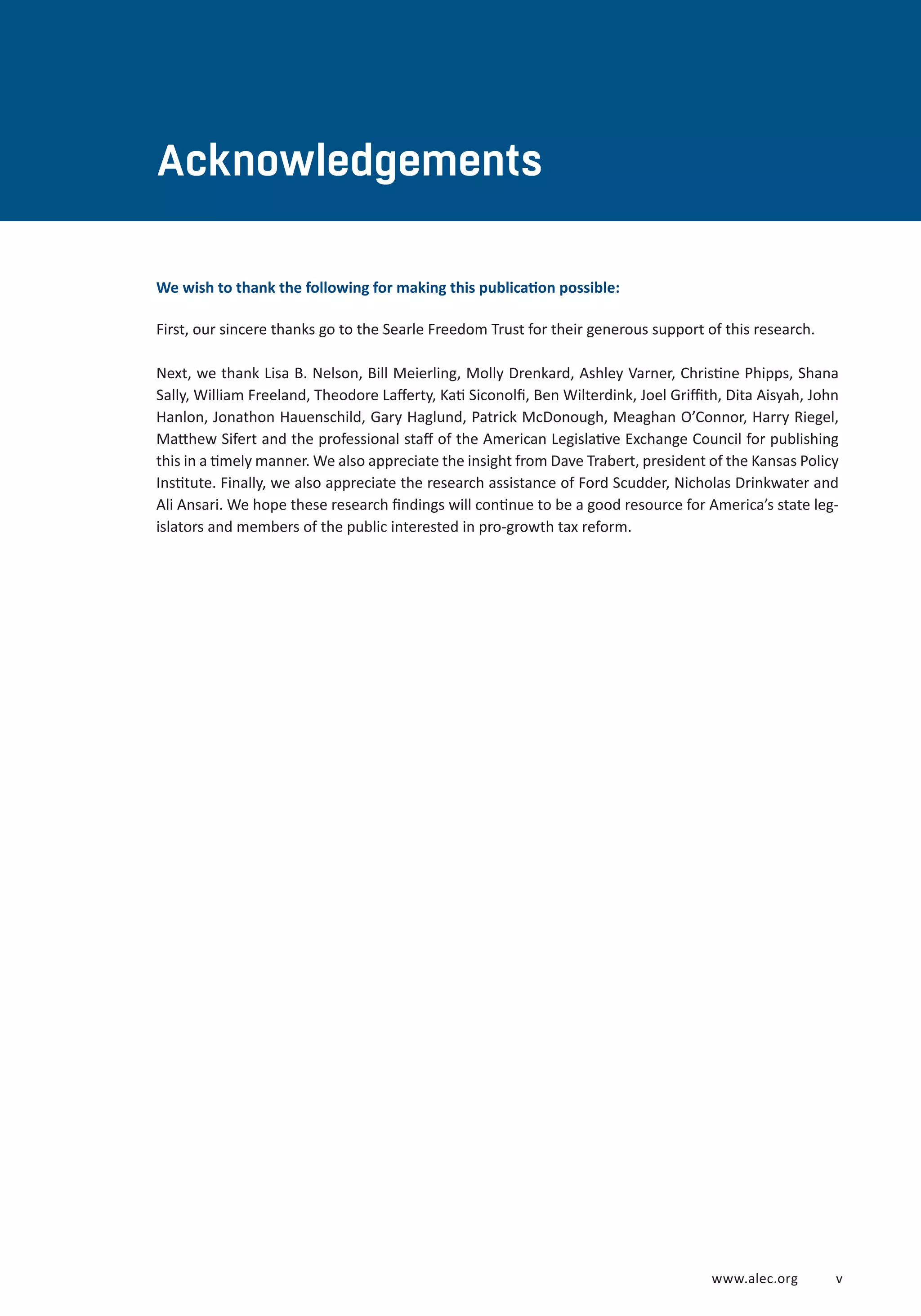 www.alec.org v
Acknowledgements
We wish to thank the following for making this publication possible:
First, our sincere thanks go to the Searle Freedom Trust for their generous support of this research.
Next, we thank Lisa B. Nelson, Bill Meierling, Molly Drenkard, Ashley Varner, Christine Phipps, Shana
Sally, William Freeland, Theodore Lafferty, Kati Siconolfi, Ben Wilterdink, Joel Griffith, Dita Aisyah, John
Hanlon, Jonathon Hauenschild, Gary Haglund, Patrick McDonough, Meaghan O’Connor, Harry Riegel,
Matthew Sifert and the professional staff of the American Legislative Exchange Council for publishing
this in a timely manner. We also appreciate the insight from Dave Trabert, president of the Kansas Policy
Institute. Finally, we also appreciate the research assistance of Ford Scudder, Nicholas Drinkwater and
Ali Ansari. We hope these research findings will continue to be a good resource for America’s state leg-
islators and members of the public interested in pro-growth tax reform.
 