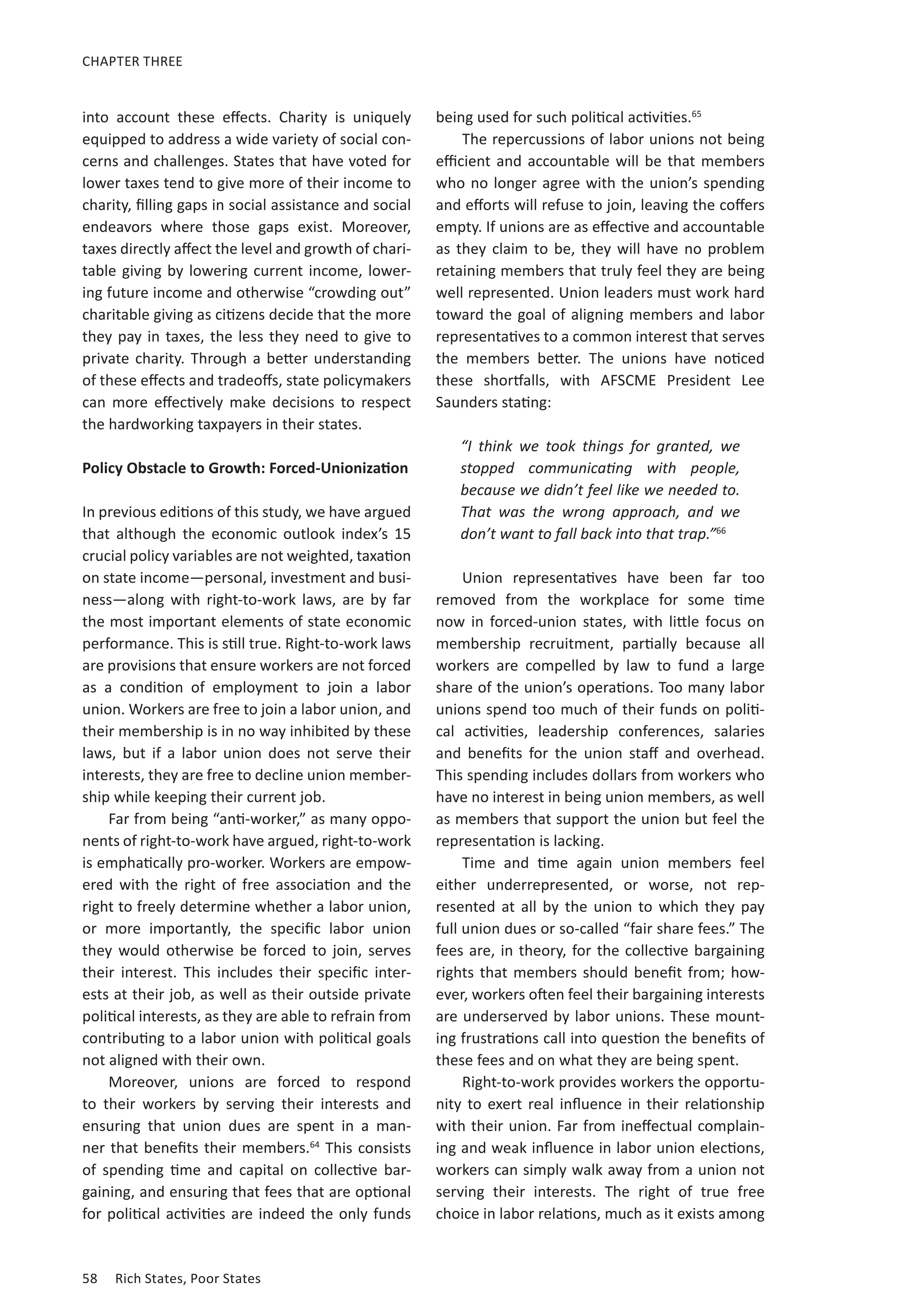 58	 Rich States, Poor States
CHAPTER THREE
into account these effects. Charity is uniquely
equipped to address a wide variety of social con-
cerns and challenges. States that have voted for
lower taxes tend to give more of their income to
charity, filling gaps in social assistance and social
endeavors where those gaps exist. Moreover,
taxes directly affect the level and growth of chari-
table giving by lowering current income, lower-
ing future income and otherwise “crowding out”
charitable giving as citizens decide that the more
they pay in taxes, the less they need to give to
private charity. Through a better understanding
of these effects and tradeoffs, state policymakers
can more effectively make decisions to respect
the hardworking taxpayers in their states.
Policy Obstacle to Growth: Forced-Unionization
In previous editions of this study, we have argued
that although the economic outlook index’s 15
crucial policy variables are not weighted, taxation
on state income—personal, investment and busi-
ness—along with right-to-work laws, are by far
the most important elements of state economic
performance. This is still true. Right-to-work laws
are provisions that ensure workers are not forced
as a condition of employment to join a labor
union. Workers are free to join a labor union, and
their membership is in no way inhibited by these
laws, but if a labor union does not serve their
interests, they are free to decline union member-
ship while keeping their current job.
Far from being “anti-worker,” as many oppo-
nents of right-to-work have argued, right-to-work
is emphatically pro-worker. Workers are empow-
ered with the right of free association and the
right to freely determine whether a labor union,
or more importantly, the specific labor union
they would otherwise be forced to join, serves
their interest. This includes their specific inter-
ests at their job, as well as their outside private
political interests, as they are able to refrain from
contributing to a labor union with political goals
not aligned with their own.
Moreover, unions are forced to respond
to their workers by serving their interests and
ensuring that union dues are spent in a man-
ner that benefits their members.64
This consists
of spending time and capital on collective bar-
gaining, and ensuring that fees that are optional
for political activities are indeed the only funds
being used for such political activities.65
The repercussions of labor unions not being
efficient and accountable will be that members
who no longer agree with the union’s spending
and efforts will refuse to join, leaving the coffers
empty. If unions are as effective and accountable
as they claim to be, they will have no problem
retaining members that truly feel they are being
well represented. Union leaders must work hard
toward the goal of aligning members and labor
representatives to a common interest that serves
the members better. The unions have noticed
these shortfalls, with AFSCME President Lee
Saunders stating:
“I think we took things for granted, we
stopped communicating with people,
because we didn’t feel like we needed to.
That was the wrong approach, and we
don’t want to fall back into that trap.”66
Union representatives have been far too
removed from the workplace for some time
now in forced-union states, with little focus on
membership recruitment, partially because all
workers are compelled by law to fund a large
share of the union’s operations. Too many labor
unions spend too much of their funds on politi-
cal activities, leadership conferences, salaries
and benefits for the union staff and overhead.
This spending includes dollars from workers who
have no interest in being union members, as well
as members that support the union but feel the
representation is lacking.
Time and time again union members feel
either underrepresented, or worse, not rep-
resented at all by the union to which they pay
full union dues or so-called “fair share fees.” The
fees are, in theory, for the collective bargaining
rights that members should benefit from; how-
ever, workers often feel their bargaining interests
are underserved by labor unions. These mount-
ing frustrations call into question the benefits of
these fees and on what they are being spent.
Right-to-work provides workers the opportu-
nity to exert real influence in their relationship
with their union. Far from ineffectual complain-
ing and weak influence in labor union elections,
workers can simply walk away from a union not
serving their interests. The right of true free
choice in labor relations, much as it exists among
 