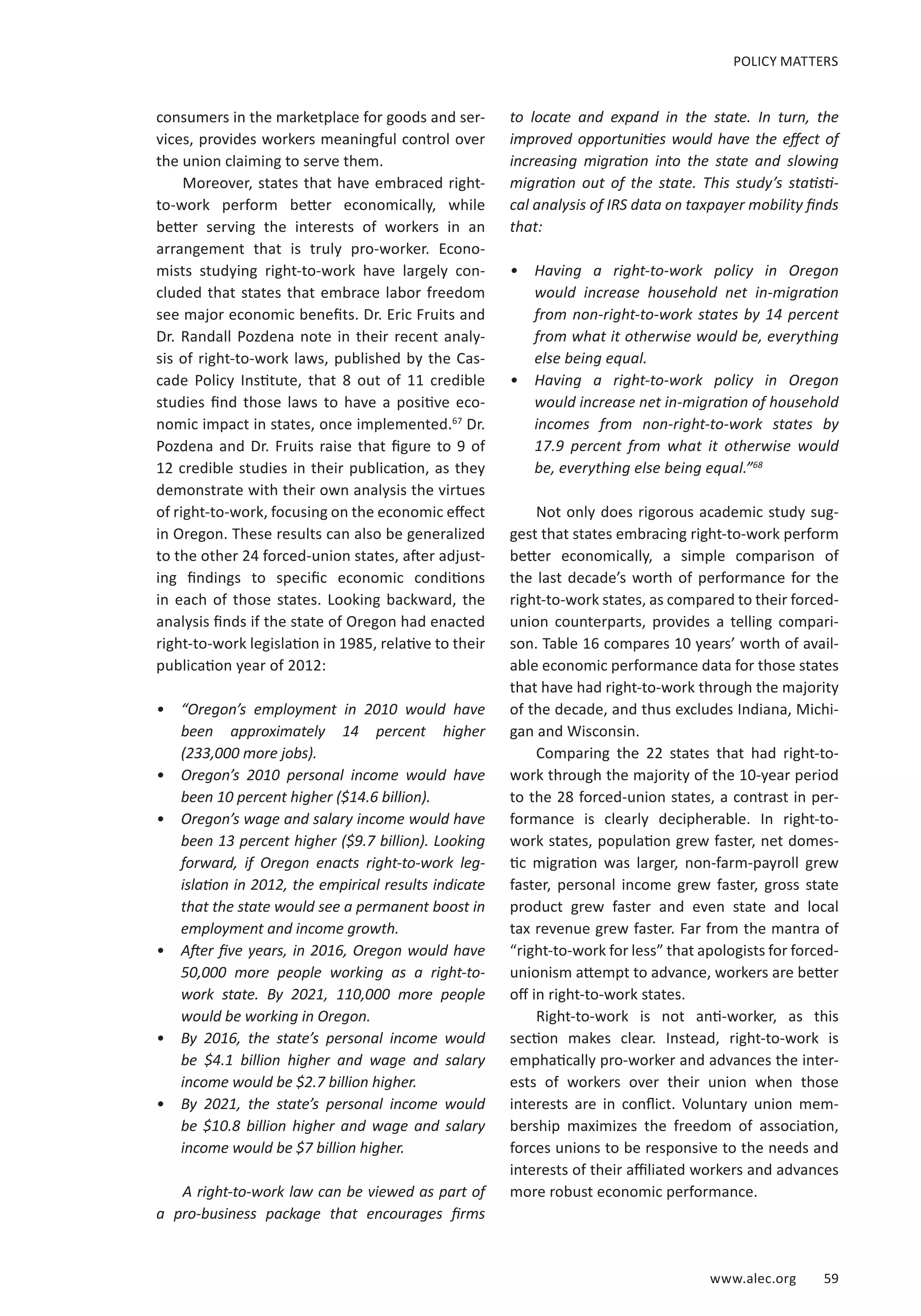 www.alec.org 59
POLICY MATTERS
consumers in the marketplace for goods and ser-
vices, provides workers meaningful control over
the union claiming to serve them.
Moreover, states that have embraced right-
to-work perform better economically, while
better serving the interests of workers in an
arrangement that is truly pro-worker. Econo-
mists studying right-to-work have largely con-
cluded that states that embrace labor freedom
see major economic benefits. Dr. Eric Fruits and
Dr. Randall Pozdena note in their recent analy-
sis of right-to-work laws, published by the Cas-
cade Policy Institute, that 8 out of 11 credible
studies find those laws to have a positive eco-
nomic impact in states, once implemented.67
Dr.
Pozdena and Dr. Fruits raise that figure to 9 of
12 credible studies in their publication, as they
demonstrate with their own analysis the virtues
of right-to-work, focusing on the economic effect
in Oregon. These results can also be generalized
to the other 24 forced-union states, after adjust-
ing findings to specific economic conditions
in each of those states. Looking backward, the
analysis finds if the state of Oregon had enacted
right-to-work legislation in 1985, relative to their
publication year of 2012:
•	 “Oregon’s employment in 2010 would have
been approximately 14 percent higher
(233,000 more jobs).
•	 Oregon’s 2010 personal income would have
been 10 percent higher ($14.6 billion).
•	 Oregon’s wage and salary income would have
been 13 percent higher ($9.7 billion). Looking
forward, if Oregon enacts right-to-work leg-
islation in 2012, the empirical results indicate
that the state would see a permanent boost in
employment and income growth.
•	 After five years, in 2016, Oregon would have
50,000 more people working as a right-to-
work state. By 2021, 110,000 more people
would be working in Oregon.
•	 By 2016, the state’s personal income would
be $4.1 billion higher and wage and salary
income would be $2.7 billion higher.
•	 By 2021, the state’s personal income would
be $10.8 billion higher and wage and salary
income would be $7 billion higher.
A right-to-work law can be viewed as part of
a pro-business package that encourages firms
to locate and expand in the state. In turn, the
improved opportunities would have the effect of
increasing migration into the state and slowing
migration out of the state. This study’s statisti-
cal analysis of IRS data on taxpayer mobility finds
that:
•	 Having a right-to-work policy in Oregon
would increase household net in-migration
from non-right-to-work states by 14 percent
from what it otherwise would be, everything
else being equal.
•	 Having a right-to-work policy in Oregon
would increase net in-migration of household
incomes from non-right-to-work states by
17.9 percent from what it otherwise would
be, everything else being equal.”68
Not only does rigorous academic study sug-
gest that states embracing right-to-work perform
better economically, a simple comparison of
the last decade’s worth of performance for the
right-to-work states, as compared to their forced-
union counterparts, provides a telling compari-
son. Table 16 compares 10 years’ worth of avail-
able economic performance data for those states
that have had right-to-work through the majority
of the decade, and thus excludes Indiana, Michi-
gan and Wisconsin.
Comparing the 22 states that had right-to-
work through the majority of the 10-year period
to the 28 forced-union states, a contrast in per-
formance is clearly decipherable. In right-to-
work states, population grew faster, net domes-
tic migration was larger, non-farm-payroll grew
faster, personal income grew faster, gross state
product grew faster and even state and local
tax revenue grew faster. Far from the mantra of
“right-to-work for less” that apologists for forced-
unionism attempt to advance, workers are better
off in right-to-work states.
Right-to-work is not anti-worker, as this
section makes clear. Instead, right-to-work is
emphatically pro-worker and advances the inter-
ests of workers over their union when those
interests are in conflict. Voluntary union mem-
bership maximizes the freedom of association,
forces unions to be responsive to the needs and
interests of their affiliated workers and advances
more robust economic performance.
 
