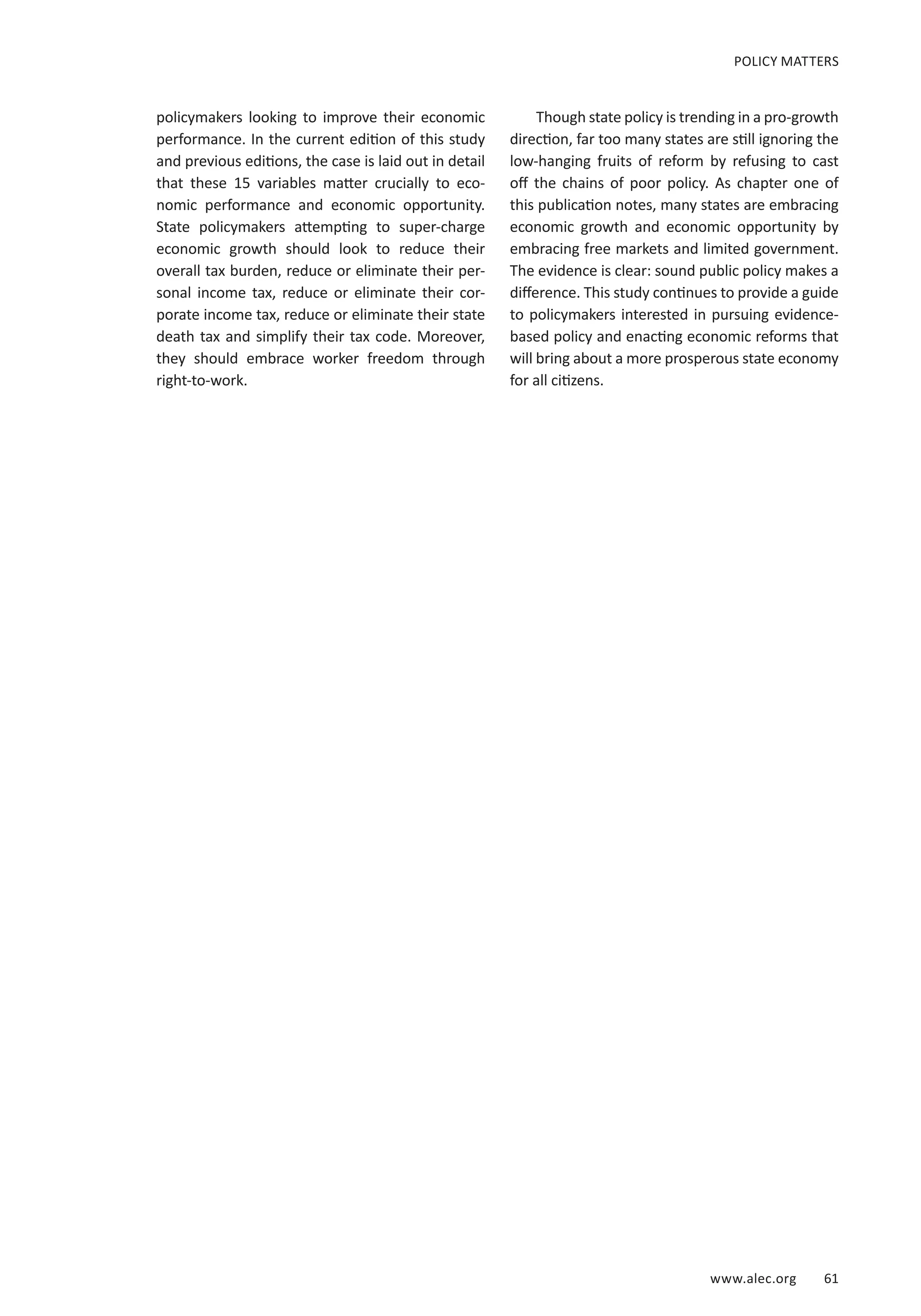www.alec.org 61
policymakers looking to improve their economic
performance. In the current edition of this study
and previous editions, the case is laid out in detail
that these 15 variables matter crucially to eco-
nomic performance and economic opportunity.
State policymakers attempting to super-charge
economic growth should look to reduce their
overall tax burden, reduce or eliminate their per-
sonal income tax, reduce or eliminate their cor-
porate income tax, reduce or eliminate their state
death tax and simplify their tax code. Moreover,
they should embrace worker freedom through
right-to-work.
Though state policy is trending in a pro-growth
direction, far too many states are still ignoring the
low-hanging fruits of reform by refusing to cast
off the chains of poor policy. As chapter one of
this publication notes, many states are embracing
economic growth and economic opportunity by
embracing free markets and limited government.
The evidence is clear: sound public policy makes a
difference. This study continues to provide a guide
to policymakers interested in pursuing evidence-
based policy and enacting economic reforms that
will bring about a more prosperous state economy
for all citizens.
POLICY MATTERS
 