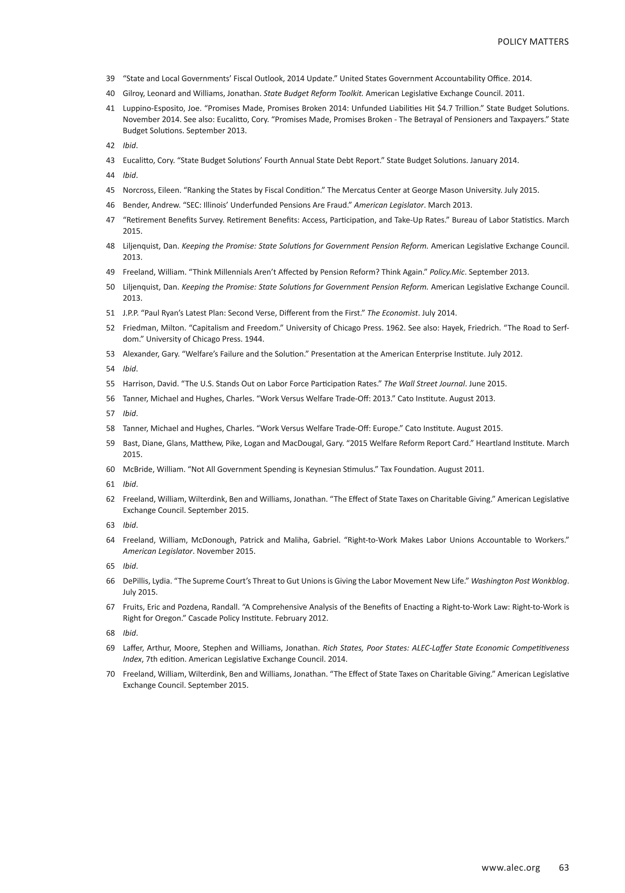 www.alec.org 63
POLICY MATTERS
39	 “State and Local Governments’ Fiscal Outlook, 2014 Update.” United States Government Accountability Office. 2014.
40	 Gilroy, Leonard and Williams, Jonathan. State Budget Reform Toolkit. American Legislative Exchange Council. 2011.
41	 Luppino-Esposito, Joe. “Promises Made, Promises Broken 2014: Unfunded Liabilities Hit $4.7 Trillion.” State Budget Solutions.
November 2014. See also: Eucalitto, Cory. “Promises Made, Promises Broken - The Betrayal of Pensioners and Taxpayers.” State
Budget Solutions. September 2013.
42	 Ibid.
43	 Eucalitto, Cory. “State Budget Solutions’ Fourth Annual State Debt Report.” State Budget Solutions. January 2014.
44	 Ibid.
45	 Norcross, Eileen. “Ranking the States by Fiscal Condition.” The Mercatus Center at George Mason University. July 2015.
46	 Bender, Andrew. “SEC: Illinois’ Underfunded Pensions Are Fraud.” American Legislator. March 2013.
47	 “Retirement Benefits Survey. Retirement Benefits: Access, Participation, and Take-Up Rates.” Bureau of Labor Statistics. March
2015.
48	 Liljenquist, Dan. Keeping the Promise: State Solutions for Government Pension Reform. American Legislative Exchange Council.
2013.
49	 Freeland, William. “Think Millennials Aren’t Affected by Pension Reform? Think Again.” Policy.Mic. September 2013.
50	 Liljenquist, Dan. Keeping the Promise: State Solutions for Government Pension Reform. American Legislative Exchange Council.
2013.
51	 J.P.P. “Paul Ryan’s Latest Plan: Second Verse, Different from the First.” The Economist. July 2014.
52	 Friedman, Milton. “Capitalism and Freedom.” University of Chicago Press. 1962. See also: Hayek, Friedrich. “The Road to Serf-
dom.” University of Chicago Press. 1944.
53	 Alexander, Gary. “Welfare’s Failure and the Solution.” Presentation at the American Enterprise Institute. July 2012.
54	 Ibid.
55	 Harrison, David. “The U.S. Stands Out on Labor Force Participation Rates.” The Wall Street Journal. June 2015.
56	 Tanner, Michael and Hughes, Charles. “Work Versus Welfare Trade-Off: 2013.” Cato Institute. August 2013.
57	 Ibid.
58	 Tanner, Michael and Hughes, Charles. “Work Versus Welfare Trade-Off: Europe.” Cato Institute. August 2015.
59	 Bast, Diane, Glans, Matthew, Pike, Logan and MacDougal, Gary. “2015 Welfare Reform Report Card.” Heartland Institute. March
2015.
60	 McBride, William. “Not All Government Spending is Keynesian Stimulus.” Tax Foundation. August 2011.
61	 Ibid.
62	 Freeland, William, Wilterdink, Ben and Williams, Jonathan. “The Effect of State Taxes on Charitable Giving.” American Legislative
Exchange Council. September 2015.
63	 Ibid.
64	 Freeland, William, McDonough, Patrick and Maliha, Gabriel. “Right-to-Work Makes Labor Unions Accountable to Workers.”
American Legislator. November 2015.
65	 Ibid.
66	 DePillis, Lydia. “The Supreme Court’s Threat to Gut Unions is Giving the Labor Movement New Life.” Washington Post Wonkblog.
July 2015.
67	 Fruits, Eric and Pozdena, Randall. “A Comprehensive Analysis of the Benefits of Enacting a Right-to-Work Law: Right-to-Work is
Right for Oregon.” Cascade Policy Institute. February 2012.
68	 Ibid.
69	 Laffer, Arthur, Moore, Stephen and Williams, Jonathan. Rich States, Poor States: ALEC-Laffer State Economic Competitiveness
Index, 7th edition. American Legislative Exchange Council. 2014.
70	 Freeland, William, Wilterdink, Ben and Williams, Jonathan. “The Effect of State Taxes on Charitable Giving.” American Legislative
Exchange Council. September 2015.
 