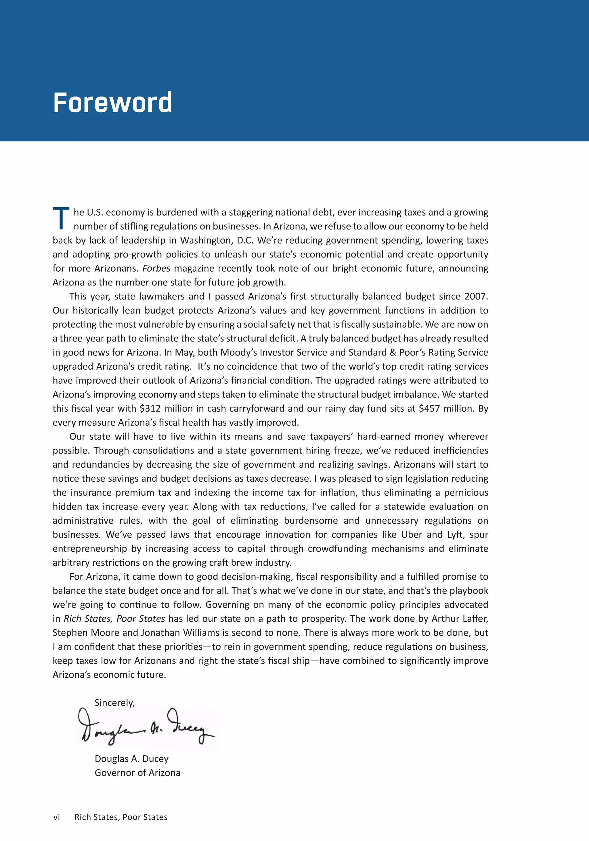 vi	 Rich States, Poor States
ABOUT THE AUTHORS
Foreword
he U.S. economy is burdened with a staggering national debt, ever increasing taxes and a growing
number of stifling regulations on businesses. In Arizona, we refuse to allow our economy to be held
back by lack of leadership in Washington, D.C. We’re reducing government spending, lowering taxes
and adopting pro-growth policies to unleash our state’s economic potential and create opportunity
for more Arizonans. Forbes magazine recently took note of our bright economic future, announcing
Arizona as the number one state for future job growth.
This year, state lawmakers and I passed Arizona’s first structurally balanced budget since 2007.
Our historically lean budget protects Arizona’s values and key government functions in addition to
protecting the most vulnerable by ensuring a social safety net that is fiscally sustainable. We are now on
a three-year path to eliminate the state’s structural deficit. A truly balanced budget has already resulted
in good news for Arizona. In May, both Moody’s Investor Service and Standard & Poor’s Rating Service
upgraded Arizona’s credit rating. It’s no coincidence that two of the world’s top credit rating services
have improved their outlook of Arizona’s financial condition. The upgraded ratings were attributed to
Arizona’s improving economy and steps taken to eliminate the structural budget imbalance. We started
this fiscal year with $312 million in cash carryforward and our rainy day fund sits at $457 million. By
every measure Arizona’s fiscal health has vastly improved.
Our state will have to live within its means and save taxpayers’ hard-earned money wherever
possible. Through consolidations and a state government hiring freeze, we’ve reduced inefficiencies
and redundancies by decreasing the size of government and realizing savings. Arizonans will start to
notice these savings and budget decisions as taxes decrease. I was pleased to sign legislation reducing
the insurance premium tax and indexing the income tax for inflation, thus eliminating a pernicious
hidden tax increase every year. Along with tax reductions, I’ve called for a statewide evaluation on
administrative rules, with the goal of eliminating burdensome and unnecessary regulations on
businesses. We’ve passed laws that encourage innovation for companies like Uber and Lyft, spur
entrepreneurship by increasing access to capital through crowdfunding mechanisms and eliminate
arbitrary restrictions on the growing craft brew industry.
For Arizona, it came down to good decision-making, fiscal responsibility and a fulfilled promise to
balance the state budget once and for all. That’s what we’ve done in our state, and that’s the playbook
we’re going to continue to follow. Governing on many of the economic policy principles advocated
in Rich States, Poor States has led our state on a path to prosperity. The work done by Arthur Laffer,
Stephen Moore and Jonathan Williams is second to none. There is always more work to be done, but
I am confident that these priorities—to rein in government spending, reduce regulations on business,
keep taxes low for Arizonans and right the state’s fiscal ship—have combined to significantly improve
Arizona’s economic future.
Sincerely,
Douglas A. Ducey
Governor of Arizona
T
 
