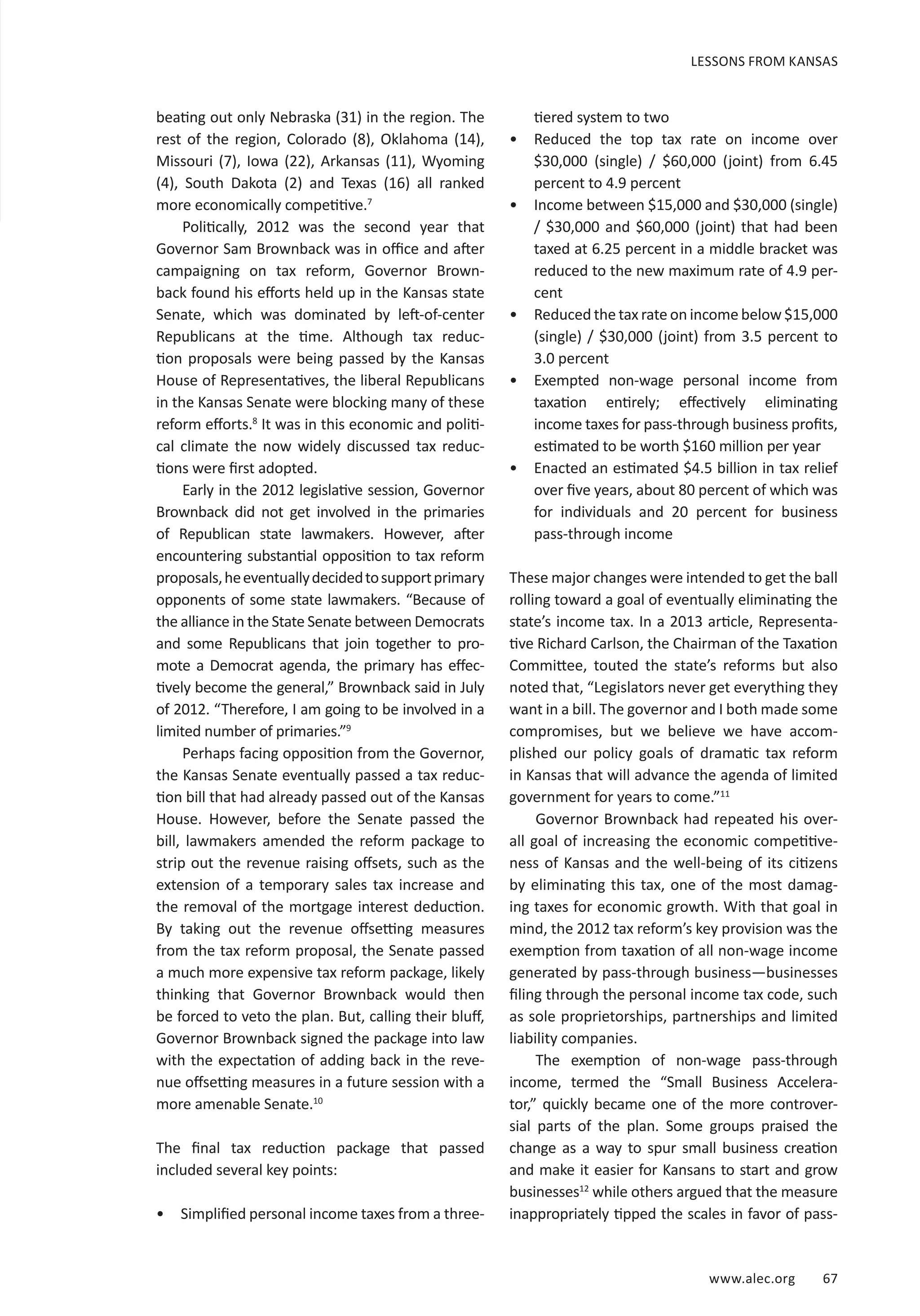 www.alec.org 67
beating out only Nebraska (31) in the region. The
rest of the region, Colorado (8), Oklahoma (14),
Missouri (7), Iowa (22), Arkansas (11), Wyoming
(4), South Dakota (2) and Texas (16) all ranked
more economically competitive.7
Politically, 2012 was the second year that
Governor Sam Brownback was in office and after
campaigning on tax reform, Governor Brown-
back found his efforts held up in the Kansas state
Senate, which was dominated by left-of-center
Republicans at the time. Although tax reduc-
tion proposals were being passed by the Kansas
House of Representatives, the liberal Republicans
in the Kansas Senate were blocking many of these
reform efforts.8
It was in this economic and politi-
cal climate the now widely discussed tax reduc-
tions were first adopted.
Early in the 2012 legislative session, Governor
Brownback did not get involved in the primaries
of Republican state lawmakers. However, after
encountering substantial opposition to tax reform
proposals,heeventuallydecidedtosupportprimary
opponents of some state lawmakers. “Because of
the alliance in the State Senate between Democrats
and some Republicans that join together to pro-
mote a Democrat agenda, the primary has effec-
tively become the general,” Brownback said in July
of 2012. “Therefore, I am going to be involved in a
limited number of primaries.”9
Perhaps facing opposition from the Governor,
the Kansas Senate eventually passed a tax reduc-
tion bill that had already passed out of the Kansas
House. However, before the Senate passed the
bill, lawmakers amended the reform package to
strip out the revenue raising offsets, such as the
extension of a temporary sales tax increase and
the removal of the mortgage interest deduction.
By taking out the revenue offsetting measures
from the tax reform proposal, the Senate passed
a much more expensive tax reform package, likely
thinking that Governor Brownback would then
be forced to veto the plan. But, calling their bluff,
Governor Brownback signed the package into law
with the expectation of adding back in the reve-
nue offsetting measures in a future session with a
more amenable Senate.10
The final tax reduction package that passed
included several key points:
•	 Simplified personal income taxes from a three-
tiered system to two
•	 Reduced the top tax rate on income over
$30,000 (single) / $60,000 (joint) from 6.45
percent to 4.9 percent
•	 Income between $15,000 and $30,000 (single)
/ $30,000 and $60,000 (joint) that had been
taxed at 6.25 percent in a middle bracket was
reduced to the new maximum rate of 4.9 per-
cent
•	 Reduced the tax rate on income below $15,000
(single) / $30,000 (joint) from 3.5 percent to
3.0 percent
•	 Exempted non-wage personal income from
taxation entirely; effectively eliminating
income taxes for pass-through business profits,
estimated to be worth $160 million per year
•	 Enacted an estimated $4.5 billion in tax relief
over five years, about 80 percent of which was
for individuals and 20 percent for business
pass-through income
These major changes were intended to get the ball
rolling toward a goal of eventually eliminating the
state’s income tax. In a 2013 article, Representa-
tive Richard Carlson, the Chairman of the Taxation
Committee, touted the state’s reforms but also
noted that, “Legislators never get everything they
want in a bill. The governor and I both made some
compromises, but we believe we have accom-
plished our policy goals of dramatic tax reform
in Kansas that will advance the agenda of limited
government for years to come.”11
Governor Brownback had repeated his over-
all goal of increasing the economic competitive-
ness of Kansas and the well-being of its citizens
by eliminating this tax, one of the most damag-
ing taxes for economic growth. With that goal in
mind, the 2012 tax reform’s key provision was the
exemption from taxation of all non-wage income
generated by pass-through business—businesses
filing through the personal income tax code, such
as sole proprietorships, partnerships and limited
liability companies.
The exemption of non-wage pass-through
income, termed the “Small Business Accelera-
tor,” quickly became one of the more controver-
sial parts of the plan. Some groups praised the
change as a way to spur small business creation
and make it easier for Kansans to start and grow
businesses12
while others argued that the measure
inappropriately tipped the scales in favor of pass-
LESSONS FROM KANSAS
 