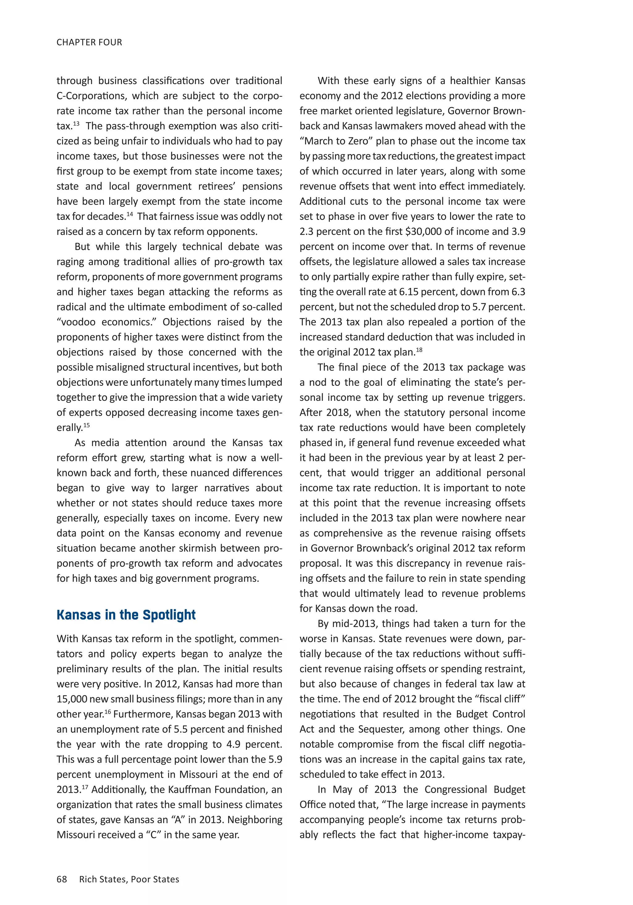 68	 Rich States, Poor States
CHAPTER FOUR
through business classifications over traditional
C-Corporations, which are subject to the corpo-
rate income tax rather than the personal income
tax.13
The pass-through exemption was also criti-
cized as being unfair to individuals who had to pay
income taxes, but those businesses were not the
first group to be exempt from state income taxes;
state and local government retirees’ pensions
have been largely exempt from the state income
tax for decades.14
That fairness issue was oddly not
raised as a concern by tax reform opponents.
But while this largely technical debate was
raging among traditional allies of pro-growth tax
reform, proponents of more government programs
and higher taxes began attacking the reforms as
radical and the ultimate embodiment of so-called
“voodoo economics.” Objections raised by the
proponents of higher taxes were distinct from the
objections raised by those concerned with the
possible misaligned structural incentives, but both
objections were unfortunately many times lumped
together to give the impression that a wide variety
of experts opposed decreasing income taxes gen-
erally.15
As media attention around the Kansas tax
reform effort grew, starting what is now a well-
known back and forth, these nuanced differences
began to give way to larger narratives about
whether or not states should reduce taxes more
generally, especially taxes on income. Every new
data point on the Kansas economy and revenue
situation became another skirmish between pro-
ponents of pro-growth tax reform and advocates
for high taxes and big government programs.
Kansas in the Spotlight
With Kansas tax reform in the spotlight, commen-
tators and policy experts began to analyze the
preliminary results of the plan. The initial results
were very positive. In 2012, Kansas had more than
15,000 new small business filings; more than in any
other year.16
Furthermore, Kansas began 2013 with
an unemployment rate of 5.5 percent and finished
the year with the rate dropping to 4.9 percent.
This was a full percentage point lower than the 5.9
percent unemployment in Missouri at the end of
2013.17
Additionally, the Kauffman Foundation, an
organization that rates the small business climates
of states, gave Kansas an “A” in 2013. Neighboring
Missouri received a “C” in the same year.
With these early signs of a healthier Kansas
economy and the 2012 elections providing a more
free market oriented legislature, Governor Brown-
back and Kansas lawmakers moved ahead with the
“March to Zero” plan to phase out the income tax
bypassingmoretaxreductions,thegreatestimpact
of which occurred in later years, along with some
revenue offsets that went into effect immediately.
Additional cuts to the personal income tax were
set to phase in over five years to lower the rate to
2.3 percent on the first $30,000 of income and 3.9
percent on income over that. In terms of revenue
offsets, the legislature allowed a sales tax increase
to only partially expire rather than fully expire, set-
ting the overall rate at 6.15 percent, down from 6.3
percent, but not the scheduled drop to 5.7 percent.
The 2013 tax plan also repealed a portion of the
increased standard deduction that was included in
the original 2012 tax plan.18
The final piece of the 2013 tax package was
a nod to the goal of eliminating the state’s per-
sonal income tax by setting up revenue triggers.
After 2018, when the statutory personal income
tax rate reductions would have been completely
phased in, if general fund revenue exceeded what
it had been in the previous year by at least 2 per-
cent, that would trigger an additional personal
income tax rate reduction. It is important to note
at this point that the revenue increasing offsets
included in the 2013 tax plan were nowhere near
as comprehensive as the revenue raising offsets
in Governor Brownback’s original 2012 tax reform
proposal. It was this discrepancy in revenue rais-
ing offsets and the failure to rein in state spending
that would ultimately lead to revenue problems
for Kansas down the road.
By mid-2013, things had taken a turn for the
worse in Kansas. State revenues were down, par-
tially because of the tax reductions without suffi-
cient revenue raising offsets or spending restraint,
but also because of changes in federal tax law at
the time. The end of 2012 brought the “fiscal cliff”
negotiations that resulted in the Budget Control
Act and the Sequester, among other things. One
notable compromise from the fiscal cliff negotia-
tions was an increase in the capital gains tax rate,
scheduled to take effect in 2013.
In May of 2013 the Congressional Budget
Office noted that, “The large increase in payments
accompanying people’s income tax returns prob-
ably reflects the fact that higher-income taxpay-
 