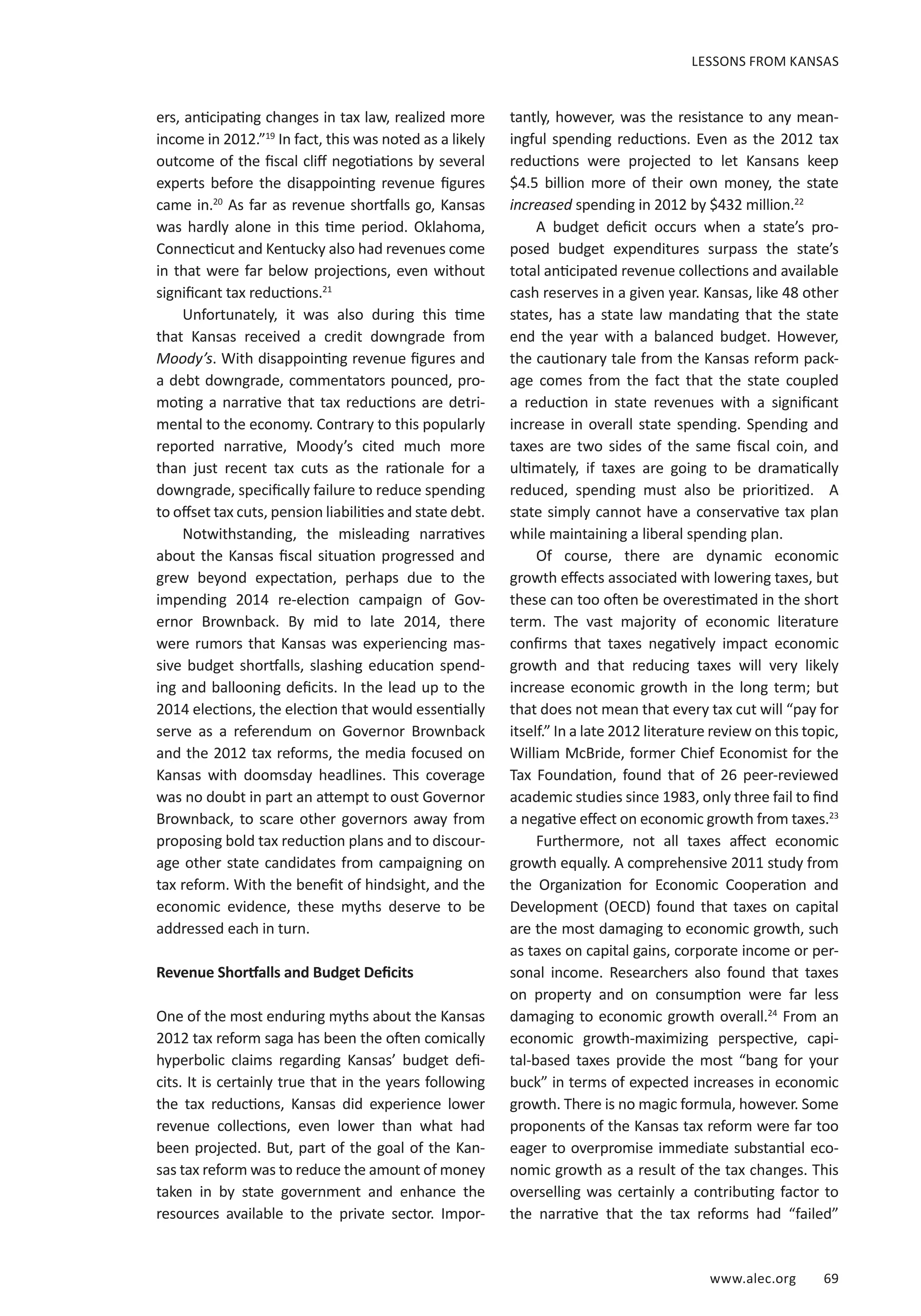 www.alec.org 69
ers, anticipating changes in tax law, realized more
income in 2012.”19
In fact, this was noted as a likely
outcome of the fiscal cliff negotiations by several
experts before the disappointing revenue figures
came in.20
As far as revenue shortfalls go, Kansas
was hardly alone in this time period. Oklahoma,
Connecticut and Kentucky also had revenues come
in that were far below projections, even without
significant tax reductions.21
Unfortunately, it was also during this time
that Kansas received a credit downgrade from
Moody’s. With disappointing revenue figures and
a debt downgrade, commentators pounced, pro-
moting a narrative that tax reductions are detri-
mental to the economy. Contrary to this popularly
reported narrative, Moody’s cited much more
than just recent tax cuts as the rationale for a
downgrade, specifically failure to reduce spending
to offset tax cuts, pension liabilities and state debt.
Notwithstanding, the misleading narratives
about the Kansas fiscal situation progressed and
grew beyond expectation, perhaps due to the
impending 2014 re-election campaign of Gov-
ernor Brownback. By mid to late 2014, there
were rumors that Kansas was experiencing mas-
sive budget shortfalls, slashing education spend-
ing and ballooning deficits. In the lead up to the
2014 elections, the election that would essentially
serve as a referendum on Governor Brownback
and the 2012 tax reforms, the media focused on
Kansas with doomsday headlines. This coverage
was no doubt in part an attempt to oust Governor
Brownback, to scare other governors away from
proposing bold tax reduction plans and to discour-
age other state candidates from campaigning on
tax reform. With the benefit of hindsight, and the
economic evidence, these myths deserve to be
addressed each in turn.
Revenue Shortfalls and Budget Deficits
One of the most enduring myths about the Kansas
2012 tax reform saga has been the often comically
hyperbolic claims regarding Kansas’ budget defi-
cits. It is certainly true that in the years following
the tax reductions, Kansas did experience lower
revenue collections, even lower than what had
been projected. But, part of the goal of the Kan-
sas tax reform was to reduce the amount of money
taken in by state government and enhance the
resources available to the private sector. Impor-
tantly, however, was the resistance to any mean-
ingful spending reductions. Even as the 2012 tax
reductions were projected to let Kansans keep
$4.5 billion more of their own money, the state
increased spending in 2012 by $432 million.22
A budget deficit occurs when a state’s pro-
posed budget expenditures surpass the state’s
total anticipated revenue collections and available
cash reserves in a given year. Kansas, like 48 other
states, has a state law mandating that the state
end the year with a balanced budget. However,
the cautionary tale from the Kansas reform pack-
age comes from the fact that the state coupled
a reduction in state revenues with a significant
increase in overall state spending. Spending and
taxes are two sides of the same fiscal coin, and
ultimately, if taxes are going to be dramatically
reduced, spending must also be prioritized. A
state simply cannot have a conservative tax plan
while maintaining a liberal spending plan.
Of course, there are dynamic economic
growth effects associated with lowering taxes, but
these can too often be overestimated in the short
term. The vast majority of economic literature
confirms that taxes negatively impact economic
growth and that reducing taxes will very likely
increase economic growth in the long term; but
that does not mean that every tax cut will “pay for
itself.” In a late 2012 literature review on this topic,
William McBride, former Chief Economist for the
Tax Foundation, found that of 26 peer-reviewed
academic studies since 1983, only three fail to find
a negative effect on economic growth from taxes.23
Furthermore, not all taxes affect economic
growth equally. A comprehensive 2011 study from
the Organization for Economic Cooperation and
Development (OECD) found that taxes on capital
are the most damaging to economic growth, such
as taxes on capital gains, corporate income or per-
sonal income. Researchers also found that taxes
on property and on consumption were far less
damaging to economic growth overall.24
From an
economic growth-maximizing perspective, capi-
tal-based taxes provide the most “bang for your
buck” in terms of expected increases in economic
growth. There is no magic formula, however. Some
proponents of the Kansas tax reform were far too
eager to overpromise immediate substantial eco-
nomic growth as a result of the tax changes. This
overselling was certainly a contributing factor to
the narrative that the tax reforms had “failed”
LESSONS FROM KANSAS
 