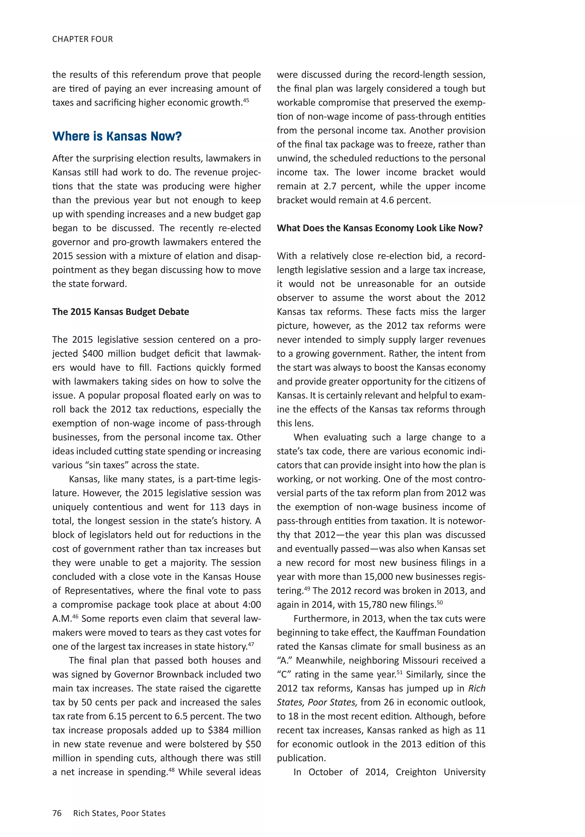 76	 Rich States, Poor States
CHAPTER FOUR
the results of this referendum prove that people
are tired of paying an ever increasing amount of
taxes and sacrificing higher economic growth.45
Where is Kansas Now?
After the surprising election results, lawmakers in
Kansas still had work to do. The revenue projec-
tions that the state was producing were higher
than the previous year but not enough to keep
up with spending increases and a new budget gap
began to be discussed. The recently re-elected
governor and pro-growth lawmakers entered the
2015 session with a mixture of elation and disap-
pointment as they began discussing how to move
the state forward.
The 2015 Kansas Budget Debate
The 2015 legislative session centered on a pro-
jected $400 million budget deficit that lawmak-
ers would have to fill. Factions quickly formed
with lawmakers taking sides on how to solve the
issue. A popular proposal floated early on was to
roll back the 2012 tax reductions, especially the
exemption of non-wage income of pass-through
businesses, from the personal income tax. Other
ideas included cutting state spending or increasing
various “sin taxes” across the state.
Kansas, like many states, is a part-time legis-
lature. However, the 2015 legislative session was
uniquely contentious and went for 113 days in
total, the longest session in the state’s history. A
block of legislators held out for reductions in the
cost of government rather than tax increases but
they were unable to get a majority. The session
concluded with a close vote in the Kansas House
of Representatives, where the final vote to pass
a compromise package took place at about 4:00
A.M.46
Some reports even claim that several law-
makers were moved to tears as they cast votes for
one of the largest tax increases in state history.47
The final plan that passed both houses and
was signed by Governor Brownback included two
main tax increases. The state raised the cigarette
tax by 50 cents per pack and increased the sales
tax rate from 6.15 percent to 6.5 percent. The two
tax increase proposals added up to $384 million
in new state revenue and were bolstered by $50
million in spending cuts, although there was still
a net increase in spending.48
While several ideas
were discussed during the record-length session,
the final plan was largely considered a tough but
workable compromise that preserved the exemp-
tion of non-wage income of pass-through entities
from the personal income tax. Another provision
of the final tax package was to freeze, rather than
unwind, the scheduled reductions to the personal
income tax. The lower income bracket would
remain at 2.7 percent, while the upper income
bracket would remain at 4.6 percent.
What Does the Kansas Economy Look Like Now?
With a relatively close re-election bid, a record-
length legislative session and a large tax increase,
it would not be unreasonable for an outside
observer to assume the worst about the 2012
Kansas tax reforms. These facts miss the larger
picture, however, as the 2012 tax reforms were
never intended to simply supply larger revenues
to a growing government. Rather, the intent from
the start was always to boost the Kansas economy
and provide greater opportunity for the citizens of
Kansas. It is certainly relevant and helpful to exam-
ine the effects of the Kansas tax reforms through
this lens.
When evaluating such a large change to a
state’s tax code, there are various economic indi-
cators that can provide insight into how the plan is
working, or not working. One of the most contro-
versial parts of the tax reform plan from 2012 was
the exemption of non-wage business income of
pass-through entities from taxation. It is notewor-
thy that 2012—the year this plan was discussed
and eventually passed—was also when Kansas set
a new record for most new business filings in a
year with more than 15,000 new businesses regis-
tering.49
The 2012 record was broken in 2013, and
again in 2014, with 15,780 new filings.50
Furthermore, in 2013, when the tax cuts were
beginning to take effect, the Kauffman Foundation
rated the Kansas climate for small business as an
“A.” Meanwhile, neighboring Missouri received a
“C” rating in the same year.51
Similarly, since the
2012 tax reforms, Kansas has jumped up in Rich
States, Poor States, from 26 in economic outlook,
to 18 in the most recent edition. Although, before
recent tax increases, Kansas ranked as high as 11
for economic outlook in the 2013 edition of this
publication.
In October of 2014, Creighton University
 