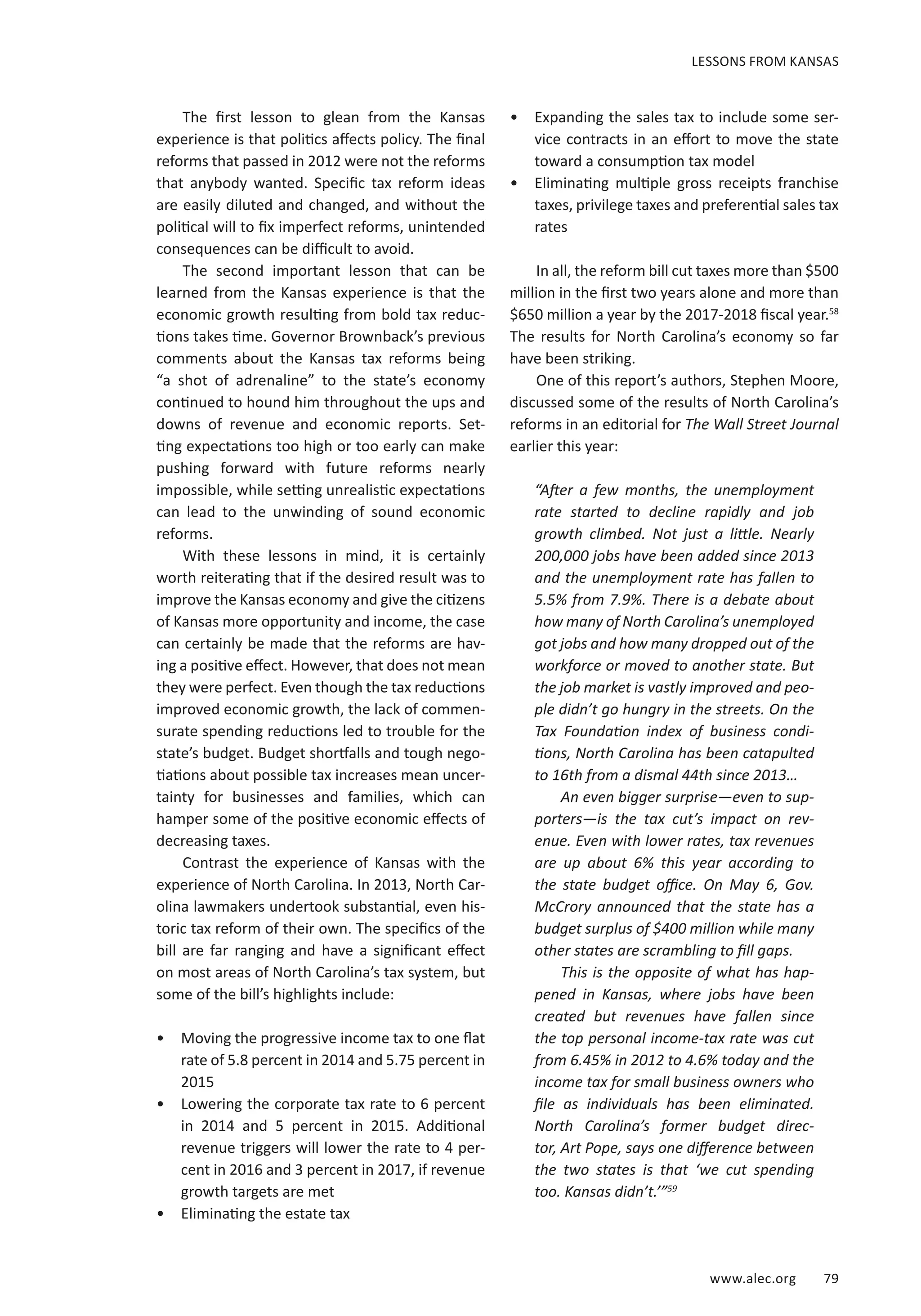 www.alec.org 79
The first lesson to glean from the Kansas
experience is that politics affects policy. The final
reforms that passed in 2012 were not the reforms
that anybody wanted. Specific tax reform ideas
are easily diluted and changed, and without the
political will to fix imperfect reforms, unintended
consequences can be difficult to avoid.
The second important lesson that can be
learned from the Kansas experience is that the
economic growth resulting from bold tax reduc-
tions takes time. Governor Brownback’s previous
comments about the Kansas tax reforms being
“a shot of adrenaline” to the state’s economy
continued to hound him throughout the ups and
downs of revenue and economic reports. Set-
ting expectations too high or too early can make
pushing forward with future reforms nearly
impossible, while setting unrealistic expectations
can lead to the unwinding of sound economic
reforms.
With these lessons in mind, it is certainly
worth reiterating that if the desired result was to
improve the Kansas economy and give the citizens
of Kansas more opportunity and income, the case
can certainly be made that the reforms are hav-
ing a positive effect. However, that does not mean
they were perfect. Even though the tax reductions
improved economic growth, the lack of commen-
surate spending reductions led to trouble for the
state’s budget. Budget shortfalls and tough nego-
tiations about possible tax increases mean uncer-
tainty for businesses and families, which can
hamper some of the positive economic effects of
decreasing taxes.
Contrast the experience of Kansas with the
experience of North Carolina. In 2013, North Car-
olina lawmakers undertook substantial, even his-
toric tax reform of their own. The specifics of the
bill are far ranging and have a significant effect
on most areas of North Carolina’s tax system, but
some of the bill’s highlights include:
•	 Moving the progressive income tax to one flat
rate of 5.8 percent in 2014 and 5.75 percent in
2015
•	 Lowering the corporate tax rate to 6 percent
in 2014 and 5 percent in 2015. Additional
revenue triggers will lower the rate to 4 per-
cent in 2016 and 3 percent in 2017, if revenue
growth targets are met
•	 Eliminating the estate tax
•	 Expanding the sales tax to include some ser-
vice contracts in an effort to move the state
toward a consumption tax model
•	 Eliminating multiple gross receipts franchise
taxes, privilege taxes and preferential sales tax
rates
In all, the reform bill cut taxes more than $500
million in the first two years alone and more than
$650 million a year by the 2017-2018 fiscal year.58
The results for North Carolina’s economy so far
have been striking.
One of this report’s authors, Stephen Moore,
discussed some of the results of North Carolina’s
reforms in an editorial for The Wall Street Journal
earlier this year:
“After a few months, the unemployment
rate started to decline rapidly and job
growth climbed. Not just a little. Nearly
200,000 jobs have been added since 2013
and the unemployment rate has fallen to
5.5% from 7.9%. There is a debate about
how many of North Carolina’s unemployed
got jobs and how many dropped out of the
workforce or moved to another state. But
the job market is vastly improved and peo-
ple didn’t go hungry in the streets. On the
Tax Foundation index of business condi-
tions, North Carolina has been catapulted
to 16th from a dismal 44th since 2013…
An even bigger surprise—even to sup-
porters—is the tax cut’s impact on rev-
enue. Even with lower rates, tax revenues
are up about 6% this year according to
the state budget office. On May 6, Gov.
McCrory announced that the state has a
budget surplus of $400 million while many
other states are scrambling to fill gaps.
This is the opposite of what has hap-
pened in Kansas, where jobs have been
created but revenues have fallen since
the top personal income-tax rate was cut
from 6.45% in 2012 to 4.6% today and the
income tax for small business owners who
file as individuals has been eliminated.
North Carolina’s former budget direc-
tor, Art Pope, says one difference between
the two states is that ‘we cut spending
too. Kansas didn’t.’”59
LESSONS FROM KANSAS
 