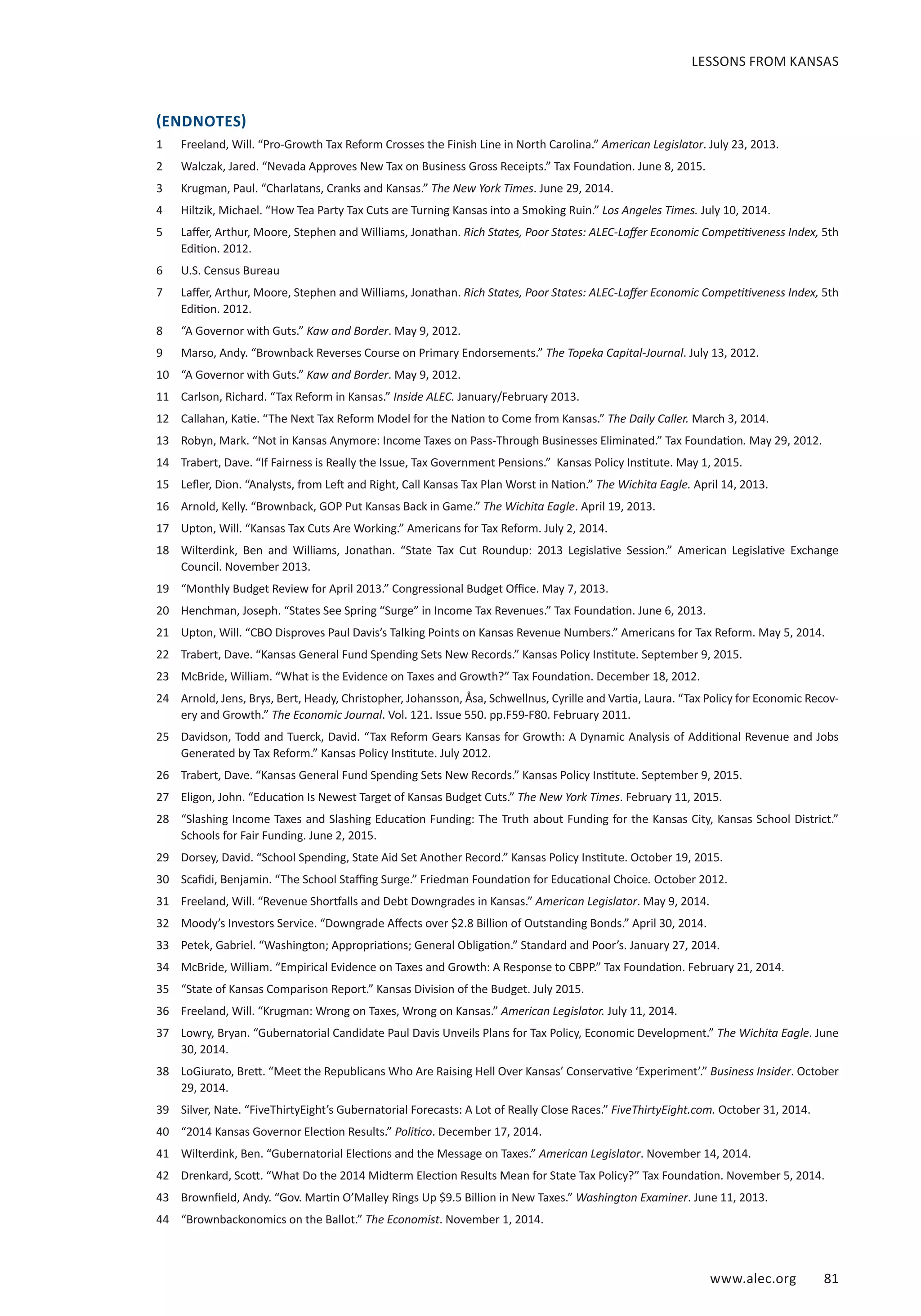 www.alec.org 81
(ENDNOTES)
1	 Freeland, Will. “Pro-Growth Tax Reform Crosses the Finish Line in North Carolina.” American Legislator. July 23, 2013.
2	 Walczak, Jared. “Nevada Approves New Tax on Business Gross Receipts.” Tax Foundation. June 8, 2015.
3	 Krugman, Paul. “Charlatans, Cranks and Kansas.” The New York Times. June 29, 2014.
4	 Hiltzik, Michael. “How Tea Party Tax Cuts are Turning Kansas into a Smoking Ruin.” Los Angeles Times. July 10, 2014.
5	 Laffer, Arthur, Moore, Stephen and Williams, Jonathan. Rich States, Poor States: ALEC-Laffer Economic Competitiveness Index, 5th
Edition. 2012.
6	 U.S. Census Bureau
7	 Laffer, Arthur, Moore, Stephen and Williams, Jonathan. Rich States, Poor States: ALEC-Laffer Economic Competitiveness Index, 5th
Edition. 2012.
8	 “A Governor with Guts.” Kaw and Border. May 9, 2012.
9	 Marso, Andy. “Brownback Reverses Course on Primary Endorsements.” The Topeka Capital-Journal. July 13, 2012.
10	 “A Governor with Guts.” Kaw and Border. May 9, 2012.
11	 Carlson, Richard. “Tax Reform in Kansas.” Inside ALEC. January/February 2013.
12	 Callahan, Katie. “The Next Tax Reform Model for the Nation to Come from Kansas.” The Daily Caller. March 3, 2014.
13	 Robyn, Mark. “Not in Kansas Anymore: Income Taxes on Pass-Through Businesses Eliminated.” Tax Foundation. May 29, 2012.
14	 Trabert, Dave. “If Fairness is Really the Issue, Tax Government Pensions.” Kansas Policy Institute. May 1, 2015.
15	 Lefler, Dion. “Analysts, from Left and Right, Call Kansas Tax Plan Worst in Nation.” The Wichita Eagle. April 14, 2013.
16	 Arnold, Kelly. “Brownback, GOP Put Kansas Back in Game.” The Wichita Eagle. April 19, 2013.
17	 Upton, Will. “Kansas Tax Cuts Are Working.” Americans for Tax Reform. July 2, 2014.
18	 Wilterdink, Ben and Williams, Jonathan. “State Tax Cut Roundup: 2013 Legislative Session.” American Legislative Exchange
Council. November 2013.
19	 “Monthly Budget Review for April 2013.” Congressional Budget Office. May 7, 2013.
20	 Henchman, Joseph. “States See Spring “Surge” in Income Tax Revenues.” Tax Foundation. June 6, 2013.
21	 Upton, Will. “CBO Disproves Paul Davis’s Talking Points on Kansas Revenue Numbers.” Americans for Tax Reform. May 5, 2014.
22	 Trabert, Dave. “Kansas General Fund Spending Sets New Records.” Kansas Policy Institute. September 9, 2015.
23	 McBride, William. “What is the Evidence on Taxes and Growth?” Tax Foundation. December 18, 2012.
24	 Arnold, Jens, Brys, Bert, Heady, Christopher, Johansson, Åsa, Schwellnus, Cyrille and Vartia, Laura. “Tax Policy for Economic Recov-
ery and Growth.” The Economic Journal. Vol. 121. Issue 550. pp.F59-F80. February 2011.
25	 Davidson, Todd and Tuerck, David. “Tax Reform Gears Kansas for Growth: A Dynamic Analysis of Additional Revenue and Jobs
Generated by Tax Reform.” Kansas Policy Institute. July 2012.
26	 Trabert, Dave. “Kansas General Fund Spending Sets New Records.” Kansas Policy Institute. September 9, 2015.
27	 Eligon, John. “Education Is Newest Target of Kansas Budget Cuts.” The New York Times. February 11, 2015.
28	 “Slashing Income Taxes and Slashing Education Funding: The Truth about Funding for the Kansas City, Kansas School District.”
Schools for Fair Funding. June 2, 2015.
29	 Dorsey, David. “School Spending, State Aid Set Another Record.” Kansas Policy Institute. October 19, 2015.
30	 Scafidi, Benjamin. “The School Staffing Surge.” Friedman Foundation for Educational Choice. October 2012.
31	 Freeland, Will. “Revenue Shortfalls and Debt Downgrades in Kansas.” American Legislator. May 9, 2014.
32	 Moody’s Investors Service. “Downgrade Affects over $2.8 Billion of Outstanding Bonds.” April 30, 2014.
33	 Petek, Gabriel. “Washington; Appropriations; General Obligation.” Standard and Poor’s. January 27, 2014.
34	 McBride, William. “Empirical Evidence on Taxes and Growth: A Response to CBPP.” Tax Foundation. February 21, 2014.
35	 “State of Kansas Comparison Report.” Kansas Division of the Budget. July 2015.
36	 Freeland, Will. “Krugman: Wrong on Taxes, Wrong on Kansas.” American Legislator. July 11, 2014.
37	 Lowry, Bryan. “Gubernatorial Candidate Paul Davis Unveils Plans for Tax Policy, Economic Development.” The Wichita Eagle. June
30, 2014.
38	 LoGiurato, Brett. “Meet the Republicans Who Are Raising Hell Over Kansas’ Conservative ‘Experiment’.” Business Insider. October
29, 2014.
39	 Silver, Nate. “FiveThirtyEight’s Gubernatorial Forecasts: A Lot of Really Close Races.” FiveThirtyEight.com. October 31, 2014.
40	 “2014 Kansas Governor Election Results.” Politico. December 17, 2014.
41	 Wilterdink, Ben. “Gubernatorial Elections and the Message on Taxes.” American Legislator. November 14, 2014.
42	 Drenkard, Scott. “What Do the 2014 Midterm Election Results Mean for State Tax Policy?” Tax Foundation. November 5, 2014.
43	 Brownfield, Andy. “Gov. Martin O’Malley Rings Up $9.5 Billion in New Taxes.” Washington Examiner. June 11, 2013.
44	 “Brownbackonomics on the Ballot.” The Economist. November 1, 2014.
LESSONS FROM KANSAS
 
