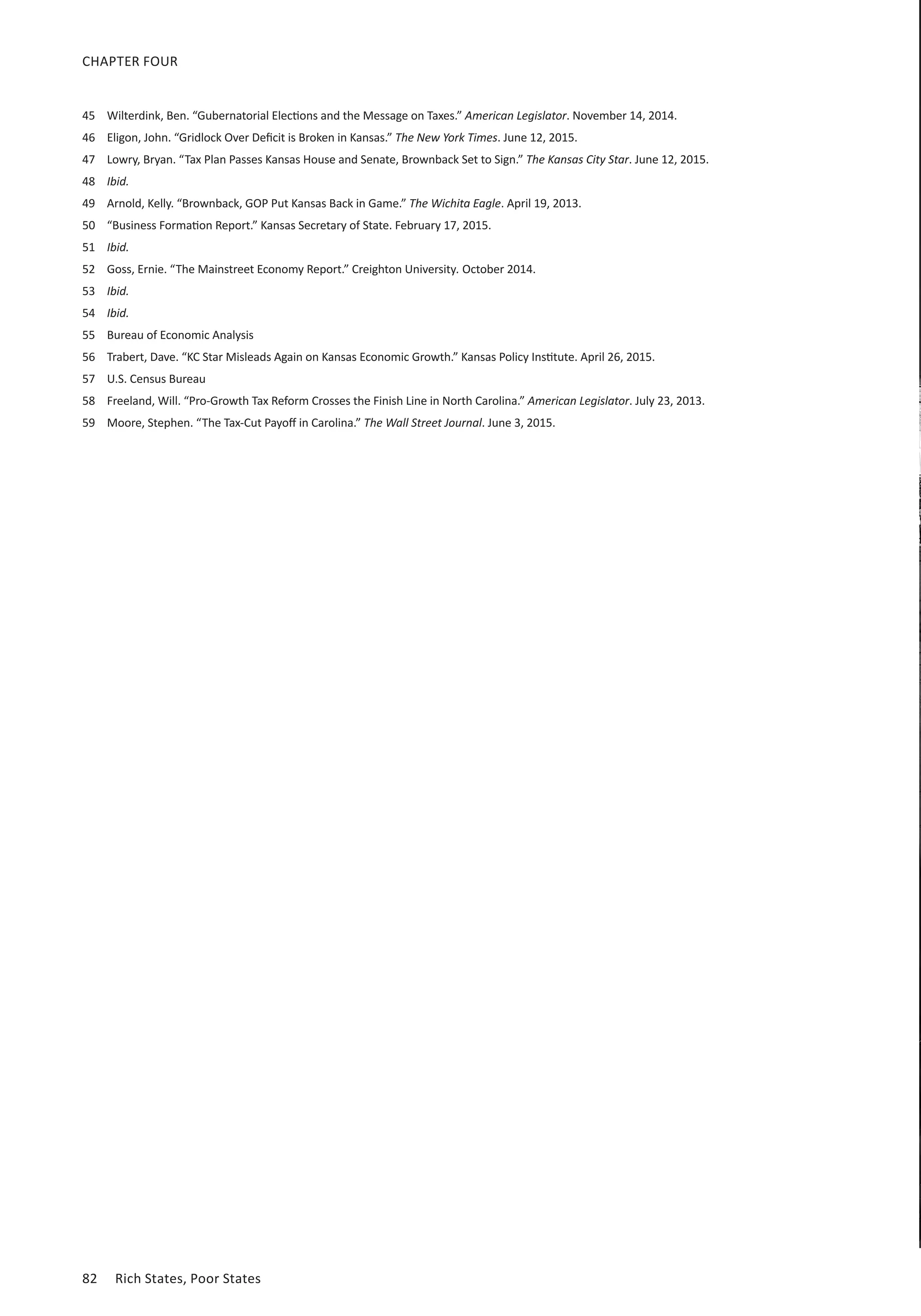 82	 Rich States, Poor States
CHAPTER FOUR
45	 Wilterdink, Ben. “Gubernatorial Elections and the Message on Taxes.” American Legislator. November 14, 2014.
46	 Eligon, John. “Gridlock Over Deficit is Broken in Kansas.” The New York Times. June 12, 2015.
47	 Lowry, Bryan. “Tax Plan Passes Kansas House and Senate, Brownback Set to Sign.” The Kansas City Star. June 12, 2015.
48	 Ibid.
49	 Arnold, Kelly. “Brownback, GOP Put Kansas Back in Game.” The Wichita Eagle. April 19, 2013.
50	 “Business Formation Report.” Kansas Secretary of State. February 17, 2015.
51	 Ibid.
52	 Goss, Ernie. “The Mainstreet Economy Report.” Creighton University. October 2014.
53	 Ibid.
54	 Ibid.
55	 Bureau of Economic Analysis
56	 Trabert, Dave. “KC Star Misleads Again on Kansas Economic Growth.” Kansas Policy Institute. April 26, 2015.
57	 U.S. Census Bureau
58	 Freeland, Will. “Pro-Growth Tax Reform Crosses the Finish Line in North Carolina.” American Legislator. July 23, 2013.
59	 Moore, Stephen. “The Tax-Cut Payoff in Carolina.” The Wall Street Journal. June 3, 2015.
 