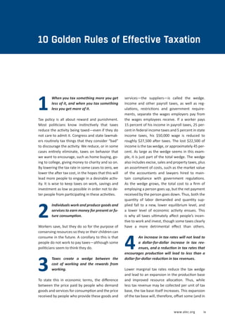 www.alec.org ix
When you tax something more you get
less of it, and when you tax something
less you get more of it.
Tax policy is all about reward and punishment.
Most politicians know instinctively that taxes
reduce the activity being taxed—even if they do
not care to admit it. Congress and state lawmak-
ers routinely tax things that they consider “bad”
to discourage the activity. We reduce, or in some
cases entirely eliminate, taxes on behavior that
we want to encourage, such as home buying, go-
ing to college, giving money to charity and so on.
By lowering the tax rate in some cases to zero, we
lower the after tax cost, in the hopes that this will
lead more people to engage in a desirable activ-
ity. It is wise to keep taxes on work, savings and
investment as low as possible in order not to de-
ter people from participating in these activities.
Individuals work and produce goods and
services to earn money for present or fu-
ture consumption.
Workers save, but they do so for the purpose of
conserving resources so they or their children can
consume in the future. A corollary to this is that
people do not work to pay taxes—although some
politicians seem to think they do.
Taxes create a wedge between the
cost of working and the rewards from
working.
To state this in economic terms, the difference
between the price paid by people who demand
goods and services for consumption and the price
received by people who provide these goods and
4
1
2
3
10 Golden Rules of Effective Taxation
services—the suppliers—is called the wedge.
Income and other payroll taxes, as well as reg-
ulations, restrictions and government require-
ments, separate the wages employers pay from
the wages employees receive. If a worker pays
15 percent of his income in payroll taxes, 25 per-
cent in federal income taxes and 5 percent in state
income taxes, his $50,000 wage is reduced to
roughly $27,500 after taxes. The lost $22,500 of
income is the tax wedge, or approximately 45 per-
cent. As large as the wedge seems in this exam-
ple, it is just part of the total wedge. The wedge
also includes excise, sales and property taxes, plus
an assortment of costs, such as the market value
of the accountants and lawyers hired to main-
tain compliance with government regulations.
As the wedge grows, the total cost to a firm of
employing a person goes up, but the net payment
received by the person goes down. Thus, both the
quantity of labor demanded and quantity sup-
plied fall to a new, lower equilibrium level, and
a lower level of economic activity ensues. This
is why all taxes ultimately affect people’s incen-
tive to work and invest, though some taxes clearly
have a more detrimental effect than others.
An increase in tax rates will not lead to
a dollar-for-dollar increase in tax rev-
enues, and a reduction in tax rates that
encourages production will lead to less than a
dollar-for-dollar reduction in tax revenues.
Lower marginal tax rates reduce the tax wedge
and lead to an expansion in the production base
and improved resource allocation. Thus, while
less tax revenue may be collected per unit of tax
base, the tax base itself increases. This expansion
of the tax base will, therefore, offset some (and in
 
