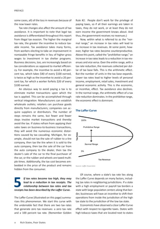Rule #2: People don’t work for the privilege of
paying taxes, so if all their earnings are taken in
taxes, they do not work, or at least they do not
earn income the government knows about. And
thus, the government receives no revenues.)
Now, within what is referred to as the “nor-
mal range,” an increase in tax rates will lead to
an increase in tax revenues. At some point, how-
ever, higher tax rates become counterproductive.
Above this point, called the “prohibitive range,” an
increase in tax rates leads to a reduction in tax rev-
enues and vice versa. Over the entire range, with a
tax rate reduction, the revenues collected per dol-
lar of tax base falls. This is the arithmetic effect.
But the number of units in the tax base expands.
Lower tax rates lead to higher levels of personal
income, employment, retail sales, investment and
general economic activity. This is the economic,
or incentive, effect. Tax avoidance also declines.
In the normal range, the arithmetic effect of a tax
rate reduction dominates. In the prohibitive range,
the economic effect is dominant.
Of course, where a state’s tax rate lies along
the Laffer Curve depends on many factors, includ-
ing tax rates in neighboring jurisdictions. If a state
with a high employment or payroll tax borders a
state with large population centers along that bor-
der, businesses will have an incentive to shift their
operations from inside the jurisdiction of the high
tax state to the jurisdiction of the low tax state.
Economists have observed a clear Laffer Curve
effect with respect to cigarette taxes. States with
high tobacco taxes that are located next to states
x	 Rich States, Poor States
some cases, all) of the loss in revenues because of
the now lower rates.
Tax rate changes also affect the amount of tax
avoidance. It is important to note that legal tax
avoidance is differentiated throughout this report
from illegal tax evasion. The higher the marginal
tax rate, the greater the incentive to reduce tax-
able income. Tax avoidance takes many forms,
from workers electing to take an improvement in
nontaxable fringe benefits in lieu of higher gross
wages to investment in tax shelter programs.
Business decisions, too, are increasingly based on
tax considerations as opposed to market efficien-
cy. For example, the incentive to avoid a 40 per-
cent tax, which takes $40 of every $100 earned,
is twice as high as the incentive to avoid a 20 per-
cent tax, for which a worker forfeits $20 of every
$100 earned.
An obvious way to avoid paying a tax is to
eliminate market transactions upon which the
tax is applied. This can be accomplished through
vertical integration: Manufacturers can establish
wholesale outlets; retailers can purchase goods
directly from manufacturers; companies can ac-
quire suppliers or distributors. The number of
steps remains the same, but fewer and fewer
steps involve market transactions and thereby
avoid the tax. If states refrain from applying their
sales taxes on business-to-business transactions,
they will avoid the numerous economic distor-
tions caused by tax cascading. Michigan, for ex-
ample, should not tax the sale of rubber to a tire
company, then tax the tire when it is sold to the
auto company, then tax the sale of the car from
the auto company to the dealer, then tax the
dealer’s sale of the car to the final purchaser of
the car, or the rubber and wheels are taxed multi-
ple times. Additionally, the tax cost becomes em-
bedded in the price of the product and remains
hidden from the consumer.
If tax rates become too high, they may
lead to a reduction in tax receipts. The
relationship between tax rates and tax
receipts has been described by the Laffer Curve.
The Laffer Curve (illustrated on this page) summa-
rizes this phenomenon. We start this curve with
the undeniable fact that there are two tax rates
that generate zero tax revenues: a zero tax rate
and a 100 percent tax rate. (Remember Golden
5
Source: Laffer Associates
The Laffer Curve
Tax Revenue
PREFACE
 