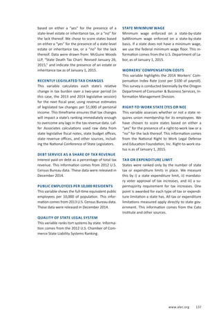 www.alec.org 137
based on either a “yes” for the presence of a
state-level estate or inheritance tax, or a “no” for
the lack thereof. We chose to score states based
on either a “yes” for the presence of a state-level
estate or inheritance tax, or a “no” for the lack
thereof. Data were drawn from: McGuire Woods
LLP, “State Death Tax Chart: Revised January 26,
2015,” and indicate the presence of an estate or
inheritance tax as of January 1, 2015.
RECENTLY LEGISLATED TAX CHANGES
This variable calculates each state’s relative
change in tax burden over a two-year period (in
this case, the 2013 and 2014 legislative session)
for the next fiscal year, using revenue estimates
of legislated tax changes per $1,000 of personal
income. This timeframe ensures that tax changes
will impact a state’s ranking immediately enough
to overcome any lags in the tax revenue data. Laf-
fer Associates calculations used raw data from
state legislative fiscal notes, state budget offices,
state revenue offices, and other sources, includ-
ing the National Conference of State Legislators.
DEBT SERVICE AS A SHARE OF TAX REVENUE
Interest paid on debt as a percentage of total tax
revenue. This information comes from 2012 U.S.
Census Bureau data. These data were released in
December 2014.
PUBLIC EMPLOYEES PER 10,000 RESIDENTS
This variable shows the full-time equivalent public
employees per 10,000 of population. This infor-
mation comes from 2013 U.S. Census Bureau data.
These data were released in December 2014.
QUALITY OF STATE LEGAL SYSTEM
This variable ranks tort systems by state. Informa-
tion comes from the 2012 U.S. Chamber of Com-
merce State Liability Systems Ranking.
STATE MINIMUM WAGE
Minimum wage enforced on a state-by-state
baMinimum wage enforced on a state-by-state
basis. If a state does not have a minimum wage,
we use the federal minimum wage floor. This in-
formation comes from the U.S. Department of La-
bor, as of January 1, 2015.
WORKERS’ COMPENSATION COSTS
This variable highlights the 2014 Workers’ Com-
pensation Index Rate (cost per $100 of payroll).
This survey is conducted biennially by the Oregon
Department of Consumer  Business Services, In-
formation Management Division.
RIGHT-TO-WORK STATE (YES OR NO)
This variable assesses whether or not a state re-
quires union membership for its employees. We
have chosen to score states based on either a
“yes” for the presence of a right-to-work law or a
“no” for the lack thereof. This information comes
from the National Right to Work Legal Defense
and Education Foundation, Inc. Right-to-work sta-
tus is as of January 1, 2015.
TAX OR EXPENDITURE LIMIT
States were ranked only by the number of state
tax or expenditure limits in place. We measure
this by i) a state expenditure limit, ii) mandato-
ry voter approval of tax increases, and iii) a su-
permajority requirement for tax increases. One
point is awarded for each type of tax or expendi-
ture limitation a state has. All tax or expenditure
limitations measured apply directly to state gov-
ernment. This information comes from the Cato
Institute and other sources.
 