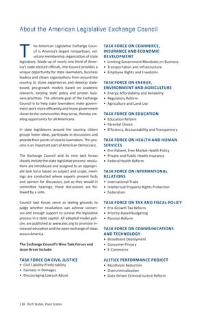138	 Rich States, Poor States
TASK FORCE ON COMMERCE,
INSURANCE AND ECONOMIC
DEVELOPMENT
•	 Limiting Government Mandates on Business
•	 Transportation and Infrastructure
•	 Employee Rights and Freedoms
TASK FORCE ON ENERGY,
ENVIRONMENT AND AGRICULTURE
•	 Energy Affordability and Reliability
•	 Regulatory Reform
•	 Agriculture and Land Use
TASK FORCE ON EDUCATION
•	 Education Reform
•	 Parental Choice
•	 Efficiency, Accountability and Transparency
TASK FORCE ON HEALTH AND HUMAN
SERVICES
•	 Pro-Patient, Free Market Health Policy
•	 Private and Public Health Insurance
•	 Federal Health Reform
TASK FORCE ON INTERNATIONAL
RELATIONS
•	 International Trade
•	 Intellectual Property Rights Protection
•	Federalism
TASK FORCE ON TAX AND FISCAL POLICY
•	 Pro-Growth Tax Reform
•	 Priority-Based Budgeting
•	 Pension Reform
TASK FORCE ON COMMUNICATIONS
AND TECHNOLOGY
•	 Broadband Deployment
•	 Consumer Privacy
•	 E-Commerce
JUSTICE PERFORMANCE PROJECT
•	 Recidivism Reduction
•	 Overcriminalization
•	 Data-Driven Criminal Justice Reform
About the American Legislative Exchange Council
he American Legislative Exchange Coun-
cil is America’s largest nonpartisan, vol-
untary membership organization of state
legislators. Made up of nearly one-third of Amer-
ica’s state elected officials, the Council provides a
unique opportunity for state lawmakers, business
leaders and citizen organizations from around the
country to share experiences and develop state-
based, pro-growth models based on academic
research, existing state policy and proven busi-
ness practices. The ultimate goal of the Exchange
Council is to help state lawmakers make govern-
ment work more efficiently and move government
closer to the communities they serve, thereby cre-
ating opportunity for all Americans.
In state legislatures around the country, citizen
groups foster ideas, participate in discussions and
provide their points of view to lawmakers. This pro-
cess is an important part of American Democracy.
The Exchange Council and its nine task forces
closely imitate the state legislative process: resolu-
tions are introduced and assigned to an appropri-
ate task force based on subject and scope; meet-
ings are conducted where experts present facts
and opinion for discussion, just as they would in
committee hearings; these discussions are fol-
lowed by a vote.
Council task forces serve as testing grounds to
judge whether resolutions can achieve consen-
sus and enough support to survive the legislative
process in a state capitol. All adopted model poli-
cies are published at www.alec.org to promote in-
creased education and the open exchange of ideas
across America.
The Exchange Council’s Nine Task Forces and
Issue Areas Include:
T
TASK FORCE ON CIVIL JUSTICE
•	 Civil Liability Predictability
•	 Fairness in Damages
•	 Discouraging Lawsuit Abuse
 