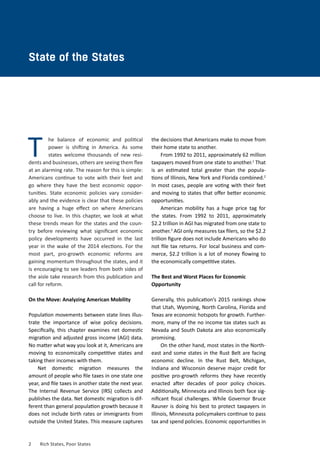 2	 Rich States, Poor States
CHAPTER ONE
he balance of economic and political
power is shifting in America. As some
states welcome thousands of new resi-
dents and businesses, others are seeing them flee
at an alarming rate. The reason for this is simple:
Americans continue to vote with their feet and
go where they have the best economic oppor-
tunities. State economic policies vary consider-
ably and the evidence is clear that these policies
are having a huge effect on where Americans
choose to live. In this chapter, we look at what
these trends mean for the states and the coun-
try before reviewing what significant economic
policy developments have occurred in the last
year in the wake of the 2014 elections. For the
most part, pro-growth economic reforms are
gaining momentum throughout the states, and it
is encouraging to see leaders from both sides of
the aisle take research from this publication and
call for reform.
On the Move: Analyzing American Mobility
Population movements between state lines illus-
trate the importance of wise policy decisions.
Specifically, this chapter examines net domestic
migration and adjusted gross income (AGI) data.
No matter what way you look at it, Americans are
moving to economically competitive states and
taking their incomes with them.
Net domestic migration measures the
amount of people who file taxes in one state one
year, and file taxes in another state the next year.
The Internal Revenue Service (IRS) collects and
publishes the data. Net domestic migration is dif-
ferent than general population growth because it
does not include birth rates or immigrants from
outside the United States. This measure captures
State of the States
T
the decisions that Americans make to move from
their home state to another.
From 1992 to 2011, approximately 62 million
taxpayers moved from one state to another.1
That
is an estimated total greater than the popula-
tions of Illinois, New York and Florida combined.2
In most cases, people are voting with their feet
and moving to states that offer better economic
opportunities.
American mobility has a huge price tag for
the states. From 1992 to 2011, approximately
$2.2 trillion in AGI has migrated from one state to
another.3
AGI only measures tax filers, so the $2.2
trillion figure does not include Americans who do
not file tax returns. For local business and com-
merce, $2.2 trillion is a lot of money flowing to
the economically competitive states.
The Best and Worst Places for Economic
Opportunity
Generally, this publication’s 2015 rankings show
that Utah, Wyoming, North Carolina, Florida and
Texas are economic hotspots for growth. Further-
more, many of the no income tax states such as
Nevada and South Dakota are also economically
promising.
On the other hand, most states in the North-
east and some states in the Rust Belt are facing
economic decline. In the Rust Belt, Michigan,
Indiana and Wisconsin deserve major credit for
positive pro-growth reforms they have recently
enacted after decades of poor policy choices.
Additionally, Minnesota and Illinois both face sig-
nificant fiscal challenges. While Governor Bruce
Rauner is doing his best to protect taxpayers in
Illinois, Minnesota policymakers continue to pass
tax and spend policies. Economic opportunities in
 