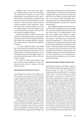 www.alec.org 11
STATE OF THE STATES
Additional taxes make travel more expen-
sive, thereby harming a state’s tourism industry
and weakening the economy as a result. Hotel
intermediaries connect potential tourists with a
state’s hotels, and by doing so, help generate tax
revenue from these visitors through their in-state
commerce. Visitors also add to a state’s economy
through purchases at local restaurants, stores,
events and other in-state businesses. In a mod-
ern, digital economy, hotel intermediaries serve
as a crucial facilitator to position a state to benefit
from domestic and global travelers.
Imposing new taxes on a state’s crucial travel
industry is a discriminatory way to raise revenue
and conflicts with the ALEC Principles of Taxation,
which state that tax policies should be competi-
tive, neutral and fair to all businesses, regardless
of industry.
It is worth noting that what a state would
lose in tax revenue from travelers who choose to
stay elsewhere would likely cause the amount of
revenue raised to fall below projections. As the
principle from economics 101 suggests, when you
tax something more, you get less of it; in this case,
visitors to a state.
The defeat of these discriminatory travel
taxes is great news for taxpayers. It means less
expensive hotel rooms for travelers and more
tourism for states.
New Hampshire Passes Business Tax Cuts
New Hampshire has some of the highest busi-
ness tax rates in the country, in what is otherwise
a sound tax policy environment, with a Business
Profit Tax (BPT) rate at 8.5 percent and Business
Enterprise Tax (BET) rate at 0.75 percent. These
high business tax rates burden businesses, result-
ing in stagnant economic growth. States such as
Texas have set an excellent example of how to
promote economic competition by implementing
business tax cuts. In Governor Maggie Hassan’s
annual budget address, she proposed a plan that
would increase taxes on tobacco products while
leaving the harmful business tax rates untouched.
Unhappy with the governor’s budget plan
for 2015, legislators proposed HB 1 and 2, which
would have reduced the BPT and BET from 8.5
percent to 7.9 percent and 0.75 percent to 0.675
percent respectively.20
Governor Hassan vetoed
both of these bills, arguing that the budget was
“unbalanced” and that the tax cuts would result in
a revenue deficit.21
The Governor then presented
a budget which would cut business tax rates, but
make up for the deficit by taxing tobacco prod-
ucts and increasing vehicle registration fees.22
This proposal was not viewed favorably by House
and Senate Republicans, who were not in favor of
these tax hikes.
State legislators worked with Governor Has-
san after months of disagreement, and concluded
with a plan that would reduce business tax rates
over several years. The implementation of this
plan was contingent upon bipartisan support,
which was made possible by Governor Hassan,
who agreed to get Democrats on board after
reaching the agreement.23
In 2016, the BPT will
be reduced from 8.5 percent to 8.2 percent, while
the BET will be reduced from 0.75 percent to 0.72
percent. In 2018, these taxes will be reduced again
to 7.9 percent and 0.675 percent, but with the
stipulation that the general and education trust
fund levels meet certain requirements. While this
tax relief is relatively small, it is directionally cor-
rect and puts New Hampshire on a path toward a
healthier tax climate.
North Carolina Makes Progress, Reduces Taxes
North Carolina Governor Pat McCrory signed a
$21.73 billion compromise budget that will reduce
personal income tax rates, and transition to
single-sales-factor apportionment for corporate
income taxes.24
The bill will reduce the income
tax rate from 5.75 percent to 5.499 percent in
2017. While spending will increase 3.1 percent
overall, the budget will save residents $400 mil-
lion through tax cuts.25
Also, the bill increases the
standard deduction for individual income taxpay-
ers. The reduction of personal income tax rates
is a step in the right direction, as it will reduce
the burden on taxpayers. North Carolina citizens
should be pleased, as the state continues taking
steps toward a healthier tax climate, resulting in a
more stable and prosperous economy. North Car-
olina has gone from 21 in economic outlook in the
first edition of this publication to 4 in this year’s
rankings. While the state used to have the high-
est income tax in the Southeast, with a top rate
of 7.75 percent, after historic tax reform in 2013
that is no longer the case. The decision to reduce
the Tar Heel State’s personal income tax to a flat
 