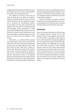 16	 Rich States, Poor States
CHAPTER ONE
a highly distorted tax system that artificially raises
the effective tax rate on more complex goods in
an extremely non-transparent fashion.
The cigarette tax increase should also be
noted for being poor tax policy. An important
component of good tax policy is fairness. The tax
code should not be used to target specific prod-
ucts or industries for discriminatory taxation.
A consumption tax should be broad-based and
applied to the final sale of all products equally
and impartially, without exemptions for some
products and additional taxes on others. Also, the
number of smokers has been declining for many
years and relying on a diminishing revenue source
means that there will be less stability in state
finances.
Beyond this, as a practical matter, cigarette
taxes rarely bring in the amount of revenue that
is promised. This is because consumers avoid pay-
ing the taxes by buying cigarettes across state
lines if they can pay a lower price. A study con-
ducted after Minnesota increased their tobacco
taxes proves just how dramatic the decline in
sales can be. In 2013, the Minnesota Legislature
passed a 130 percent increase in the cigarette
excise tax and increased the tax on other tobacco
products from 70 percent of the wholesale price
to 95 percent. The state saw tobacco sales decline
by 50 percent in stores near neighboring states as
consumers began buying tobacco products across
state lines. The decrease in sale of tobacco prod-
ucts statewide resulted in $38 million in lost sales
of non-tobacco products.46
These tax increases are going to diminish
Nevada’s economic competitiveness and are a sur-
prising departure from what has been a business
friendly economic environment for many years.
Conclusion
States can no longer afford to stand still and hope
their existing economic policies will be good
enough to bring in new residents, jobs and capi-
tal. The economic competition among states is
fierce, with many governors proposing significant
tax cuts and other pro-growth reforms and legis-
latures looking for any advantage they can gain
over other states to provide a more favorable
business climate. As the research shows, people
and businesses are moving to states that are will-
ing to let them keep more of their own money
and provide them with more economic freedom.
This trend is changing the distribution of popula-
tion and wealth across the nation, leading some
states to new prosperity and others to economic
decline.
 
