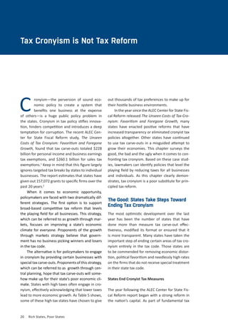 20	 Rich States, Poor States
CHAPTER TWO
Tax Cronyism is Not Tax Reform
Cronyism—the perversion of sound eco-
nomic policy to create a system that
benefits one business at the expense
of others—is a huge public policy problem in
the states. Cronyism in tax policy stifles innova-
tion, hinders competition and introduces a deep
temptation for corruption. The recent ALEC Cen-
ter for State Fiscal Reform study, The Unseen
Costs of Tax Cronyism: Favoritism and Foregone
Growth, found that tax carve-outs totaled $228
billion for personal income and business earnings
tax exemptions, and $260.1 billion for sales tax
exemptions.1
Keep in mind that this figure largely
ignores targeted tax breaks by states to individual
businesses. The report estimates that states have
given out 157,072 grants to specific firms over the
past 20 years.2
When it comes to economic opportunity,
policymakers are faced with two dramatically dif-
ferent strategies. The first option is to support
broad-based competitive tax reform that levels
the playing field for all businesses. This strategy,
which can be referred to as growth through mar-
kets, focuses on improving a state’s economic
climate for everyone. Proponents of the growth
through markets strategy believe that govern-
ment has no business picking winners and losers
in the tax code.
The alternative is for policymakers to engage
in cronyism by providing certain businesses with
special tax carve-outs. Proponents of this strategy,
which can be referred to as  growth through cen-
tral planning, hope that tax carve-outs will some-
how make up for their state’s poor economic cli-
mate. States with high taxes often engage in cro-
nyism, effectively acknowledging that lower taxes
lead to more economic growth. As Table 5 shows,
some of these high tax states have chosen to give
out thousands of tax preferences to make up for
their hostile business environments.
In the year since the ALEC Center for State Fis-
cal Reform released The Unseen Costs of Tax Cro-
nyism: Favoritism and Foregone Growth, many
states have enacted positive reforms that have
increased transparency or eliminated cronyist tax
policies altogether. Other states have continued
to use tax carve-outs in a misguided attempt to
grow their economies. This chapter surveys the
good, the bad and the ugly when it comes to con-
fronting tax cronyism. Based on these case stud-
ies, lawmakers can identify policies that level the
playing field by reducing taxes for all businesses
and individuals. As this chapter clearly demon-
strates, tax cronyism is a poor substitute for prin-
cipled tax reform.
The Good: States Take Steps Toward
Ending Tax Cronyism
The most optimistic development over the last
year has been the number of states that have
done more than measure tax carve-out effec-
tiveness, modified its format or ensured that it
is more transparent. Many states have taken the
important step of ending certain areas of tax cro-
nyism entirely in the tax code. Those states are
to be commended for removing economic distor-
tion, political favoritism and needlessly high rates
on the firms that do not receive special treatment
in their state tax code.
States End Cronyist Tax Measures
The year following the ALEC Center for State Fis-
cal Reform report began with a strong reform in
the nation’s capital. As part of fundamental tax
 